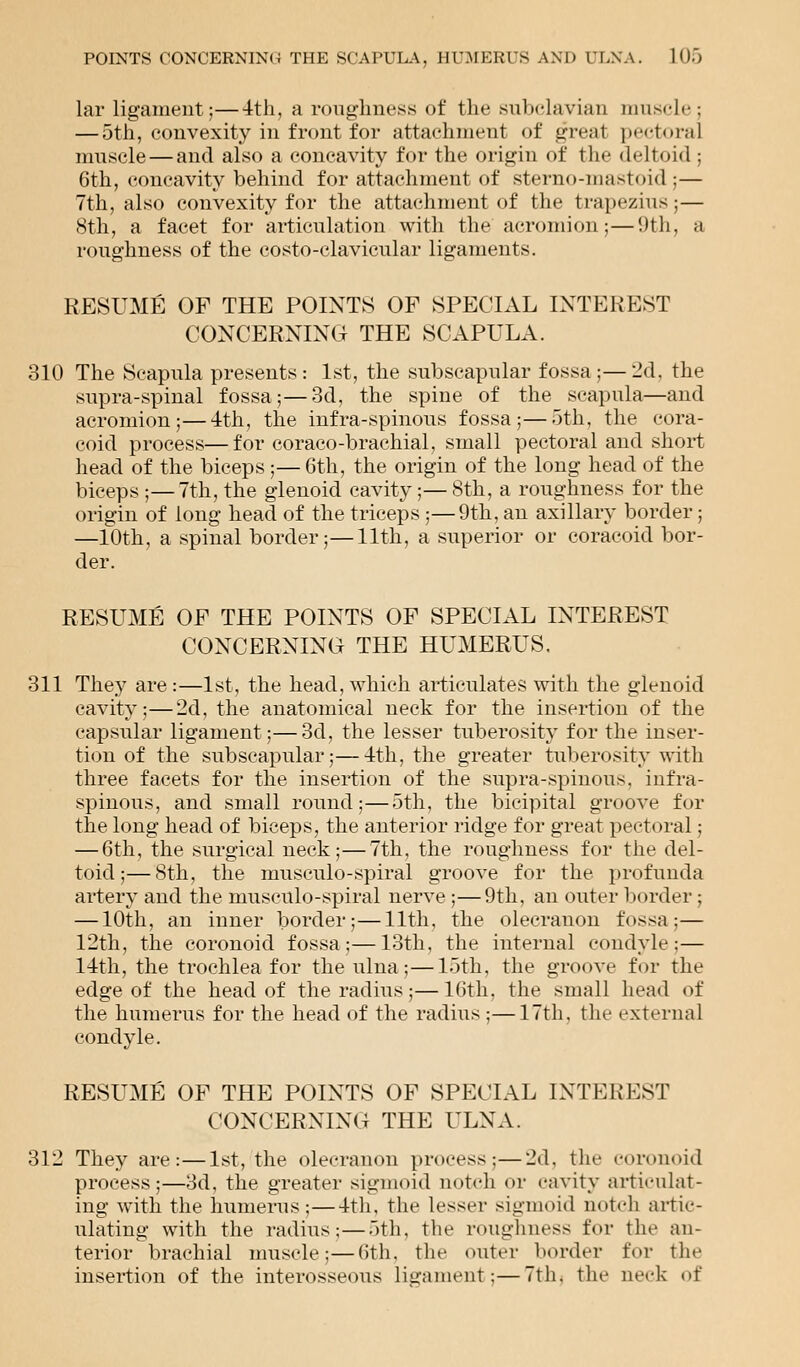 lar ligament;—4th, a roughness of the subclavian muscle ; — 5th, convexity in front for attachment of great pectoral muscle — and also a concavity for the origin of the deltoid; 6th, concavity behind for attachment of sterno-mastoid;— 7th, also convexity for the attachment of the trapezius;— 8th, a facet for articulation with the acromion;—9th, ;i roughness of the costo-clavicular ligaments. RESUME OF THE POINTS OF SPECIAL INTEREST CONCERNING THE SCAPULA. 310 The Scapula presents: 1st, the subscapular fossa ;—I'd. the supra-spinal fossa;—3d, the spine of the scapula—and acromion;—4th, the infra-spinous fossa;—5th, the cora- coid process—for coraco-brachial, small pectoral and short head of the biceps ;— 6th, the origin of the long head of the biceps ;—7th, the glenoid cavity;— 8th, a roughness for the origin of long head of the triceps ;—9th, an axillary border j —10th, a spinal border;—11th, a superior or coracoid bor- der. RESUME OF THE POINTS OF SPECIAL INTEREST CONCERNING THE HUMERUS. 311 They are:—1st, the head, which articulates with the glenoid cavity;—2d, the anatomical neck for the insertion of the capsular ligament;—3d, the lesser tuberosity for the inser- tion of the subscapular;—4th, the greater tuberosity with three facets for the insertion of the supra-spinous. infra- spinous, and small round;—5th, the bicipital groove for the long head of biceps, the anterior ridge for great pectoral; — 6th, the surgical neck;—7th, the roughness for the del- toid;— 8th, the musculo-spiral groove for the profunda artery and the musculo-spiral nerve ;—9th, an outer border; — 10th, an inner border;—11th, the olecranon fossa:— 12th, the coronoid fossa;—13th, the internal condyle;— 14th, the trochlea for the ulna;—15th, the groove for the edge of the head of the radius;—16th. the small head of the humerus for the head of the radius ;—17th, the external condyle. RESUME OF THE POINTS OF SPECIAL INTEREST CONCERNING THE ULNA. 312 They are:—1st, the olecranon process;—2d. the coronoid process;—3d, the greater sigmoid notch or cavity articulat- ing with the humerus;—4th, the lesser sigmoid notch artic- ulating with the radius;—5th, the roughness for the an- terior brachial muscle;—6th, the outer border for the insertion of the interosseous ligament;—7th. the neck of