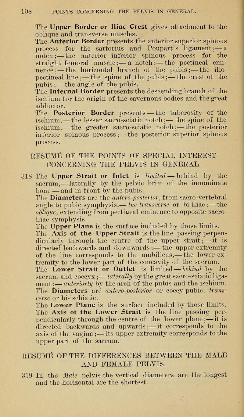 The Upper Border or Iliac Crest gives attachment to the oblique and transverse muscles. The Anterior Border presents the anterior superior spinous process for the sartorius and Poupart's ligament;—a notch;—the anterior inferior spinous process for the straight femoral muscle;—a notch;—the pectineal emi- nence;— the horizontal branch of the pubis;—the ilio- pectineal line;—the spine of the pubis;—the crest of the pubis ;—the angle of the pubis. The Internal Border presents the descending branch of the ischium for the origin of the cavernous bodies and the great adductor. The Posterior Border presents — the tuberosity of the ischium,— the lesser sacro-sciatic notch;— the spine of the ischium,— the greater sacro-sciatic notch;—the posterior inferior spinous process;—the posterior superior spinous process. RESUME OF THE POINTS OF SPECIAL INTEREST CONCERNING THE PELVIS IN GENERAL. 318 The Upper Strait or Inlet is limited — behind by the sacrum,— laterally by the pelvic brim of the innominate bone — and in front by the pubis. The Diameters are the antero-posterior, from sacro-vertebral angle to pubic symphysis,— the transverse or bi-iliac;—the oblique, extending from pectineal eminence to opposite sacro- iliac symphysis. The Upper Plane is the surface included by those limits. The Axis of the Upper Strait is the line passing perpen- dicularly through the centre of the upper strait;—it is directed backwards and downwards ;— the upper extremity of the line corresponds to the umbilicus,— the lower ex- tremity to the lower part of the concavity of the sacrum. The Lower Strait or Outlet is limited—behind by the sacrum and coccyx;— laterally by the great sacro-sciatic liga- ment ;— anteriorly by the arch of the pubis and the ischium. The Diameters are antero-posterior or coccy-pubic, trans- verse or bi-ischiatic. The Lower Plane is the surface included by those limits. The Axis of the Lower Strait is the line passing per- pendicularly through the centre of the lower plane;—it is directed backwards and upwards;—it corresponds to the axis of the vagina;— its upper extremity corresponds to the upper part of the sacrum. RESUME OF THE DIFFERENCES BETWEEN THE MALE AND FEMALE PELVIS. 319 In the Male pelvis the vertical diameters are the longest and the horizontal are the shortest.