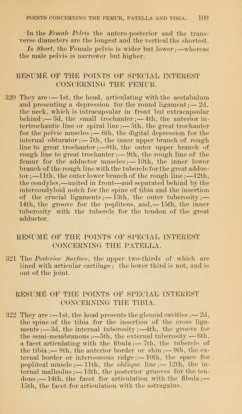 In the Female Pelvis the antero-posterior and the trans- verse diameters are the longest and the vertical the shortest. In Short, the Female pelvis is wider but lower;—whereas the male pelvis is narrower but higher. RESUME OF THE POINTS OF SPECIAL INTEREST CONCERNING THE FEMUR. 320 They are :—1st, the head, articulating with the acetabulum and presenting a depression for the round ligament;— 2d, the neck, which is intracapsular in front but extracapsular behind;—3d, the small trochanter;—4th, the anterior in- tertrochantic line or spiral line;— 5th, the great trochanter for the pelvic muscles;— 6th, the digital depression for the internal obturator;—7th, the inner upper branch of rough line to great trochanter;—8th, the outer upper branch of rough line to great trochanter;—9th, the rough line of the femur for the adductor muscles;— 10th, the inner lower branch of the rough line with the tubercle for the great adduc- tor ;—11th, the outer lower branch of the rough line ;—12th, the condyles,—united in front—and separated behind by the intercondyloid notch for the spine of tibia and the insertion of the crucial ligaments;—13th, the outer tuberosity;— 14th, the groove for the popliteus, and,— 15th, the inner tuberosity with the tubercle for the tendon of the great adductor. RESUME OF THE POINTS OF SPECIAL INTEREST CONCERNING THE PATELLA. 321 The Posterior Surface, the upper two-thirds of which are lined with articular cartilage; the lower third is not, and is out of the joint. RESUME OF THE POINTS OF SPECIAL INTEREST CONCERNING THE TIBIA. 322 They are :—1st, the head presents the glenoid cavities ;— 2d, the spine of the tibia for the insertion of the cross liga- ments ;—3d, the internal tuberosity;—4th, the groove for the semi-membranous;—5th, the external tuberosity — 6th, a facet articulating with the fibula;—7th, the tubercle of the tibia;—8th, the anterior border or shin;—9tb, the ex- ternal border or interosseous ridge;—10th, the space for popliteal muscle;—11th, the oblique line;—12th, the in- ternal malleolus;—13th, the posterior grooves for the ten- dons;— 14th, the facet for articulation with the fibula; — 15th, the facet for articulation with the astragalus.