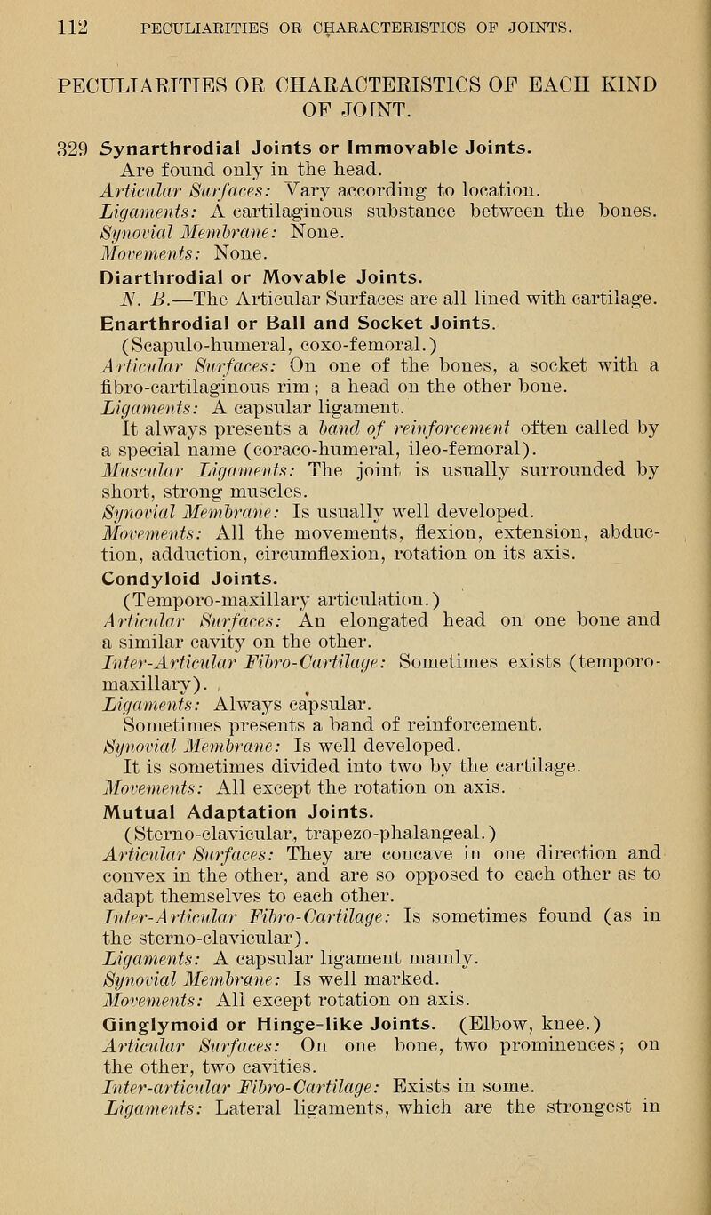 PECULIARITIES OR CHARACTERISTICS OF EACH KIND OF JOINT. 329 Synarthrodia! Joints or Immovable Joints. Are found only in the head. Articular Surfaces: Vary according to location. Ligaments: A cartilaginous substance between the bones. Synovial Membrane: None. Movements: None. Diarthrodial or Movable Joints. JV. B.—The Articular Surfaces are all lined with cartilage. Enarthrodial or Ball and Socket Joints. (Scapulo-humeral, coxo-femoral.) Articular Surfaces: On one of the bones, a socket with a nbro-cartilaginous rim; a head on the other bone. Ligaments: A capsular ligament. It always presents a band of reinforcement often called by a special name (coraco-humeral, ileo-femoral). Muscular Ligaments: The joint is usually surrounded by short, strong muscles. Synovial Membrane: Is usually well developed. Movements: All the movements, flexion, extension, abduc- tion, adduction, circumflexion, rotation on its axis. Condyloid Joints. (Temporo-maxillary articulation.) Articular Surfaces: An elongated head on one bone and a similar cavity on the other. Inter-Articular Fibro-Cartilage: Sometimes exists (temporo- maxillary). Ligaments: Always capsular. Sometimes presents a band of reinforcement. Synovial Membrane: Is well developed. It is sometimes divided into two by the cartilage. Movements: All except the rotation on axis. Mutual Adaptation Joints. (Sterno-clavicular, trapezo-phalangeal.) Articular Surfaces: They are concave in one direction and convex in the other, and are so opposed to each other as to adapt themselves to each other. Inter-Articular Fibro-Cartilage: Is sometimes found (as in the sterno-clavicular). Ligaments: A capsular ligament mainly. Synovial Membrane: Is well marked. Movements: All except rotation on axis. Ginglymoid or Hinge=like Joints. (Elbow, knee.) Articular Surfaces: On one bone, two prominences; on the other, two cavities. Inter-articular Fibro-Cartilage: Exists in some. Ligaments: Lateral ligaments, which are the strongest in