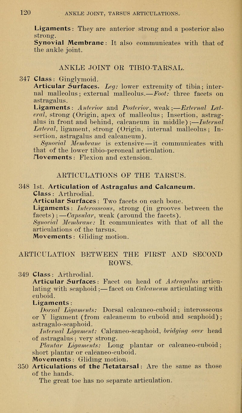 Ligaments: They are anterior strong and a posterior also strong. Synovial Membrane: It also communicates with that of the ankle joint. ANKLE JOINT OR TIBIO-TARSAL. 347 Class: Ginglymoid. Articular Surfaces. Leg: lower extremity of tibia; inter- nal malleolus; external malleolus.—Foot: three facets on astragalus. Ligaments : Anterior and Posterior, weak;—External Lat- eral, strong (Origin, apex of malleolus; Insertion, astrag- alus in front and behind, calcaneum in middle) ;—Internal Lateral, ligament, strong (Origin, internal malleolus; In- sertion, astragalus and calcaneum). Synovial Membrane is extensive — it communicates with that of the lower tibio-peroneal articulation. flovements : Flexion and extension. ARTICULATIONS OF THE TARSUS. 348 1st. Articulation of Astragalus and Calcaneum. Class: Arthrodial. Articular Surfaces: Two facets on each bone. Ligaments: Interosseous, strong (in grooves between the facets) ; —Capsular, weak (around the facets). Synovial Membrane: It communicates with that of all the articulations of the tarsus. Movements: Gliding motion. ARTICULATION BETWEEN THE FIRST AND SECOND ROWS. 349 Class: Arthrodial. Articular Surfaces: Facet on head of Astragalus articu- lating with scaphoid;—facet on Calcaneum articulating with cuboid. Ligaments: Dorsal Ligaments: Dorsal calcaneo-cuboid; interosseous or Y ligament (from calcaneum to cuboid and scaphoid); astragalo-scaphoid. Internal Ligament: Calcaneo-scaphoid, bridging over head of astragalus; very strong. Plantar Ligaments: Long plantar or calcaneo-cuboid; short plantar or calcaneo-cuboid. Movements: Gliding motion. 350 Articulations of the iletatarsal: Are the same as those of the hands. The great toe has no separate articulation.