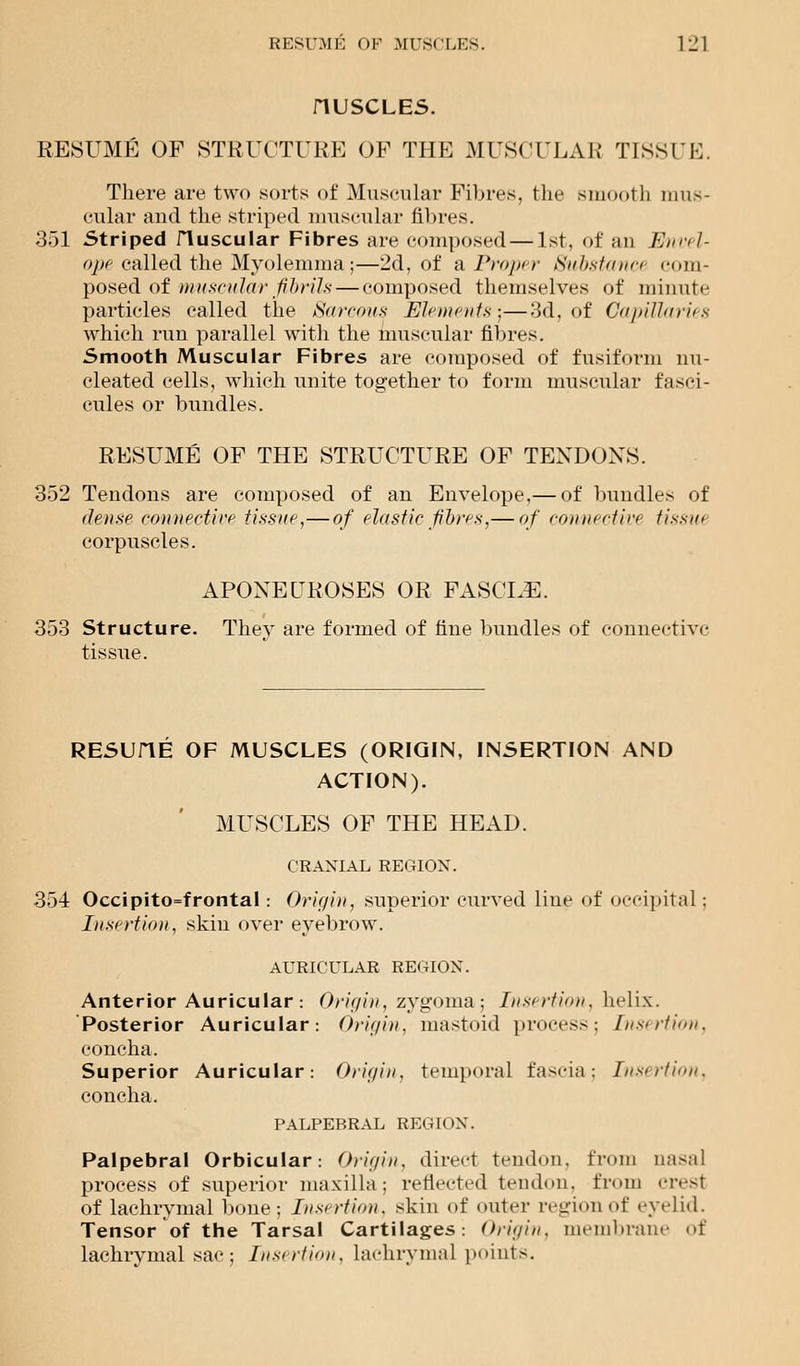 riUSCLES. RESUME OF STRUCTURE OF THE MUSCULAR TISSUE. There are two sorts of Muscular Fibres, the smooth mus- cular and the striped muscular fibres. 351 Striped fluscular Fibres are composed—1st, of an Envel- ope called the Myolemma ;—2d, of a, Proper Substanci com- posed of muscular fibrils — composed themselves of minute particles called the Sarcous Elements)—3d, of Capillaries which run parallel with the muscular fibres. Smooth Muscular Fibres are composed of fusiform nu- cleated cells, which unite together to form muscular fasci- cules or bundles. RESUME OF THE STRUCTURE OF TENDONS. 352 Tendons are composed of an Envelope,— of bundles of dense connective tissue,—of elastic fibres,— of connective tissue corpuscles. APONEUROSES OR FASCLE. 353 Structure. They are formed of fine bundles of connective tissue. RESUHE OF MUSCLES (ORIGIN, INSERTION AND ACTION). MUSCLES OF THE HEAD. CRANIAL REGION. 354 Occipito=frontal: Origin, superior curved line of occipital: Insertion, skin over eyebrow. AURICULAR REGION. Anterior Auricular : Origin, zygoma; Insertion, helix. Posterior Auricular: Origin, mastoid process: Insertion, concha. Superior Auricular: Origin, temporal fascia; Insertion, concha. PALPEBRAL REGK >X. Palpebral Orbicular: Origin, direct tendon, from nasal process of superior maxilla: reflected tendon, from crest of lachrymal bone; Insertion, skin of outer region of eyelid. Tensor of the Tarsal Cartilages: Origin, membrane of lachrymal sac; Insertion, lachrymal points.