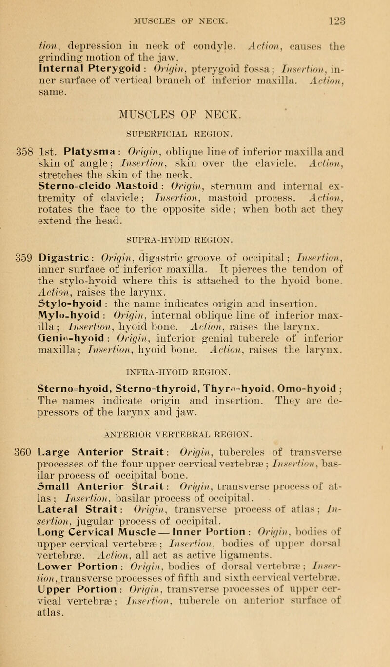 Hon, depression in neck of condyle. Ad ion, causes the grinding motion of the jaw. Internal Pterygoid: Origin, pterygoid fossa: Insertion, in- ner surf ace of vertical branch of inferior maxilla. Action, same. MUSCLES OF NECK. SUPERFICIAL REGION. 358 1st. Platysma : Origin, oblique line of inferior maxilla and skin of angle; Insertion, skin over the clavicle. Action, stretches the skin of the neck. Sterno=cleido Mastoid : Origin, sternum and internal ex- tremity of clavicle; Insertion, mastoid process. Action, rotates the face to the opposite side; when both act they extend the head. SUPRA-HYOID REGION. 359 Digastric: Origin, digastric groove of occipital: Insertion, inner surface of inferior maxilla. It pierces the tendon of the stylo-hyoid where this is attached to the hyoid bone. Action, raises the larynx. Stylo=hyoid : the name indicates origin and insertion. Mylo=hyoid : Origin, internal obliqne line of inferior max- illa ; Insertion, hyoid bone. Action, raises the larynx. Geni<>=nyoid : Origin, inferior genial tubercle of inferior maxilla; Insertion, hyoid bone. Action, raises the larynx. INFRA-HYOID REGION. Sternohyoid, Sternothyroid, Thyrohyoid, Omo=hyoid ; The names indicate origin and insertion. They are de- pressors of the larynx and jaw. ANTERIOR VERTEBRAL REGION. 360 Large Anterior Strait: Origin, tubercles of transverse processes of the four upper cervical vertebrae; Insertion, bas- ilar process of occipital bone. Small Anterior Strait: Origin, transverse process of at- las ; Insertion, basilar process of occipital. Lateral Strait: Origin, transverse process of atlas; In- sertion, jugular process of occipital. Long Cervical Muscle — Inner Portion : Origin, bodies of upper cervical vertebrae; Insertion, bodies <>f upper dorsal vertebra?. Action, all act as active ligaments. Lower Portion: Origin, bodies of dorsal vertebrae; Inser- tion, transverse processes of fifth and sixth cervical vertebrae. Upper Portion: Origin, transverse processes of upper cer- vical vertebrae: Insertion, tubercle on anterior surf ace of atlas.