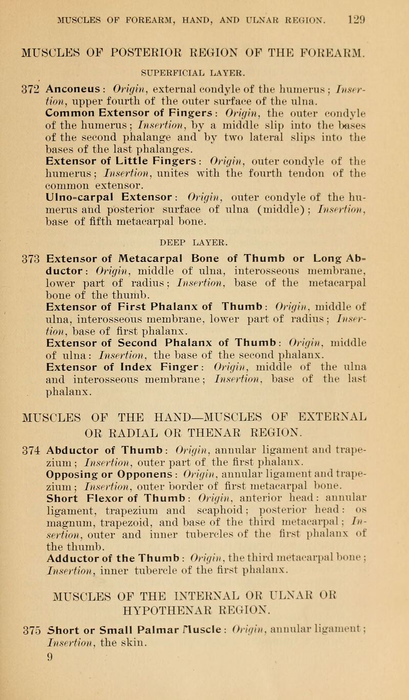 MUSCLES OF POSTERIOR REGION OF THE FOREARM. SUPERFICIAL LAYER. 372 Anconeus: Origin, external condyle of the humerus ; Inser- tion, upper fourth of the outer surface of tin- ulna. Common Extensor of Fingers: Origin, the outer condyle of the humerus; Insertion, hy a middle slip into the bases of the second phalange and by two lateral slips into the bases of the last phalanges. Extensor of Little Fingers: Origin, outer condyle of the humerus; Insertion, unites with the fourth tendon of the common extensor. Ulno=carpaI Extensor: Origin, outer condyle of the hu- merus and posterior surface of ulna (middle); Insirtion. base of fifth metacarpal bone. DEEP LAYER. 373 Extensor of Metacarpal Bone of Thumb or Long Ab= ductor: Origin, middle of ulna, interosseous membrane, lower part of radius; Insertion, base of the metacarpal bone of the thumb. Extensor of First Phalanx of Thumb: Origin, middle of ulna, interosseous membrane, lower part of radius ; Inser- tion, base of first phalanx. Extensor of Second Phalanx of Thumb: Origin, middle of ulna: Insertion, the base of the second phalanx. Extensor of Index Finger: Origin, middle of the ulna and interosseous membrane; Insertion, base of the last phalanx. MUSCLES OF THE HAND—MUSCLES OF EXTERNAL OR RADIAL OR THENAR REGION. 374 Abductor of Thumb: Origin, annular ligament and trape- zium; Insertion, outer part of the first phalanx. Opposing or Opponens : Origin, annular ligament and trape- zium; Insertion, outer border of first metacarpal bone. Short Flexor of Thumb: Origin, anterior head: annular ligament, trapezium and scaphoid; posterior head: OS magnum, trapezoid, and base of the third metacarpal ; In- sertion, outer and inner tubercles of the first phalanx of the thumb. Adductor of the Thumb: Origin, the third metacarpal bone : Insertion, inner tubercle of the first phalanx. MUSCLES OF THE INTERNAL OK ULNAR OR HYPOTHENAR REGION. 375 Short or Small Palmar JTuscle : Origin, annular ligament ; Insertion, the skin. 9