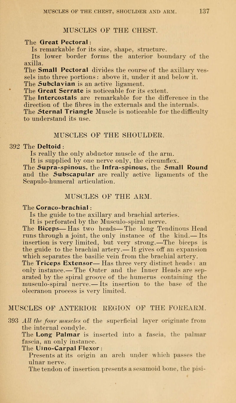 MUSCLES OF THE CHEST. The Great Pectoral: Is remarkable for its size, shape, structure. Its lower border forms the anterior boundary of the axilla. The Small Pectoral divides the course of the axillary ves- sels into three portions: above it, under it and below it. The Subclavian is an active ligament. The Great Serrate is noticeable for its extent. The Intercostals are remarkable for the difference in the direction of the fibres in the externals and the internals. The Sternal Triangle Muscle is noticeable for the difficulty to understand its use. MUSCLES OF THE SHOULDER. 392 The Deltoid : Is really the only abductor muscle of the arm. It is supplied by one nerve only, the circumflex. The Supra=spinous, the Infra=spinous, the Small Round and the Subscapular are really active ligaments of the Scapulo-humeral articulation. MUSCLES OF THE ARM. The Coracobrachial: Is the guide to tne axillary and brachial arteries. It is perforated by the Musculo-spiral nerve. The Biceps—Has two heads—The long Tendinous Head runs through a joint, the only instance of the kind.— Its insertion is very limited, but very strong.—The biceps is the guide to the brachial artery.— It gives off an expansion which separates the basilic vein from the brachial artery. The Triceps Extensor— Has three very distinct heads : an only instance.— The Outer and the Inner Heads are sep- arated by the spiral groove of the humerus containing the musculo-spiral nerve.— Its insertion to the base of the olecranon process is very limited. MUSCLES OF ANTERIOR REGION OF THE FOREARM. 393 All the four muscles of the superficial layer originate from the internal condyle. The Long Palmar is inserted into a fascia, the palmar fascia, an only instance. The Ulno=Carpal Flexor: Presents at its origin an arch under which passes the ulnar nerve. The tendon of insertion presents a sesamoid hone, the pisi-