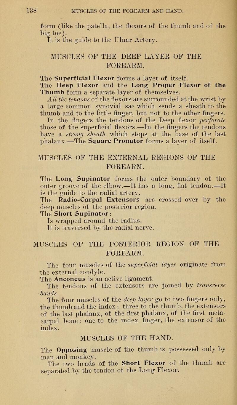 form (like the patella, the flexors of the thumb and of the big toe). It is the guide to the Ulnar Artery. MUSCLES OF THE DEEP LAYER OF THE FOREARM. The Superficial Flexor forms a layer of itself. The Deep Flexor and the Long Proper Flexor of the Thumb form a separate layer of themselves. All the tendons of the flexors are surrounded at the wrist by a large common synovial sac which sends a sheath to the thumb and to the little finger, but not to the other fingers. In the fingers the tendons of the Deep flexor perforate those of the superficial flexors.—In the fingers the tendons have a strong sheath which stops at the base of the last phalanx.—The Square Pronator forms a layer of itself. MUSCLES OF THE EXTERNAL REGIONS OF THE FOREARM. The Long Supinator forms the outer boundary of the outer groove of the elbow.—It has a long, flat tendon.—It is the guide to the radial artery. The Radiocarpal Extensors are crossed over by the deep muscles of the posterior region. The Short Supinator: Is wrapped around the radius. It is traversed by the radial nerve. MUSCLES OF THE POSTERIOR REGION OF THE FOREARM. The four muscles of the superficial layer originate from the external condyle. The Anconeus is an active ligament. The tendons of the extensors are joined by transverse bands. The four muscles of the deep layer go to two fingers only, the thumb and the index ; three to the thumb, the extensors of the last phalanx, of the first phalanx, of the first meta- carpal bone: one to the index finger, the extensor of the index. MUSCLES OF THE HAND. The Opposing muscle of the thumb is possessed only by man and monkey. The two heads of the Short Flexor of the thumb are separated by the tendon of the Long Flexor.