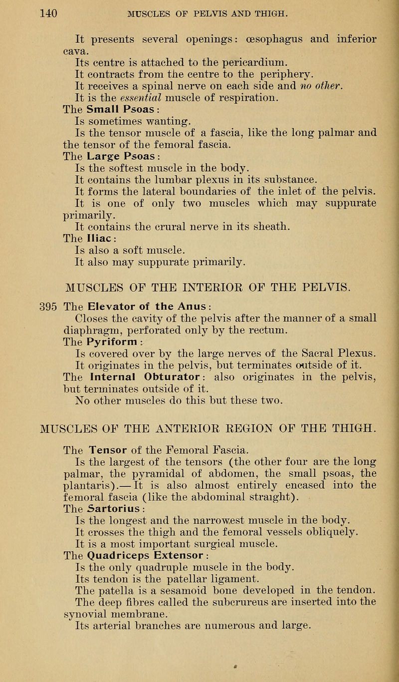 It presents several openings: oesophagus and inferior cava. Its centre is attached to the pericardium. It contracts from the centre to the periphery. It receives a spinal nerve on each side and no other. It is the essential muscle of respiration. The Small Psoas: Is sometimes wanting. Is the tensor muscle of a fascia, like the long palmar and the tensor of the femoral fascia. The Large Psoas: Is the softest muscle in the body. It contains the lumbar plexus in its substance. It forms the lateral boundaries of the inlet of the pelvis. It is one of only two muscles which may suppurate primarily. It contains the crural nerve in its sheath. The Iliac: Is also a soft muscle. It also may suppurate primarily. MUSCLES OF THE INTERIOR OF THE PELVIS. 395 The Elevator of the Anus : Closes the cavity of the pelvis after the manner of a small diaphragm, perforated only by the rectum. The Pyriform : Is covered over by the large nerves of the Sacral Plexus. It originates in the pelvis, but terminates outside of it. The Internal Obturator: also originates in the pelvis, but terminates outside of it. No other muscles do this but these two. MUSCLES OF THE ANTERIOR REGION OF THE THIGH. The Tensor of the Femoral Fascia. Is the largest of the tensors (the other four are the long palmar, the pyramidal of abdomen, the small psoas, the plantaris).— It is also almost entirely encased into the femoral fascia (like the abdominal straight). The Sartorius: Is the longest and the narrowest muscle in the body. It crosses the thigh and the femoral vessels obliquely. It is a most important surgical muscle. The Quadriceps Extensor: Is the only quadruple muscle in the body. Its tendon is the patellar ligament. The patella is a sesamoid bone developed in the tendon. The deep fibres called the subcrureus are inserted into the synovial membrane. Its arterial branches are numerous and large.