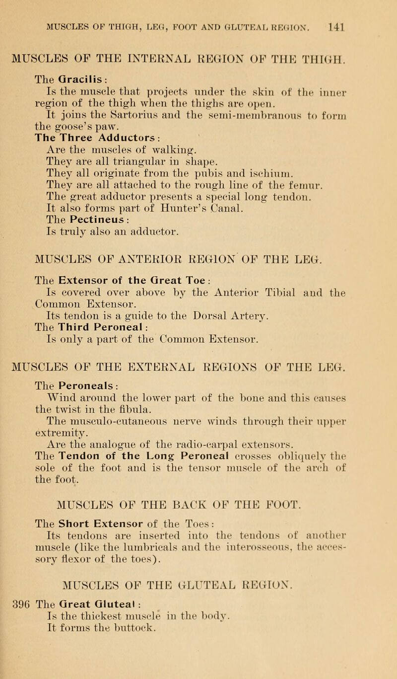 MUSCLES OF THIGH, LEG, FOOT AND GLUTEAL REGION. HI MUSCLES OF THE INTERNAL REGION OF THE THIGH. The Gracilis: Is the muscle that projects under the skin of the inner region of the thigh when the thighs are open. It joins the Sartorius and the semi-membranous to form the goose's paw. The Three Adductors: Are the muscles of walking. They are all triangular in shape. They all originate from the pubis and ischium. They are all attached to the rough line of the femur. The great adductor presents a special long tendon. It also forms part of Hunter's Canal. The Pectineus: Is truly also an adductor. MUSCLES OF ANTERIOR REGION OF THE LEG. The Extensor of the Great Toe: Is covered over above by the Anterior Tibial and the Common Extensor. Its tendon is a guide to the Dorsal Artery. The Third Peroneal: Is only a part of the Common Extensor. MUSCLES OF THE EXTERNAL REGIONS OF THE LEG. The Peroneals: Wind around the lower part of the bone and this causes the twist in the fibula. The musculo-cutaneous nerve winds through their upper extremity. Are the analogue of the radio-carpal extensors. The Tendon of the Long Peroneal crosses obliquely the sole of the foot and is the tensor muscle of the arch of the foot. MUSCLES OF THE BACK OF THE FOOT. The Short Extensor of the Toes : Its tendons are inserted into the tendons of another muscle (like the lumbricals and the interosseous, the acces- sory flexor of the toes). MUSCLES OF THE GLUTEAL REGION'. 396 The Great Gluteal : Is the thickest muscle in the body. It forms the buttock.