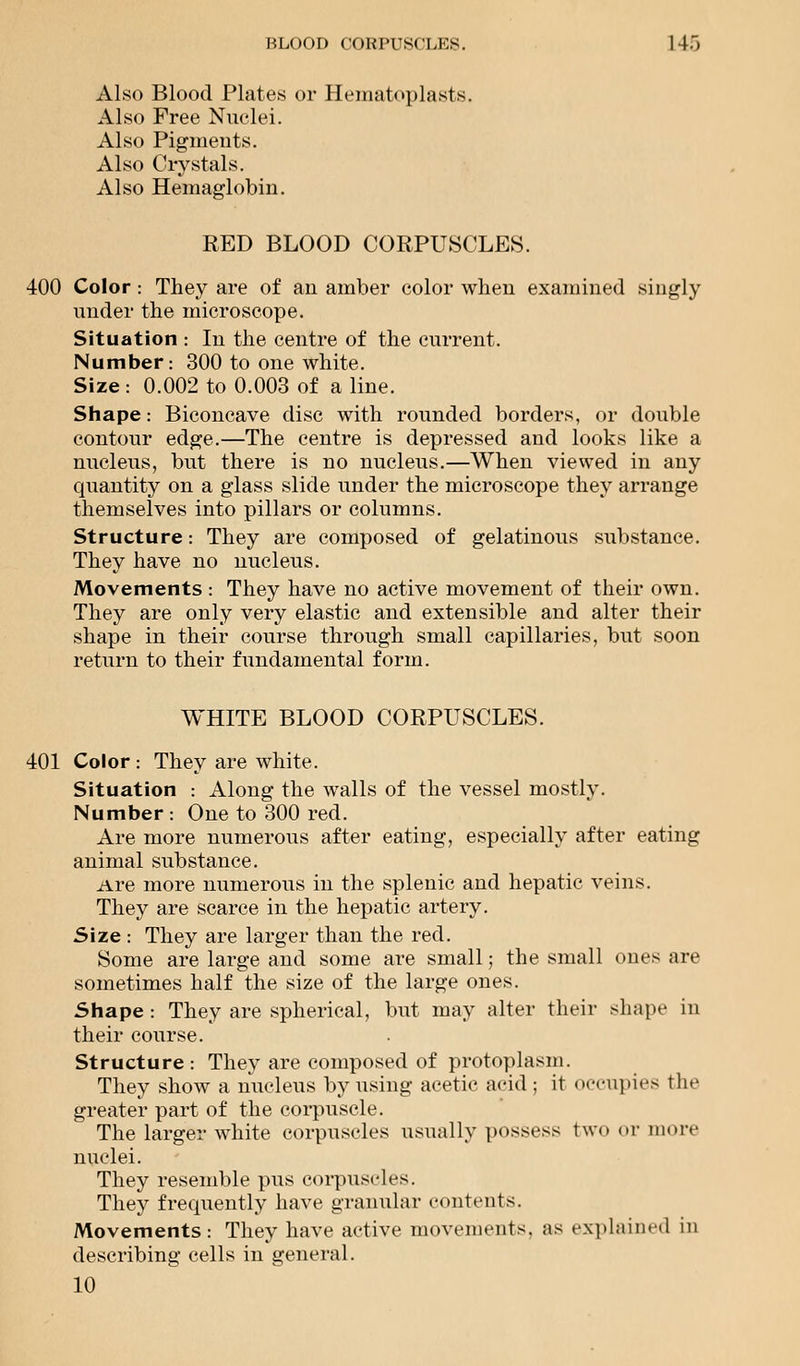 Also Blood Plates or Hematoplasts. Also Free Nuclei. Also Pigments. Also Crystals. Also Hemaglobin. RED BLOOD CORPUSCLES. 400 Color: They are of an amber color when examined singly under the microscope. Situation : In the centre of the current. Number: 300 to one white. Size : 0.002 to 0.003 of a line. Shape: Biconcave disc with rounded borders, or double contour edge.—The centre is depressed and looks like a nucleus, but there is no nucleus.—When viewed in any quantity on a glass slide under the microscope they arrange themselves into pillars or columns. Structure: They are composed of gelatinous substance. They have no nucleus. Movements : They have no active movement of their own. They are only very elastic and extensible and alter their shape in their course through small capillaries, but soon return to their fundamental form. WHITE BLOOD CORPUSCLES. 401 Color : They are white. Situation : Along the walls of the vessel mostly. Number : One to 300 red. Are more numerous after eating, especially after eating animal substance. Are more numerous in the splenic and hepatic veins. They are scarce in the hepatic artery. Size : They are larger than the red. Some are large and some are small; the small ones are sometimes half the size of the large ones. Shape: They are spherical, but may alter their shape in their course. Structure: They are composed of protoplasm. They show a nucleus by using acetic acid ; it occupies the greater part of the corpuscle. The larger white corpuscles usually possess t\v<> or more nuclei. They resemble pus corpuscles. They frequently have granular contents. Movements: They have active movements, as explained in describing cells in general. 10