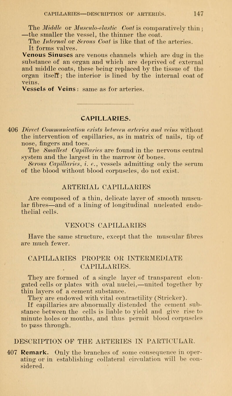 The Middle or Musculo-elastic Coat is comparatively thin ; —the .smaller the vessel, the thinner the coat. The Infernal or Serous Coat is like that of the arteries. It forms valves. Venous Sinuses are venons channels which are dug in the substance of an organ and which are deprived of external and middle coats, these being replaced by the tissue of the organ itselT; the interior is lined by the internal coat of veins. Vessels of Veins : same as for arteries. CAPILLARIES. 406 Direct Communication exists between arteries and veins without the intervention of capillaries, as in matrix of nails, tip of nose, fingers and toes. The Smallest Capillaries are found in the nervous central system and the largest in the marrow of bones. Serous Capillaries, i. e., vessels admitting only the serum of the blood without blood corpuscles, do not exist. ARTERIAL CAPILLARIES Are composed of a thin, delicate layer of smooth muscu- lar fibres—and of a lining of longitudinal nucleated endo- thelial cells. VENOUS CAPILLARIES Have the same structure, except that the muscular fibres are much fewer. CAPILLARIES PROPER OR INTERMEDIATE CAPILLARIES. They are formed of a single layer of transparent elon- gated cells or plates with oval nuclei,—united together by thin layers of a cement substance. They are endowed with vital contractility (Strieker). If capillaries are abnormally distended the cement sub- stance between the cells is liable to yield and give rise to minute holes or mouths, and thus permit blood corpuscles to pass through. DESCRIPTION OF THE ARTERIES IN PARTICULAR. 407 Remark. Only the branches of some consequence in oper- ating or in establishing collateral circulation will be con- sidered.