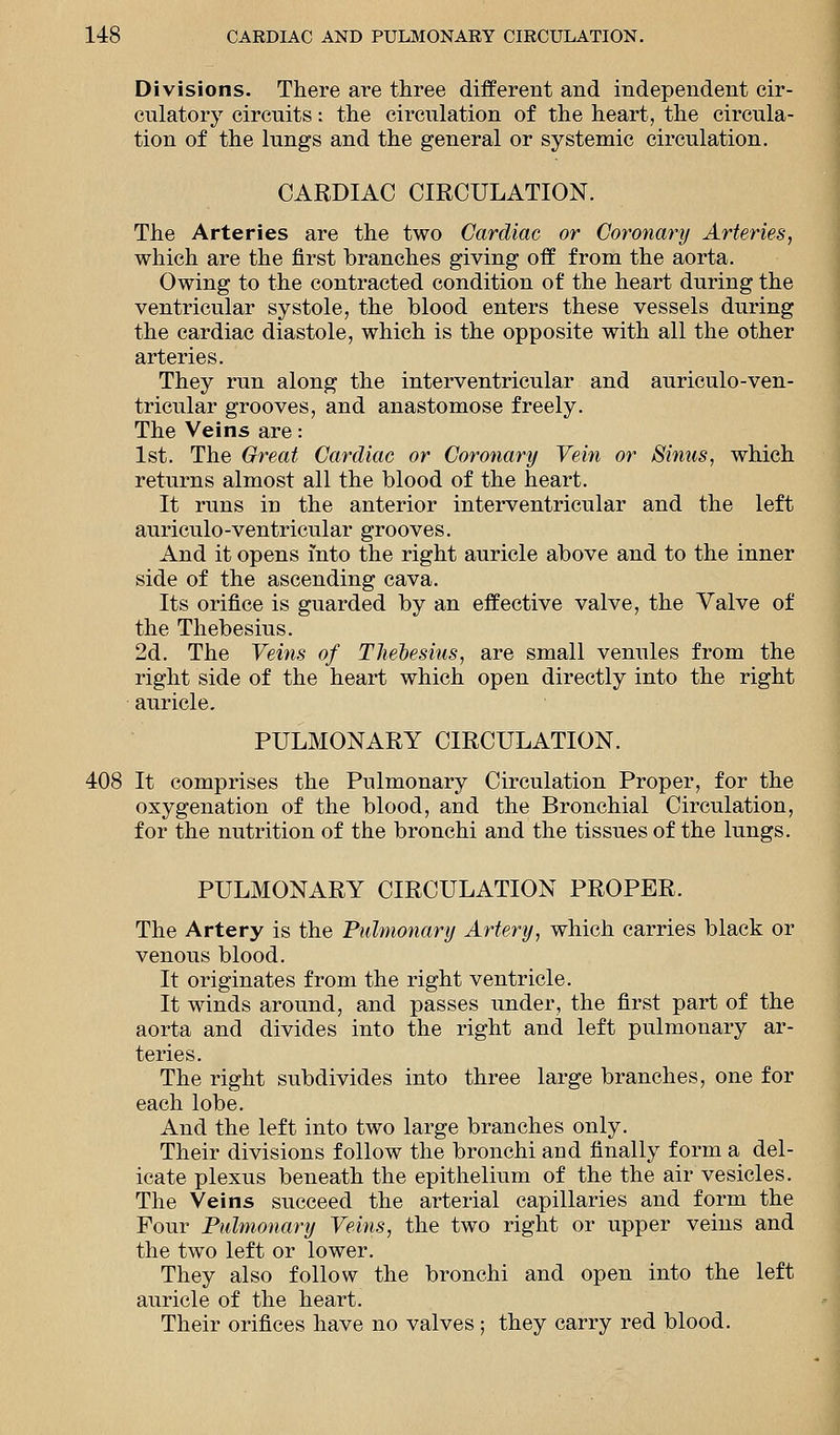 Divisions. There are three different and independent cir- culatory circuits: the circulation of the heart, the circula- tion of the lungs and the general or systemic circulation. CARDIAC CIRCULATION. The Arteries are the two Cardiac or Coronary Arteries, which are the first branches giving off from the aorta. Owing to the contracted condition of the heart during the ventricular systole, the blood enters these vessels during the cardiac diastole, which is the opposite with all the other arteries. They run along the interventricular and auriculo-ven- tricular grooves, and anastomose freely. The Veins are: 1st. The Great Cardiac or Coronary Vein or Sinus, which returns almost all the blood of the heart. It runs in the anterior interventricular and the left auriculo-ventricular grooves. And it opens into the right auricle above and to the inner side of the ascending cava. Its orifice is guarded by an effective valve, the Valve of the Thebesius. 2d. The Veins of Thebesius, are small venules from the right side of the heart which open directly into the right auricle. PULMONARY CIRCULATION. 408 It comprises the Pulmonary Circulation Proper, for the oxygenation of the blood, and the Bronchial Circulation, for the nutrition of the bronchi and the tissues of the lungs. PULMONARY CIRCULATION PROPER. The Artery is the Pulmonary Artery, which carries black or venous blood. It originates from the right ventricle. It winds around, and passes under, the first part of the aorta and divides into the right and left pulmonary ar- teries. The right subdivides into three large branches, one for each lobe. And the left into two large branches only. Their divisions follow the bronchi and finally form a del- icate plexus beneath the epithelium of the the air vesicles. The Veins succeed the arterial capillaries and form the Four Pulmonary Veins, the two right or upper veins and the two left or lower. They also follow the bronchi and open into the left auricle of the heart. Their orifices have no valves; they carry red blood.