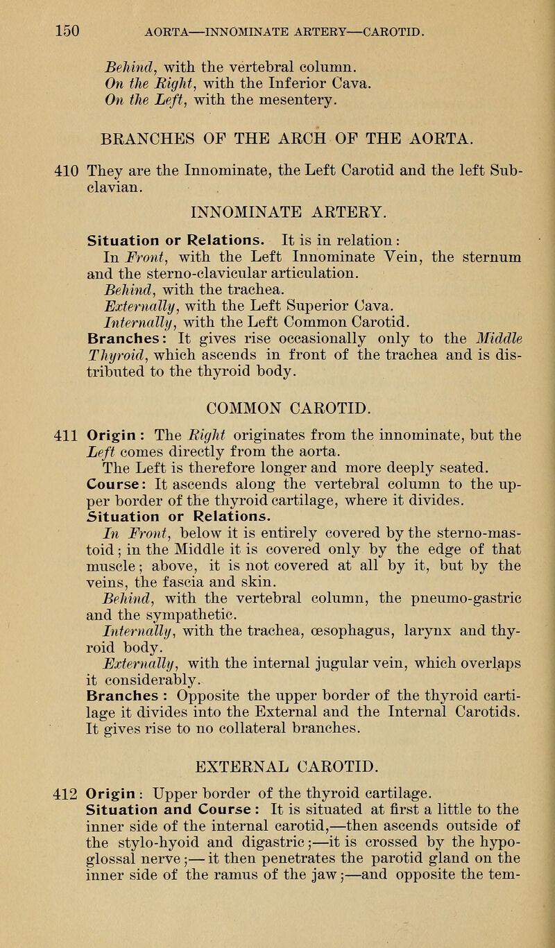 Behind, with the vertebral column. On the Right, with the Inferior Cava. On the Left, with the mesentery. BRANCHES OF THE ARCH OF THE AORTA. 410 They are the Innominate, the Left Carotid and the left Sub- clavian. INNOMINATE ARTERY. Situation or Relations. It is in relation: In Front, with the Left Innominate Vein, the sternum and the sterno-clavicular articulation. Behind, with the trachea. Externally, with the Left Superior Cava. Internally, with the Left Common Carotid. Branches: It gives rise occasionally only to the Middle Thyroid, which ascends in front of the trachea and is dis- tributed to the thyroid body. COMMON CAROTID. 411 Origin : The Bight originates from the innominate, but the Left comes directly from the aorta. The Left is therefore longer and more deeply seated. Course: It ascends along the vertebral column to the up- per border of the thyroid cartilage, where it divides. Situation or Relations. In Front, below it is entirely covered by the sterno-mas- toid; in the Middle it is covered only by the edge of that muscle; above, it is not covered at all by it, but by the veins, the fascia and skin. Behind, with the vertebral column, the pneumo-gastric and the sympathetic. Internally, with the trachea, oesophagus, larynx and thy- roid body. Externally, with the internal jugular vein, which overlaps it considerably. Branches : Opposite the upper border of the thyroid carti- lage it divides into the External and the Internal Carotids. It gives rise to no collateral branches. EXTERNAL CAROTID. 412 Origin : Upper border of the thyroid cartilage. Situation and Course : It is situated at first a little to the inner side of the internal carotid,—then ascends outside of the stylo-hyoid and digastric;—it is crossed by the hypo- glossal nerve;— it then penetrates the parotid gland on the inner side of the ramus of the jaw;—and opposite the tern-