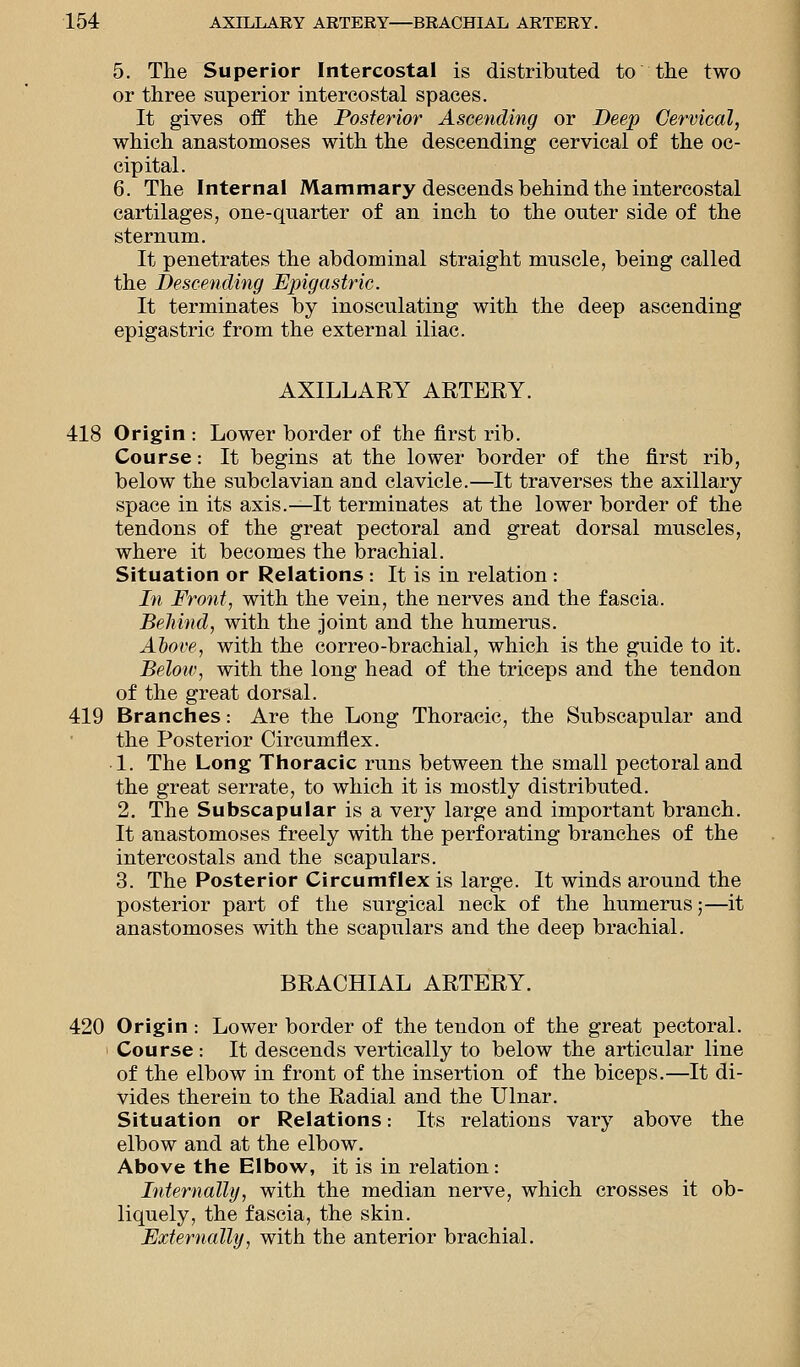 5. The Superior Intercostal is distributed to the two or three superior intercostal spaces. It gives off the Posterior Ascending or Deep Cervical, which anastomoses with the descending cervical of the oc- cipital. 6. The Internal Mammary descends behind the intercostal cartilages, one-quarter of an inch to the outer side of the sternum. It penetrates the abdominal straight muscle, being called the Descending Epigastric. It terminates by inosculating with the deep ascending epigastric from the external iliac. AXILLARY ARTERY. 418 Origin : Lower border of the first rib. Course: It begins at the lower border of the first rib, below the subclavian and clavicle.—It traverses the axillary space in its axis.—It terminates at the lower border of the tendons of the great pectoral and great dorsal muscles, where it becomes the brachial. Situation or Relations : It is in relation : In Front, with the vein, the nerves and the fascia. Behind, with the joint and the humerus. Above, with the correo-brachial, which is the guide to it. Below, with the long head of the triceps and the tendon of the great dorsal. 419 Branches: Are the Long Thoracic, the Subscapular and the Posterior Circumflex. 1. The Long Thoracic runs between the small pectoral and the great serrate, to which it is mostly distributed. 2. The Subscapular is a very large and important branch. It anastomoses freely with the perforating branches of the intercostals and the scapulars. 3. The Posterior Circumflex is large. It winds around the posterior part of the surgical neck of the humerus;—it anastomoses with the scapulars and the deep brachial. BRACHIAL ARTERY. 420 Origin : Lower border of the tendon of the great pectoral. Course : It descends vertically to below the articular line of the elbow in front of the insertion of the biceps.—It di- vides therein to the Radial and the Ulnar. Situation or Relations: Its relations vary above the elbow and at the elbow. Above the Elbow, it is in relation: Internally, with the median nerve, which crosses it ob- liquely, the fascia, the skin. Externally, with the anterior brachial.