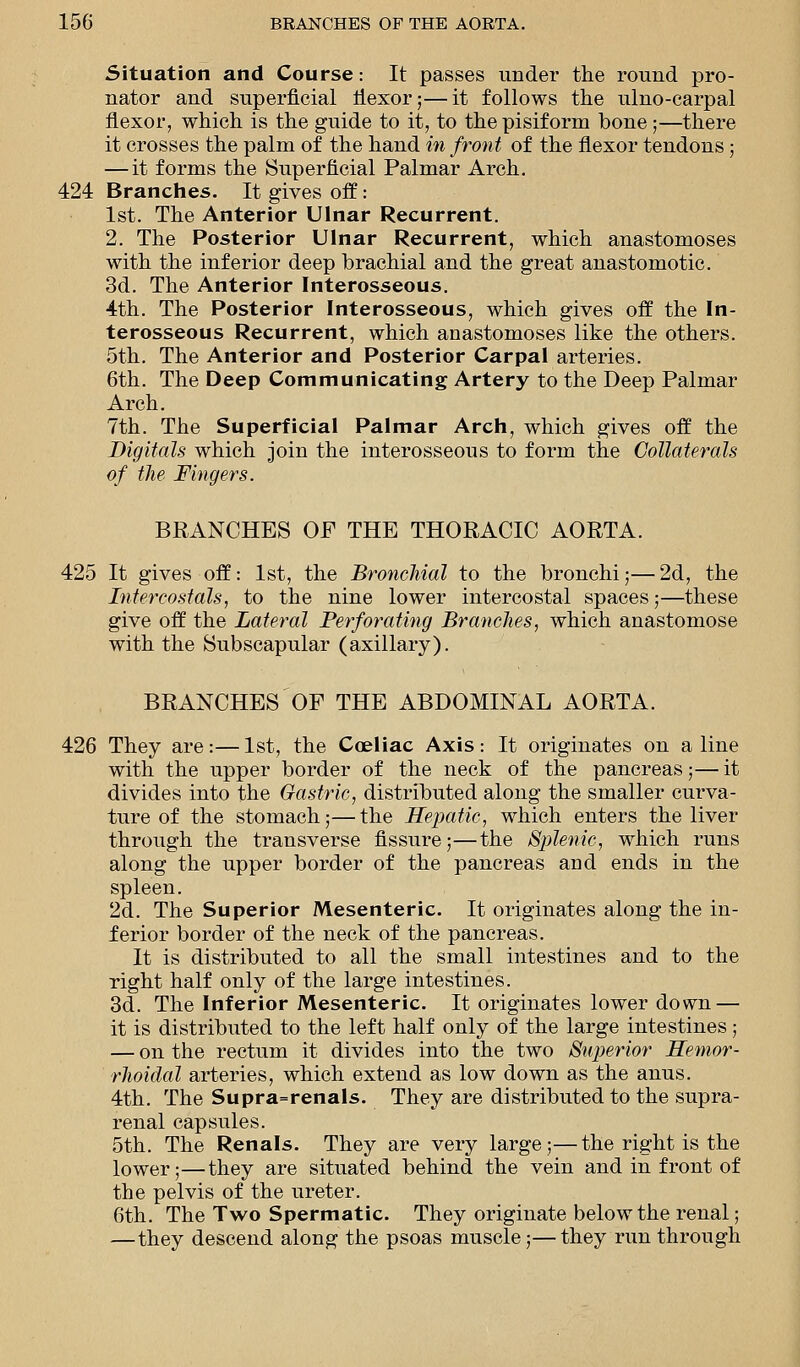 Situation and Course: It passes under the round pro- nator and superficial flexor;—it follows the ulno-carpal flexor, which is the guide to it, to the pisiform bone ;—there it crosses the palm of the hand in front of the flexor tendons ; — it forms the Superficial Palmar Arch. 424 Branches. It gives off: 1st. The Anterior Ulnar Recurrent. 2. The Posterior Ulnar Recurrent, which anastomoses with the inferior deep brachial and the great anastomotic. 3d. The Anterior Interosseous. 4th. The Posterior Interosseous, which gives off the In- terosseous Recurrent, which anastomoses like the others. 5th. The Anterior and Posterior Carpal arteries. 6th. The Deep Communicating Artery to the Deep Palmar Arch. 7th. The Superficial Palmar Arch, which gives off the Digitals which join the interosseous to form the Collaterals of the Fingers. BRANCHES OP THE THORACIC AORTA. 425 It gives off: 1st, the Bronchial to the bronchi;—2d, the Intercostals, to the nine lower intercostal spaces;—these give off the Lateral Perforating Branches, which anastomose with the Subscapular (axillary). BRANCHES OF THE ABDOMINAL AORTA. 426 They are:—1st, the Coeliac Axis: It originates on aline with the upper border of the neck of the pancreas;— it divides into the Gastric, distributed along the smaller curva- ture of the stomach;—the Hepatic, which enters the liver through the transverse fissure;—the Splenic, which runs along the upper border of the pancreas and ends in the spleen. 2d. The Superior Mesenteric. It originates along the in- ferior border of the neck of the pancreas. It is distributed to all the small intestines and to the right half only of the large intestines. 3d. The Inferior Mesenteric. It originates lower down — it is distributed to the left half only of the large intestines; — on the rectum it divides into the two Superior Hemor- rhoidal arteries, which extend as low down as the anus. 4th. The Supra=renals. They are distributed to the supra- renal capsules. 5th. The Renals. They are very large;—the right is the lower;—they are situated behind the vein and in front of the pelvis of the ureter. 6th. The Two Spermatic. They originate below the renal; —they descend along the psoas muscle;—they run through