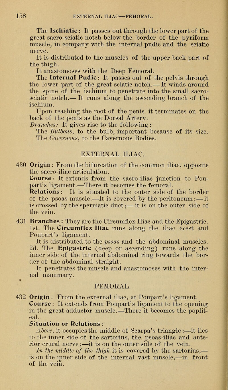 The Ischiatic: It passes out through the lower part of the great sacro-sciatie notch below the border of the pyriform muscle, in company with the internal pudic and the sciatic nerve. It is distributed to the muscles of the upper back part of the thigh. It anastomoses with the Deep Femoral. The Internal Pudic: It passes out of the pelvis through the lower part of the great sciatic notch.— It winds around the spine of the ischium to penetrate into the small sacro- sciatic notch.— It runs along the ascending branch of the ischium. Upon reaching the root of the penis it terminates on the back of the penis as the Dorsal Artery. Brandies: It gives rise to the following: The Bulbous, to the bulb, important because of its size. The Cavernous, to the Cavernous Bodies. EXTERNAL ILIAC. 430 Origin : From the bifurcation of the common iliac, opposite the sacro-iliac articulation. Course: It extends from the sacro-iliac junction to Pou- part's ligament.—There it becomes the femoral. Relations.- It is situated to the outer side of the border of the psoas muscle.—It is covered by the peritoneum;—it is crossed by the'spermatic duct;— it is on the outer side of the vein. 431 Branches : They are the Circumflex Iliac and the Epigastric. 1st. The Circumflex Iliac runs along the iliac crest and Poupart's ligament. It is distributed to the psoas and the abdominal muscles. 2d. The Epigastric (deep or ascending) runs along the inner side of the internal abdominal ring towards the bor- der of the abdominal straight. It penetrates the muscle and anastomoses with the inter- nal mammary. FEMORAL. 432 Origin : From the external iliac, at Poupart's ligament. Course : It extends from Poupart's ligament to the opening in the great adductor muscle.—There it becomes the poplit- eal. Situation or Relations: Above, it occupies the middle of Scarpa's triangle;—it lies to the inner side of the sartorius, the psoas-iliac and ante- rior crural nerve ;—it is on the outer side of the vein. In the middle of the thigh it is covered by the sartorius,— is on the inner side of the internal vast muscle,—in front of the vein.