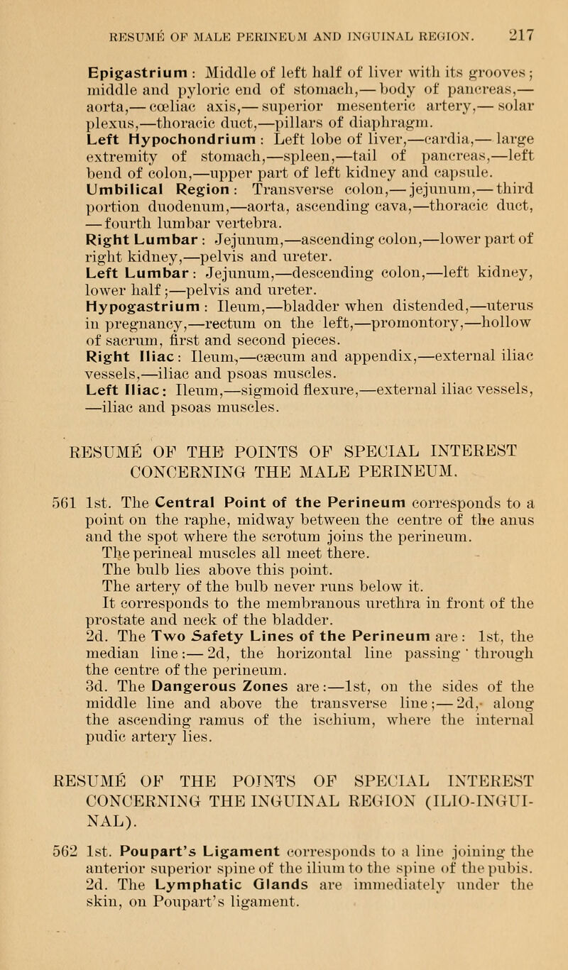 Epigastrium : Middle of left half of liver with its grooves ; middle and pyloric end of stomach,— body of pancreas,— aorta,— coaliac axis,— superior mesenteric artery,— solar plexus,—thoracic duct,—pillars of diaphragm. Left Hypochondrium : Left lobe of liver,—cardia,— large extremity of stomach,—spleen,—tail of pancreas,—left bend of colon,—upper part of left kidney and capsule. Umbilical Region: Transverse colon,— jejunum,— third portion duodenum,—aorta, ascending cava,—thoracic duct, — fourth lumbar vertebra. Right Lumbar : Jejunum,—ascending colon,—lower part of right kidney,—pelvis and ureter. Left Lumbar : Jejunum,—descending colon,—left kidney, lower half;—pelvis and ureter. Hypogastrium : Ileum,—bladder when distended,—uterus in pregnancy,—rectum on the left,—promontory,—hollow of sacrum, first and second pieces. Right Iliac: Ileum,—caecum and appendix,—external iliac vessels,—iliac and psoas muscles. Left Iliac: Ileum,—sigmoid flexure,—external iliac vessels, —iliac and psoas muscles. RESUME OF THE POINTS OF SPECIAL INTEREST CONCERNING THE MALE PERINEUM. 561 1st. The Central Point of the Perineum corresponds to a point on the raphe, midway between the centre of the anus and the spot where the scrotum joins the perineum. The perineal muscles all meet there. The bulb lies above this point. The artery of the bulb never runs below it. It corresponds to the membranous urethra in front of the prostate and neck of the bladder. 2d. The Two Safety Lines of the Perineum are: 1st, the median line:— 2d, the horizontal line passing ' through the centre of the perineum. 3d. The Dangerous Zones are:—1st, on the sides of the middle line and above the transverse line;—2d,- along the ascending ramus of the ischium, where the internal pudic artery lies. RESUME OF THE POINTS OF SPECIAL INTEREST CONCERNING THE INGUINAL REGION (ILIO-INGUI- NAL). 562 1st. Poupart's Ligament corresponds to a line joining the anterior superior spine of the ilium to the spine of the pubis. 2d. The Lymphatic Glands are immediately under the skin, on Poupart's ligament.