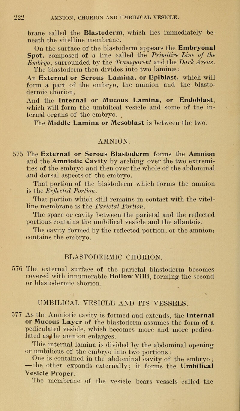 brane called the Blastoderm, which lies immediately be- neath the vitelline membrane. On the surface of the blastoderm appears the Embryonal Spot, composed of a line called the Primitive Line of the Emory'o, surrounded by the Transparent and the Dark Areas. The blastoderm then divides into two laminae: An External or Serous Lamina, or Epiblast, which will form a part of the embryo, the amnion and the blasto- dermic chorion, And the Internal or Mucous Lamina, or Endoblast, which will form the umbilical vesicle and some of the in- ternal organs of the embryo. , The Middle Lamina or Mesoblast is between the two. AMNION. 575 The External or Serous Blastoderm forms the Amnion and the Amniotic Cavity by arching over the two extremi- ties of the embryo and then over the whole of the abdominal and dorsal aspects of the embryo. That portion of the blastoderm which forms the amnion is the Reflected Portion. That portion which still remains in contact with the vitel- line membrane is the Parietal Portion. The space or cavity between the parietal and the reflected portions contains the umbilical vesicle and the allantois. The cavity formed by the reflected portion, or the amnion> contains the embryo. BLASTODERMIC CHORION. 576 The external surface of the parietal blastoderm becomes covered with innumerable Hollow Villi, forming the second or blastodermic chorion. UMBILICAL VESICLE AND ITS VESSELS. 577 As the Amniotic cavity is formed and extends, the Internal or Mucous Layer of the blastoderm assumes the form of a pediculated vesicle, which becomes more and more pedicu- lated as»the amnion enlarges. This internal lamina is divided by the abdominal opening or umbilicus of the embryo into two portions : One is contained in the abdominal cavity of the embryo; — the other expands externally; it forms the Umbilical Vesicle Proper. The membrane of the vesicle bears vessels called the