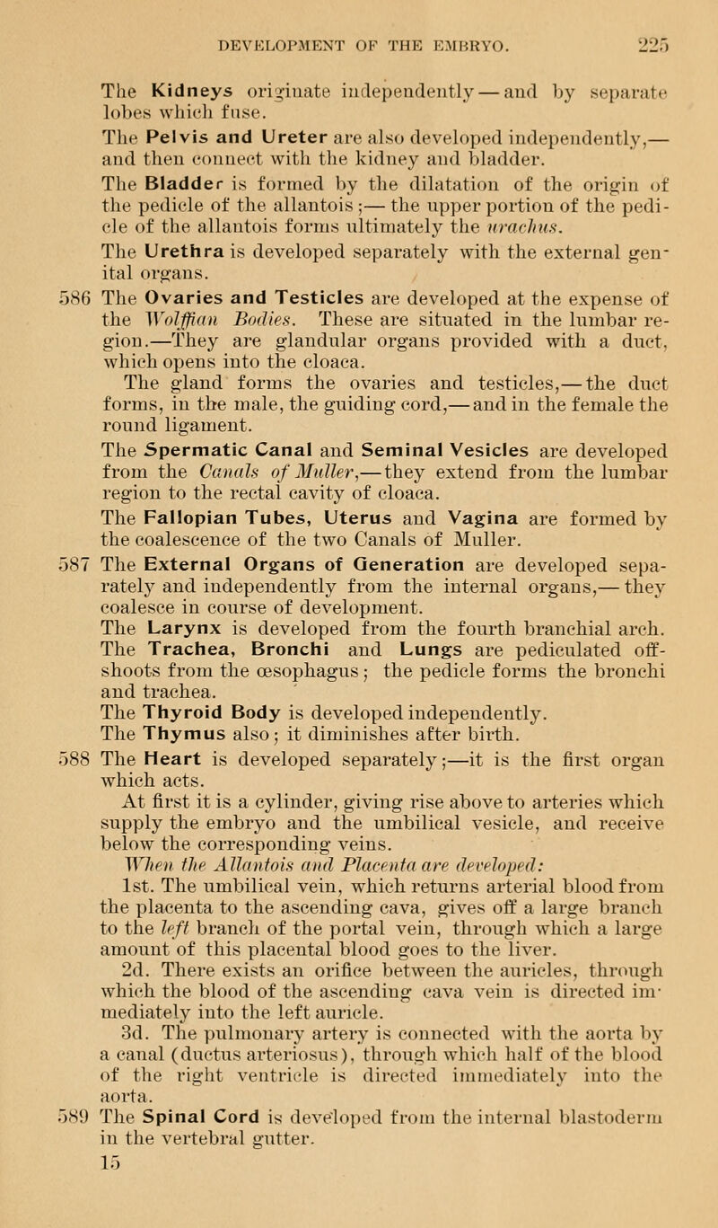 The Kidneys originate independently — and by separate lobes which fuse. The Pelvis and Ureter are also developed independently,— and then connect with the kidney and bladder. The Bladder is formed by the dilatation of the origin of the pedicle of the allantois ;— the upper portion of the pedi- cle of the allantois forms ultimately the uraclius. The Urethrals developed separately with the external gen- ital organs. 586 The Ovaries and Testicles are developed at the expense of the Wolffian Bodies. These are situated in the lumbar re- gion.—They are glandular organs provided with a duct, which opens into the cloaca. The gland forms the ovaries and testicles,— the duct forms, in the male, the guiding cord,— and in the female the round ligament. The Spermatic Canal and Seminal Vesicles are developed from the Canals of Midler,—they extend from the lumbar region to the rectal cavity of cloaca. The Fallopian Tubes, Uterus and Vagina are formed by the coalescence of the two Canals of Muller. 587 The External Organs of Generation are developed sepa- rately and independently from the internal organs,— they coalesce in course of development. The Larynx is developed from the fourth branchial arch. The Trachea, Bronchi and Lungs are pediculated off- shoots from the oesophagus ; the pedicle forms the bronchi and trachea. The Thyroid Body is developed independently. The Thymus also; it diminishes after birth. 588 The Heart is developed separately;—it is the first organ which acts. At first it is a cylinder, giving rise above to arteries which supply the embryo and the umbilical vesicle, and receive below the corresponding veins. When the Allantois and Placenta are developed: 1st. The umbilical vein, which returns arterial blood from the placenta to the ascending cava, gives off a large branch to the left branch of the portal vein, through which a large amount of this placental blood goes to the liver. 2d. There exists an orifice between the auricles, through which the blood of the ascending cava vein is directed im- mediately into the left auricle. 3d. The pulmonary artery is connected with the aorta by a canal (ductus arteriosus), through which half of the blood of the right ventricle is directed immediately into the aorta. 589 The Spinal Cord is developed from the internal blastoderm in the vertebral gutter. 15