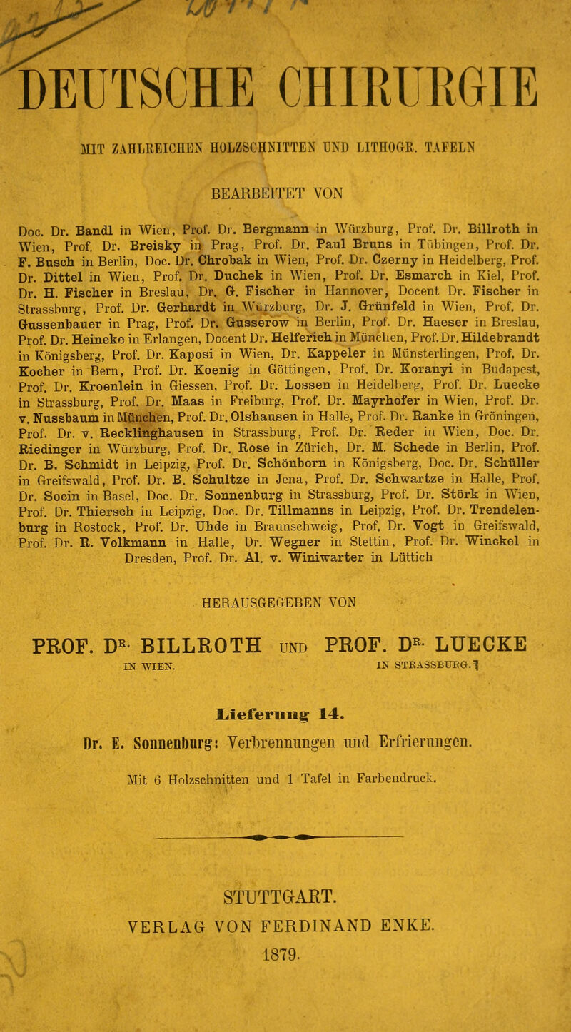 UÜ DEUTSCHE CHIRURGIE MIT ZAHLREICHEN HOLZSCHNITTEN UNI) LITHOCIK. TAFELN BEARBEITET VON Doc. Dr. Bandl in Wien, Prof. Dr. Bergmann in Würzburg, Prof. Dr. Billroth in Wien, Prof. Dr. Breisky in Prag, Prof. Dr. Paul Bruns in Tübingen, Prof. Dr. P. Busch in Berlin, Doc. Dr. Chrobak in Wien, Prof. Dr. Czerny in Heidelberg, Prof. Dr. Dittel in Wien, Prof. Dr. Duchek in Wien, Prof. Dr. Esmarch in Kiel, Prof. Dr. H. Fischer in Breslau, Dr. G. Fischer in Hannover, Docent Dr. Fischer in Strassburg, Prof. Dr. Gerhardt in Würzburg, Dr. J. Grtinfeld in Wien, Prof. Dr. Gussenbauer in Prag, Prof. Dr. Gusserow in Berlin, Prof. Dr. Haeser in Breslau, Prof. Dr. Heineke in Erlangen, Docent Dr. Helferich in München, Prof.Dr. Hildebrandt in Königsberg, Prof. Dr. Kaposi in Wien, Dr. Kappeier in Münsterlingen, Prof. Dr. Kocher in Bern, Prof. Dr. Koenig in Göltingen, Prof. Dr. Koranyi in Budapest, Prof. Dr. Kroenlein in Giessen, Prof. Dr. Lossen in Heidelberg, Prof. Dr. Luecke in Strassburg, Prof. Dr. Maas in Freiburg, Prof. Dr. Mayrhofer in Wien, Prof. Dr. V, Nussbaum in München, Prof. Dr. Olshausen in Halle, Prof. Dr. Ranke in Groningen, Prof. Dr. V. Recklinghausen in Strassburg, Prof. Dr. Reder in Wien, Doc. Dr. Riedinger in Würzburg, Prof. Dr. Rose in Zürich, Dr. M. Schede in Berlin, Prof. Dr. B. Schmidt in Leipzig, Prof. Dr. Schönborn in Königsberg, Doc. Dr. Schüller in Greifswald, Prof. Dr. B. Schnitze in Jena, Prof. Dr. Schwartze in Halle, Prof. Dr. Socin in Basel, Doc, Dr. Sonnenburg in Strassburg, Prof. Dr. Störk in Wien, Prof. Dr. Thiersch in Leipzig, Doc. Dr. Tillmanns in Leipzig, Prof. Dr. Trendelen- burg in Bostock, Prof. Dr. Uhde in Braunschweig, Prof. Dr. Vogt in Greifswald, Prof. Dr. R. Volkmann in Halle, Dr. Wegner in Stettin, Prof. Dr. Winckel in Dresden, Prof. Dr. AI. v. Winiwarter in Lüttich HERAUSGEGEBEN VON PROF. D« BILLROTH und PROF. D^ LUECKE IN WIEN. IN STEASSBUEG.l liieferuiig 14. Dr. E. Sonnenburg: Yerbreiinimg-eu und Erfrierungen. Mit 6 Holzschnitten und 1 Tafel in Farbendruck. STUTTGART. VERLAG VON FERDINAND ENKE. 1879.