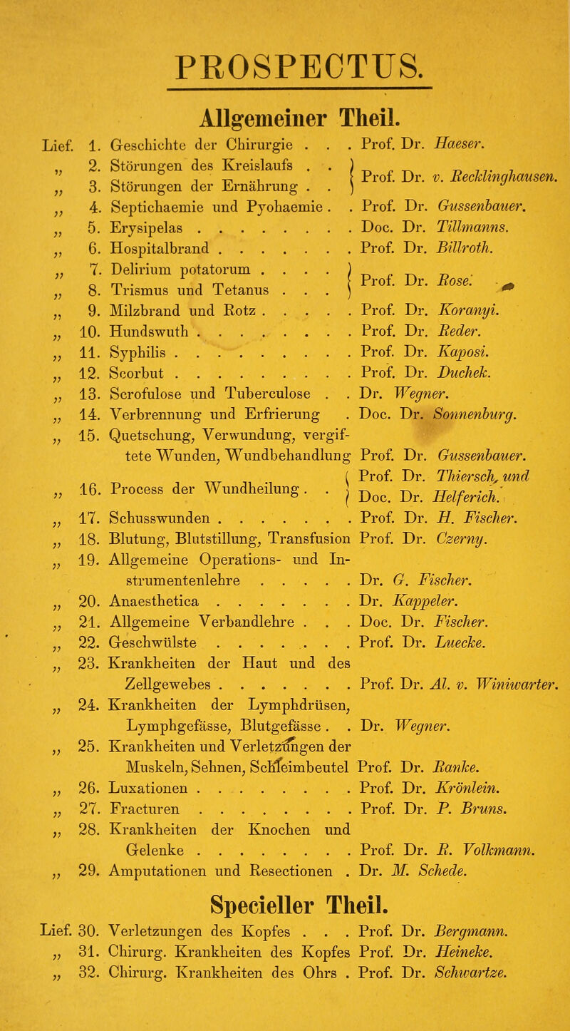 Lief. 1. 2. 3. 4. 5. 6. 7. 8. 9. 10. 11. 12. 13. 14. 15. PROSPECTÜS. Allgemeiner Theil. Geschichte der Chirurgie . . . Prof. Dr. Haeser Störungen des Kreislaufs . Störungen der Ernährung . Septichaemie und Pjohaemie Erysipelas .... Hospitalbrand . . . Prof. Dr. V. Recklinghausen. Prof. Dr. Gussenhauer. Doc. Dr. Tülmanns. Prof. Dr. Billroth. Prof. Dr. Rose. ^ Prof. Dr. Prof. Dr. Koranyi. Reder. Prof. Dr. Kaposi. Prof. Dr. Duchek. Dr. Wegner. Doc. Dr. Sonnenburg. 16. Process der Wundheilung. j; 17 jj 18 }) 19. }} 20 ;? 21 }> 22. }■) 23. » 24. V 25 }> 26 V 27 >> 28 29. Delirium potatorum . Trismus und Tetanus Milzbrand und Rotz . Hundswuth .... Syphilis Scorbut Scrofulose und Tuberculose Verbrennung und Erfrierung Quetschung, Verwundung, vergif- tete Wunden, Wundbehandlung Prof. Dr. Gussenhauer. [ Prof. Dr. Thiersch, und \ Doc. Dr. Helferich. Schusswunden ....... Prof. Dr. H. Fischer. Blutung, Blutstillung, Transfusion Prof. Dr. Czerny. Allgemeine Operations- und In- strumentenlehre Dr. G. Fischer. Anaesthetica Dr. Kappeier. Allgemeine Verbandlehre . . . Doc. Dr. Fischer. Geschwülste ....... Prof. Dr. Luecke. Krankheiten der Haut und des Zellgewebes Prof. Dr. Äl. v. Winiwarter. Krankheiten der Lymphdrüsen, Lymphgefässe, Blutgefässe . . Dr. Wegner. Krankheiten und Verletzragen der Muskeln, Sehnen, ScMeimbeutel Prof. Dr. Ranke. Luxationen Prof. Dr. Krönlein. Fracturen Prof. Dr. P. Bruns. Krankheiten der Knochen und Gelenke Prof. Dr. R. Volkmann. Amputationen und Resectionen . Dr. M. Schede. Specieller Theil. Lief. 30. Verletzungen des Kopfes . . . Prof. Dr. Bergmann. „ 31. Chirurg. Krankheiten des Kopfes Prof. Dr. Heineke. „ 32. Chirurg. Krankheiten des Ohrs . Prof. Dr. Schwartze.