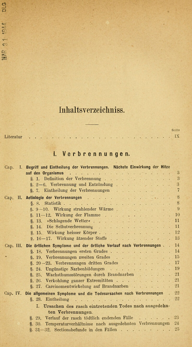 3 Inlialtsverzeicliniss. Seite Literatur IX i. Verbrennungen. Cap. I. Begriff und Eintheilung der Verbrennungen. Nächste Einwirkung der Hitze auf den Organismus 3 §. 1. Definition der Verbrennung 3 §. 2—6. Verbrennung und Entzündung 3 §. 7. Eintheilung der Verbrennungen 7 Cap. II. Aetiologie der Verbrennungen .......... 8 §. 8. Statistik 8 §. 9—10. Wirkung strahlender Wärme 9 §. 11—12. Wirkung der Flamme 10 §. 13. »Schlagende Wetter« 11 §. 14. Die Selbstverbrennung U §. 15. Wirkung heisser Körper 12 §. 16—17. Wirkung ätzender Stoffe .13 Gap. III. Die örtlichen Symptome und der örtliche Verlauf nach Verbrennungen . . 14 §. 18. Verbrennungen ersten Grades 14 §. 19. Verbrennungen zweiten Grades 15 §. 20—23. Verbrennungen dritten Grades . .17 §. 24. Ungünstige Narbenbildungen 19 §. 25. Wachsthumsstörungen durch Brandnarben 21 §. 26. Verkohlung ganzer Extremitäten 21 §. 27. Garcinomentvvickelung auf Brandnarben . 21 Gap. IV. Die allgemeinen Symptome und die Todesursachen nach Verbrennungen . 22 §. 28. Eintheilung 22 I. Ursachen des rasch eintretenden Todes nach ausgedehn- ten Verbrennungen. §. 29. Verlauf der rasch tödtlich endenden Fälle 23 §. 30. Temperaturverhältnisse nach ausgedehnten Verbrennungen 24