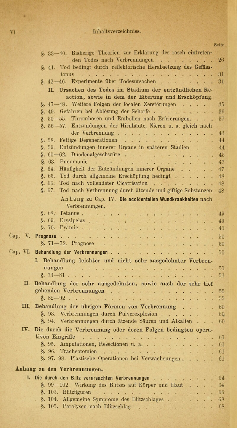 \\ luhaltsverzeichniss. Seite §. 33—40. Bisherige Theorien zur Erklärung des rasch eintreten- den Todes nach Verbrennungen 26 §. 41. Tod bedingt durch reflektorische Herabsetzung des Gefäss- tonus 31 §. 42—46. Experimente über Todesursachen 31 II. Ursachen des Todes im Stadium der entzündlichen Re- action, sowie in dem der Eiterung und Erschöpfung. §. 47—48. Weitere Folgen der localen Zerstörungen 35 §. 49. Gefahren bei Ablösung der Schorfe - .... 36 §. 50—55. Thrombosen und Embolien nach Erfrierungen. ... 37 §. 56—57. Entzündungen der Hirnhäute, Nieren u. a. gleich nach der Verbrennung 43 §. 58. Fettige Degenerationen 44 §. 59. Entzündungen innerer Organe in späteren Stadien ... 44 §. 60—62. Duodenalgeschwüre 45 §. 63. Pneumonie 47 §. 64. Häufigkeit der Entzündungen innerer Organe 47 §. 65. Tod durch allgemeine Erschöpfung bedingt 48 §. 66. Tod nach vollendeter Cicatrisation 48 §. 67. Tod nach Verbrennung durch ätzende und giftige Substanzen 48 Anhang zu Cap. IV. Die accidentellen Wundkrankheiten nach Verbrennungen. §. 68. Tetanus 49 §. 69. Erysipelas 49 §. 70. Pyämie . . . '. 49 Cap. V, Prognose 50 §. 71—72. Prognose 50 Gap. VI. Behandlung der Verbrennungen 50 I. Behandlung leichter und nicht sehr ausgedehnter Verbren- nungen 51 §. 73-81 51 II. Behandlung der sehr ausgedehnten, sowie auch der sehr tief gehenden Verbrennungen 55 §. 82—92 55 III. Behandlung der übrigen Formen von Verbrennung 60 §. 93. Verbrennungen durch Pulverexplosion 60 §. 94. Verbrennungen durch ätzende Säuren und Alkalien ... 60 IV. Die durch die Verbrennung oder deren Folgen bedingten opera- tiven Eingriffe 61 §. 95. Amputationen, Resectionen n. a 61. §. 96. Tracheotomien 61 §. 97. 98. Plastische Operationen bei Verwachsungen 61 Anhaug zu den Yerbreunungen. I. Die durch den B.itz verursachten Verbrennungen 64 §. 99—102. Wirkung des Blitzes auf Körper und Haut .... 64 §. 103. Blitzfiguren 66 . §. 104. Allgemeine Symptome des Blitzschlages 68 §. 105. Paralysen nach Blitzschlag 68