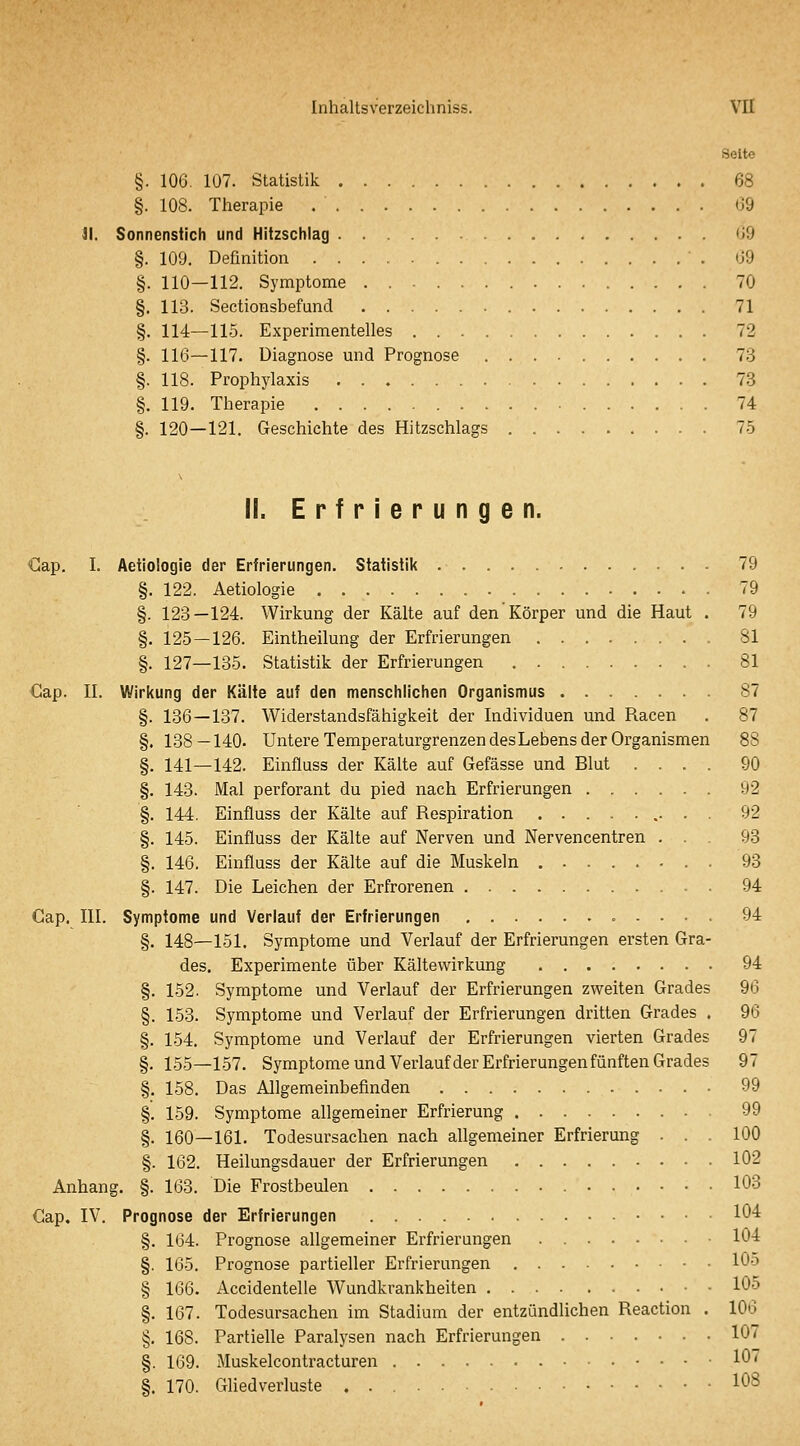 Seite §. 106. 107. Statistik 68 §. 108. Therapie (39 II. Sonnenstich und Hitzschlag 09 §. 109. Definition 09 §. 110—112. Symptome . 70 §. 113. Sectionsbefund 71 §. 114—115. Experimentelles 72 §. 116—117. Diagnose und Prognose 7.3 §. 118. Prophylaxis 73 §. 119. Therapie 74 §. 120—121. Geschichte des Hitzschlags 7-5 11. Erfrierungen. Gap. I. Aetiologie der Erfrierungen. Statistik 79 §. 122. Aetiologie 79 §. 123—124. Wirkung der Kälte auf den Körper und die Haut . 79 §. 125 — 126. Eintheilung der Erfrierungen 81 §. 127—135. Statistik der Erfrierungen 81 Cap. II. Wirkung der Kälte auf den menschlichen Organismus 87 §. 136—137. Widerstandsfähigkeit der Individuen und Racen . 87 §. 138—140- Untere Temperaturgrenzen desLebens der Organismen BS §. 141—142. Einfluss der Kälte auf Gefässe und Blut .... 90 §. 143. Mal perforant du pied nach Erfrierungen 92 §. 144. Einfluss der Kälte auf Respiration .• • ■ 92 §. 145. Einfluss der Kälte auf Nerven und Nervencentren ... 93 §. 146. Einfluss der Kälte auf die Muskeln . 93 §. 147. Die Leichen der Erfrorenen 94 Cap. III. Symptome und Verlauf der Erfrierungen 94 §. 148—151. Symptome und Verlauf der Erfrierungen ersten Gra- des. Experimente über Kältewirkung 94 §. 152. Symptome und Verlauf der Erfrierungen zweiten Grades 96 §. 153. Symptome und Verlauf der Erfrierungen dritten Grades . 96 §. 154. Symptome und Verlauf der Erfrierungen vierten Grades 97 §. 155—157. Symptome und Verlaufder Erfrierungen fünften Grades 97 §. 158. Das Allgemeinbefinden 99 §. 159. Symptome allgemeiner Erfrierung 99 §. 160—161. Todesursachen nach allgemeiner Erfrierung ... 100 §. 162. Heilungsdauer der Erfrierungen 102 Anhang. §. 163. Die Frostbeulen 103 Cap. IV. Prognose der Erfrierungen 104 §. 164. Prognose allgemeiner Erfrierungen . 104 §. 165. Prognose partieller Erfrierungen 105 § 166. Accidentelle Wundkrankheiten 105 §. 167. Todesursachen im Stadium der entzündlichen Reaction . 106 §. 168. Partielle Paralysen nach Erfrierungen 107 §. 169. Muskelcontracturen 107 §. 170. Gliedverluste 108