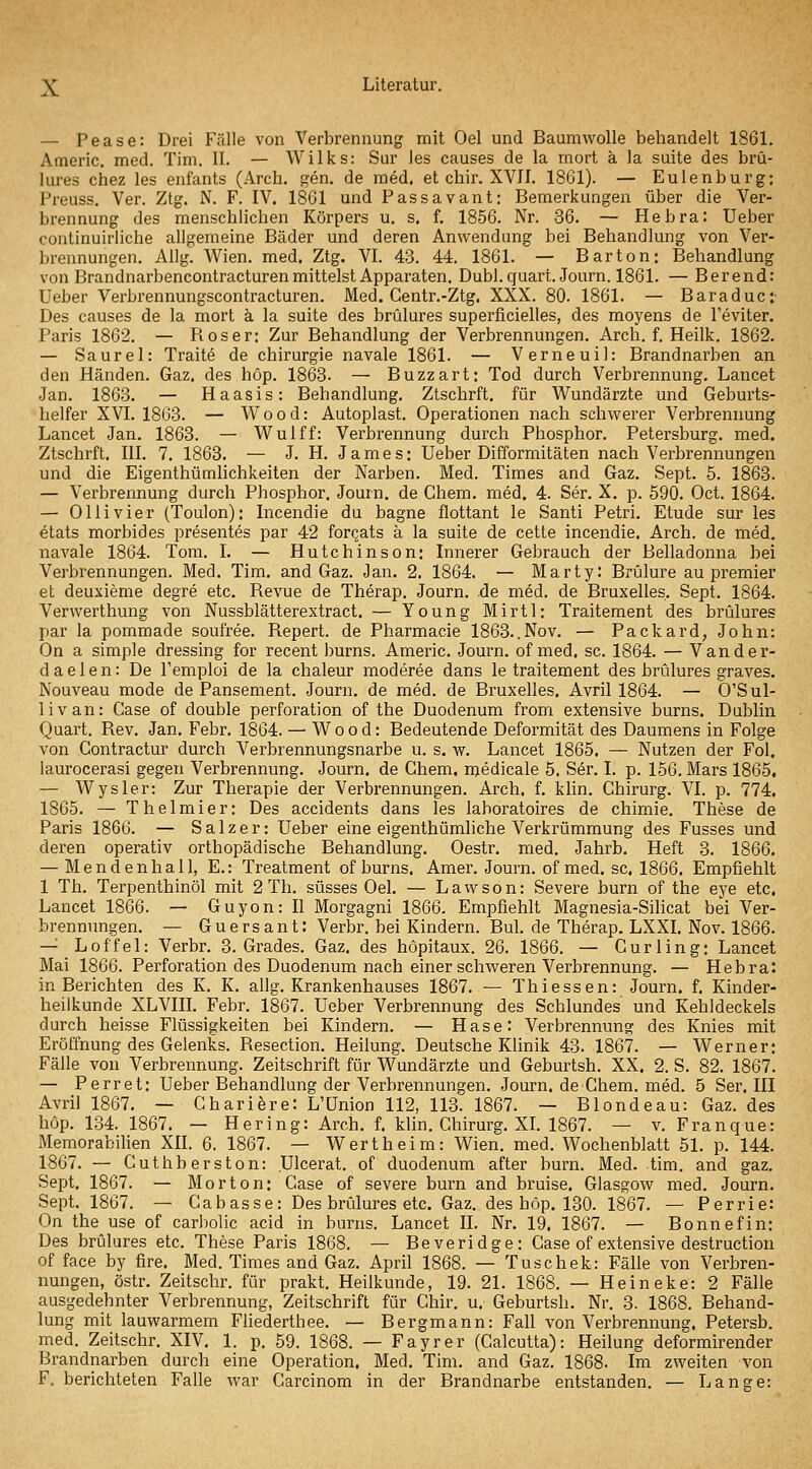 — Pease: Drei Fälle von Verbrennung mit Oel und Baumwolle behandelt 1861. Americ. med. Tim. II. — Wilks: Sur les causes de la mort ä la suite des brü- lures chez les enfants (Arch. gen. de med. et chir. XVJI. 1861). — Eulenburg: Preuss. Ver. Ztg. N. F. IV. 1861 und Passavant: Bemerkungen über die Ver- brennung des menschlichen Körpers u. s. f. 1856. Nr. 36. — Hebra: Ueber continuirliche allgemeine Bäder und deren Anwendung bei Behandlung von Ver- brennungen. Allg. Wien. med. Ztg. VI. 43. 44. 1861. — Bar ton: Behandlung von Brandnarbencontracturen mittelst Apparaten. Dubl. quart. Journ. 1861. — Berend: Ueber Verbrennungscontracturen. Med. Centr.-Ztg. XXX. 80. 1861. — Baraduc:- Des causes de la mort ä la suite des brülures superficielles, des moyens de l'eviter. Paris 1862. — Roser: Zur Behandlung der Verbrennungen. Arch. f. Heilk. 1862. — Saurel: Traite de Chirurgie navale 1861. — Verneuil: Brandnarben an den Händen. Gaz. des höp. 1863. — Buzzart: Tod durch Verbrennung. Lancet Jan. 1863. — Haasis: Behandlung. Ztschrft. für Wundärzte und Geburts- helfer XVI. 1863. — Wood: Autoplast. Operationen nach schwerer Verbrennung Lancet Jan. 1863. — Wulff: Verbrennung durch Phosphor. Petersburg, med. Ztschrft. III. 7. 1863. — J. H. James: Ueber Difformitäten nach Verbrennungen und die Eigenthümlichkeiten der Narben. Med. Times and Gaz. Sept. 6. 1863. — Verbrennung durch Phosphor. Journ. de Chem. med. 4. Ser. X. p. 590. Oct. 1864. — Olli vier (Toulon): Incendie du bagne flottant le Santi Petri. Etüde sur les etats morbides presentes par 42 forqats ä la suite de cette incendie. Arch. de med. navale 1864. Tom. I. — Hutchinson: Innerer Gebrauch der Belladonna bei Vei'brennungen. Med. Tim. and Gaz. Jan. 2, 1864. — Marty: Brülure au premier et deuxieme degre etc. Revue de Therap. Journ. de med. de Bruxelles. Sept. 1864. Verwerthung von Nussblätterextract. — Young Mirtl: Traitement des brülures par la pommade soufree. Repert. de Pharmacie 1863..Nov. — Packard, John: On a simple dressing for recent burns. Americ. Journ. of med. sc. 1864. — Vander- daelen: De Temploi de la chaleur moderee dans le traitement des brülures graves. Nouveau mode de Pansement. Journ. de med. de Bruxelles. Avril 1864. — O'SuI- livan: Gase of double Perforation of the Duodenum from extensive burns. Dublin Quart. Rev. Jan. Febr. 1864. — Wood: Bedeutende Deformität des Daumens in Folge von Contractur durch Verbrennungsnarbe u. s. w. Lancet 1865. — Nutzen der Fol. laurocerasi gegen Verbrennung. Journ. de Chem, njedicale 5. Ser. I. p. 156. Mars 1865, — Wysler: Zur Therapie der Verbrennungen. Arch. f. klin. Chirurg. VI. p. 774. 1865. — Thelmier: Des accidents dans les laboratoires de chimie, These de Paris 1866. — S a 1 z e r: Ueber eine eigenthümliche Verkrümmung des Fusses und deren operativ orthopädische Behandlung. Oestr. med. Jahrb. Heft 3. 1866. — Mendenhall, E.: Treatment of burns. Amer. Journ. of med. sc. 1866. Empfiehlt 1 Th. Terpenthinöl mit 2 Th. süsses Oel. — Lawson: Severe burn of the eye etc, Lancet 1866. — Guyon: II Morgagni 1866. Empfiehlt Magnesia-Silicat bei Ver- brennungen. — Guersant: Verbr. bei Kindern. Bul. de Therap. LXXL Nov. 1866. — Löffel: Verbr. S.Grades. Gaz. des hopitaux. 26. 1866. — Curling: Lancet Mai 1866. Perforation des Duodenum nach einer schweren Verbrennung. — Hebra: in Berichten des K. K, allg. Krankenhauses 1867. — Thiessen: Journ. f. Kinder- heilkunde XLVin. Febr. 1867. Ueber Verbrennung des Schlundes und Kehldeckels durch heisse Flüssigkeiten bei Kindern. — Hase: Verbrennung des Knies mit Eröffnung des Gelenks. Resection. Heilung. Deutsche Klinik 43. 1867. — Werner: Fälle von Verbrennung. Zeitschrift für Wundärzte und Geburtsh. XX. 2. S. 82. 1867. — Perret: Ueber Behandlung der Verbrennungen. Journ. de Chem. med. 5 Ser. HI Avril 1867. — Chariere: L'Union 112, 113. 1867. — Blondeau: Gaz. des höp. 134. 1867. — Hering: Arch. f. klin. Chirurg. XL 1867. — v. Franque: Memorabihen XIL 6. 1867. — Wert heim: Wien. med. Wochenblatt 51. p. 144. 1867. — Cuthberston: Ulcerat. of duodenum after burn. Med. tim. and gaz. Sept. 1867. — Morton: Gase of severe burn and bruise. Glasgow med. Journ. Sept. 1867. — Cabasse: Des brülures etc. Gaz. des höp. 130. 1867. — Perrie: On the use of carbolic acid in burns. Lancet II. Nr. 19. 1867. — Bonnefin: Des brülures etc. These Paris 1868. — Beveridge: Gase of extensive destruction of face by fire. Med. Times and Gaz. April 1868. — Tuschek: Fälle von Verbren- nungen, östr. Zeitschr. für prakt. Heilkunde, 19. 21. 1868. — Heineke: 2 Fälle ausgedehnter Verbrennung, Zeitschrift für Chir. u. Geburtsh. Nr. 3. 1868. Behand- lung mit lauwarmem Fliederthee. — Bergmann: Fall von Verbrennung, Petersb. med. Zeitschr. XIV. 1. p. 59. 1868. — Payr er (Calcutta): Heilung deformirender Brandnarben durch eine Operation, Med. Tim. and Gaz. 1868. Im zweiten von F. berichteten Falle war Carcinom in der Brandnarbe entstanden. — Lange: