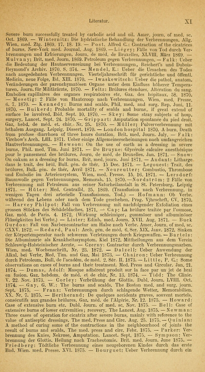 Severe burn successfully treated by carbolic acid and oil. Amer. journ. of med. sc. Oct. 1869. — Winternitz: Die hydriatiache Behandlung der Verbrennungen. Allg. Wien. med. Ztg. 1869. 17. 18. 19. — Post, Alfred C: Contraction of the cicatrices of bums. New-York med. Journal. Aug. 1869. — Liegey: Fälle von Tod durch Ver- brennungen und Erfrierungen, Journ. de med. de Bruxelles, XLVUI. März 1869. — Mulvany: Brit. med. Journ. 1869. Petroleum gegen Verbrennungen. — Falk: Ueber die Bedeutung der Hautnervenreizung bei Verbrennungen, Reichert's und Dubois- Reymond's Archiv. 1870. S. 374. — Mendel, E.: Ueber die Ursachen des Todes nach ausgedehnten Verbrennungen. Vierteljahrsschrift für gerichtliche und öffentl. Medicin, neue Folge, Bd. XIII. 1870. — Iwaskewitsch: Ueber die pathol. anatom. Veränderungen der parenchymatösen Organe unter dem Einfluss höherer Tempera- turen. Journ. für Militärärzte, 1870. — Feltz: Brülures etendues. Alteration du sang. Embolies capillaires des organes respiratoires etc. Gaz. des höpitaux. 58. 1870. — Mosetig: 2 Fälle von Hautcroup nach Verbrennungen. Wien. med. Presse. 6. 7. 1870. — Kennedy: Burns and scalds. Phil. med. and surg. Rep. Juni. 11. 1870. — Buikerd: Probable mortality of scalds and burns, if great extend of surface be involved. Ibid. Sept. 10. 1870. — Skey: Some stray subjects of hosp. surgery. Lancet. Sept. 24. 1870. — Grippart: Amputation spontanee du pied droit. Gaz. hebd. de med. et. chir. Nr. 25. 1870. — Müller: Pulververbrennung mit lethalem Ausgang. Leipzig. Dissert. 1870. — London hospital 1870. A burn. Death from profuse diarrhoea of three hours duration. Brit. med. Journ. July. — Falk: Virchow's Arch. LIII. 1871. Ueber einige Allgemeinerscheinungen nach umfangreichen Hautverbrennungen, — Hewson: On the use of earth as a dressing in severe burns. Phil, med, Tim. Juni 1871. — De Bruyne: Glycerole calcaire anesthesique pour le pansement des brülures. Journ. de med. de Bruxelles. Jan. 1871. — Snow: On oakum as a dressing for burns. Brit. med. journ. Juni 1871. — Andant: Litharge dans le trait. des brül. Bull. gen. de ther. 15 Dec. 1871. — Legouest: Trait. des brülures. Bull. gen. de ther. Avril 1871. — Neureutter: Combuslio, Thrombose und Embolie im Arteriensystem. Wien, med, Presse. 15. 16. 1871. — Lersdorf: Baumwolle gegen Verbrennungen. Memorab. 15. 1870.—Nordström: 2 Fälle von Verbrennung mit Petroleum aus seiner Naturheilanstalt in St. Petersburg. Leipzig 1871. — Hüter: Med. Gentralbl. 25. 1869. (Transfusion nach Verbrennung, in wenigen Tagen drei arterielle Transfusionen. Tod.) — Hofmann: Ob Verbr. während des Lebens oder nach dem Tode geschehen. Prag. Vjhrschrft. CV. 1870. — Harvey Philpot: Fall von Verbrennung mit nachfolgender Exfoliation eines grossen Stückes des Schädeldaches. 1871, -^ Gap: La brülure traitee par l'osmose. Gaz. med. de Paris. 4. 1872. (Wirkung schleimiger, gummöser und albuminöser Flüssigkeiten bei Verbr.) — Lister: Edinb. med. Journ. XVII. Aug. 1871. — Bück Gurdon: Fall von Narbencontractur am Halse nach Verbr. Amer. Journ. of med. sc. CXXV. 1872. — Redard, Paul: Arch. gen. de med. 6. Ser. XIX. Janv. 1872. Sinken der Körpertemperatur nach schweren Verletzungen durch Kriegswaffen. ^ B a r t e 1 s : Die Albuminurie als Krankheitssymptom. Kiel 1872. Mittheilungen aus dem Verein Schleswig-Holsteinischer Aerzte. — Gzerny: Gontractur durch Verbrennungsnarben. Wien. med. Wochenschrift. Nr. 23. 1872. — D alz eil: Ueber Anwendung der Alkal. bei Verbr. Med. Tim. and Gaz. Mai 1873. — Ghairon: Ueber Verbrennung durch Petroleum. Bull, de l'academ. de med. 2. Sär. II. 1873. — Little, P. G.: Some observations on cases of burns and their treatment. Med. Press and Gircular. Jan. 21. 1874. — Dumas, Adolf: Masque adherent produit sur la face par un jet de brai en fusion. Gaz. hebdom. de med. et de chir, Nr. 13. 1874. — Tidd: The Chnic. V. 22. Nov. 1873. — Gorley: Verbrühung der Glottis. Dubl. Journ. LVIIL Oct. 1874. — Gay, G. W.: The burns and scalds. The Boston med. and surg. journ. Sept. 1875. — Franz: Verbrennungen durch schlagende Wetter. Memorabilien. XX. Nr. 7. 1875. — Bertherand: De quelques accidents graves, souvent mortels, consecutifs aux grandes brülures. Gaz. med. de l'Algerie. Nr. 12. 1875. — Howard: Gase of extensive burn etc, Dubl. Journ. of med. sc. Nov. 1875. — Bell: Gase of extensive burns of lower extremities; recovery, The Lancet. Aug. 1875. — Newman: Three cases of Operation for cicatrix after severe burns, mainly with reference to the value of antiseptic dressings. The med. Press and Girc. Aug. 25. 1875. — Quinlan: A method of curing some of the contractions in the neighbourhood of joints the result of burns and scalds. The med. press and circ. Febr. 1875. — Parker: Ver- brennung des Knies, Nekrose, Amputation. Lancet. Sept. 1875. — Sympson: Ver- brennung der Glottis. Heilung nach Tracheotomie. Brit. med. Journ. June 1875. — Friedberg: Tödtliche Verbrennung eines neugeborenen Kindes durch das erste Bad, Wien. med. Presse. XVI. 1875. — Bourguet: Ueber Verbrennung durch ein