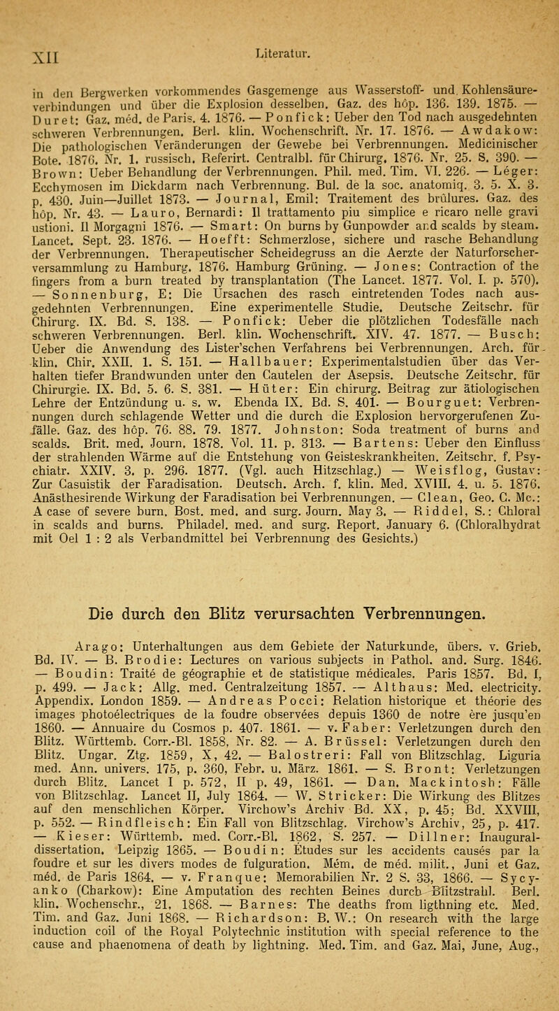 in den Bergwerken vorkommendes Gasgemenge aus Wasserstoff- und. Kohlensäure- verbindungen und über die Explosion desselben. Gaz. des höp. 136. 139. 1875. — D u r e t: Gaz. med. de Paris. 4. 1876. — P o n f i c k: Ueber den Tod nach ausgedehnten schweren Verbrennungen. Berl. klin. Wochenschrift. Nr. 17. 1876. — AwdakoAv: Die pathologischen Veränderungen der Gewebe bei Verbrennungen. Medicinischer Bote. 1876. Nr. 1. russisch. Referirt. Centralbl. für Chirurg. 1876. Nr. 25. S. 390. — Brown: Ueber Behandlung der Verbrennungen. Phil. med. Tim. VI. 226. —Leger: Ecchymosen im Dickdarm nach Verbrennung. Bul. de la soc. anatorniq. 3. 5. X. 3. p. 430. Juin—Juillet 1873. — Journal, Emil: Traitement des bvülures. Gaz. des höp. Nr. 43. — Lauro, Bernardi: II trattamento piu simpUce e ricaro nelle gravi ustioni. II Morgagni 1876. — Smart: On burns by Gunpowder and scalds by steam. Lancet. Sept. 23. 1876. — Hoefft: Schmerzlose, sichere und rasche Behandlung der Verbrennungen. Therapeutischer Scheidegruss an die Aerzte der Naturforscher- versammlung zu Hamburg. 1876. Hamburg Grüning. — Jones: Gontraction of the fingers from a burn treated by transplantation (The Lancet. 1877. Vol. I. p. 570). — Sonnenburg, E: Die Ursachen des rasch eintretenden Todes nach aus- gedehnten Verbrennungen. Eine experimentelle Studie. Deutsche Zeitschr. für Chirurg. IX. Bd. S. 138. — Ponfick: Ueber die plötzlichen Todesfälle nach schweren Verbrennungen. Berl. klin. Wochenschrift. XIV. 47. 1877. — Busch: Ueber die Anwendung des Lister'schen Verfahrens bei Verbrennungen. Arch. für- klin. Chir. XXU. 1. S. 151. — Hallbauer: Experimentalstudien über das Ver- halten tiefer Brandwunden unter den Gautelen der Asepsis. Deutsche Zeitschr. für Chirurgie. IX. Bd. 5. 6. S. 381. — Hüter: Ein chirurg. Beitrag zur ätiologischen Lehre der Entzündung u. s. w. Ebenda IX. Bd. S. 401. — Bourguet: Verbren- nungen durch schlagende Wetter und die durch die Explosion hervorgerufenen Zu- fälle. Gaz. des hcp. 76. 88. 79. 1877. Johnston: Soda treatment of burns and scalds. Brit. med. Journ. 1878. Vol. 11. p. 313. — Bartens: Ueber den Einfiuss der strahlenden Wärme auf die Entstehung von Geisteskrankheiten. Zeitschr. f. Psy- chiatr. XXIV. 3. p. 296. 1877. (Vgl. auch Hitzschlag.) — Weisflog, Gustav: Zur Casuistik der Faradisation. Deutsch. Arch. f. khn. Med. XVIII. 4. u. 5. 1876. Anästhesirende Wirkung der Faradisation bei Verbrennungen. — Clean, Geo. C. Mc: A case of severe burn, Bost. med. and surg. Journ. May 3. — Riddel, S.: Ghloral in scalds and burns. Philadel. med. and surg. Report. January 6. (Cbloralhydrat mit Oel 1 : 2 als Verbandmittel bei Verbrennung des Gesichts.) Die durch den Blitz verursachten Verbrennungen. Arago: Unterhaltungen aus dem Gebiete der Naturkunde, übers, v. Grieb. Bd. IV. — B. Brodle: Lectures on various subjects in Pathol. and. Surg. 1846. — Boudin: Traite de geographie et de statistique medicales. Paris 1857. Bd. I, p. 499. — Jack: AUg. med. Centralzeitung 1857. — Alt haus: Med. electricity. Appendix. London 1859. — Andreas Pocci: Relation historique et theorie des Images photoelectriques de la foudre observees depuis 1360 de notre ere jusqu'en 1860. — Annuaire du Cosmos p. 407. 1861. — v. Faber: Verletzungen durch den Blitz. Württemb. Gorr.-Bl. 1858, Nr. 82. — A. Brüssel: Verletzungen durch den Blitz. Ungar. Ztg. 1859, X, 42. — Balostreri: Fall von Blitzschlag. Liguria med. Ann. univers. 175, p. 360, Febr. u. März. 1861. — S. Bront: Verletzungen durch Blitz. Lancet I p. 572, H p. 49, 1861. — Dan. Mackintosh: Fälle von Blitzschlag. Lancet II, July 1864. — W. Stricker: Die Wirkung des Blitzes auf den menschlichen Körper. Virchow's Archiv Bd. XX, p. 45; Bd. XXVIII, p. 552. — Rindfleisch: Ein Fall von Blitzschlag. Virchow's Archiv, 25, p. 417. — Kieser: Württemb. med. Corr.-Bl. 1862, S. 257. — Dillner: Inaugural- dissertation. Leipzig 1365. — Boudin: Etudes sur les accidents causes par la foudre et sur les divers modes de fulguration. Mem. de med. milit., Juni et Gaz. m^d. de Paris 1864. — v. Franque: Memorabilien Nr. 2 S. 33, 1866. — Sycy- anko (Charkow): Eine Amputation des rechten Beines durch BTitzstrahl. Berl. klin. Wochenschr., 21, 1868. — Barnes: The deaths from hgthning etc. Med. Tim. and Gaz. Juni 1868. — Richardson: B.W.: On research with the large induction coil of the Royal Polytechnic Institution with special reference to the cause and phaenomena of death by lightning. Med. Tim. and Gaz. Mai, June, Aug.,