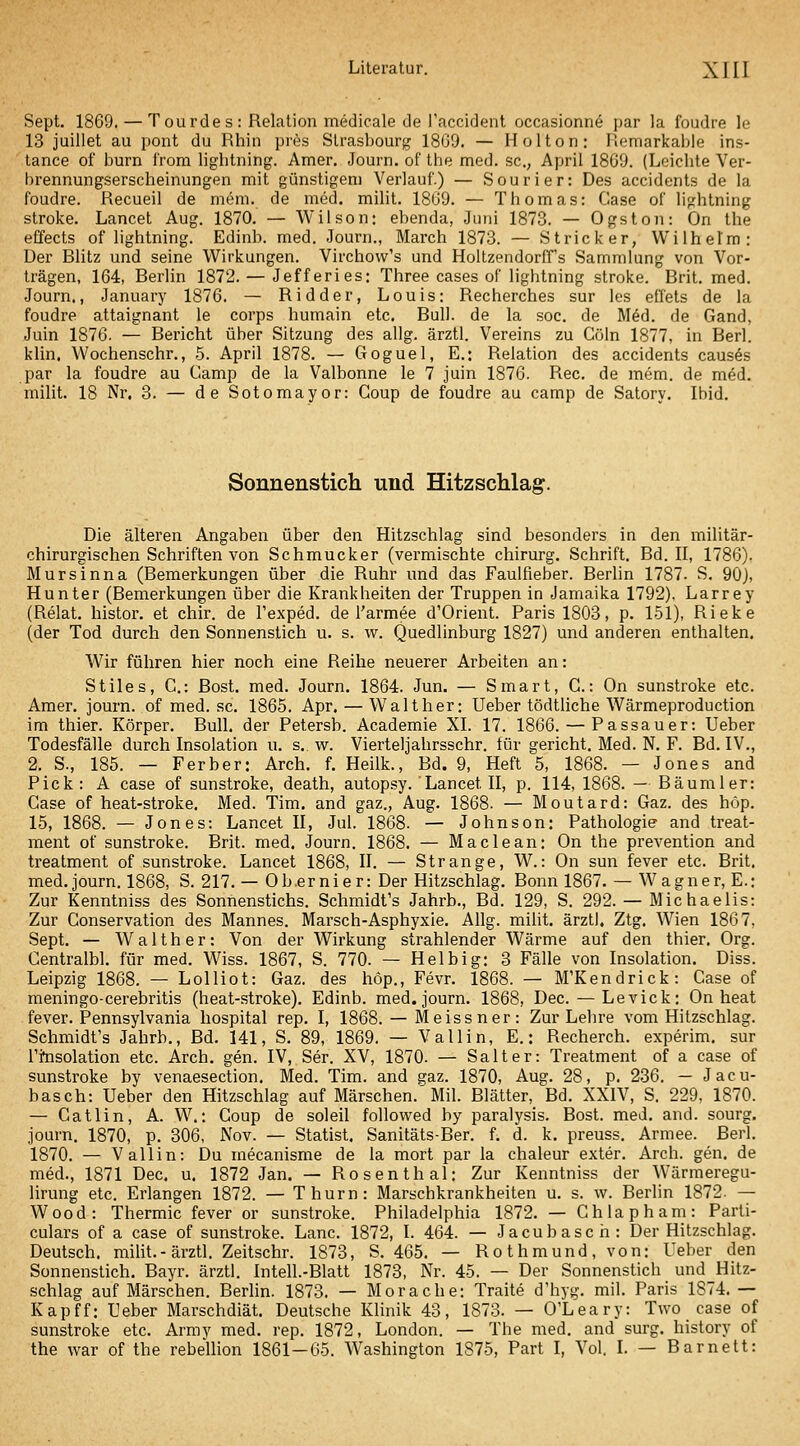 Sept. 1869. — Tourdes: Relation medicale de Taccident occasionne par Ja foudre le 13 juillet au pont du Rhin pres Slrasbourj,' 18G9. — Hol ton: Remarkable ins- tance of burn from ligbtning. Amer, Journ. of the med. sc., April 1869. (Leichte Ver- brennungserscheinungen mit günstigem Verlauf.) — Sourier: Des accidents de la foudre. Recueil de mem. de med. milit. 1809. — Thomas: Gase of lightning stroke. Lancet Aug. 1870. — Wilson: ebenda, Juni 1873. — Ogston: On the effects of lightning. Edinb. med. Journ., March 1873. — Stricker, Wilhelm: Der Rlitz und seine Wirkungen. Virchow's und Holtzendorff's Sammlung von Vor- trägen, 164, Berlin 1872. — Jefferies: Three cases of lightning stroke. Brit. med. Journ., January 1876. — Ridder, Louis: Recherches sur les effets de la foudre attaignant le corps humain etc. Bull, de la soc. de M^d. de Gand, Juin 1876. — Bericht über Sitzung des allg. ärztl. Vereins zu Cöln 1877, in Berl. klin. Wochenschr., 5. April 1878. — Goguel, E.: Relation des accidents causös par la foudre au Camp de la Valbonne le 7 juin 1876. Rec. de mem. de med. milit. 18 Nr. 3. — de Sotomayor: Coup de foudre au camp de Satory. Ibid. Sonnenstich und Hitzschlag. Die älteren Angaben über den Hitzschlag sind besonders in den militär- chirurgischen Schriften von Schmucker (vermischte chirurg. Schrift. Bd. II, 1786). Mursinna (Bemerkungen über die Ruhr und das Faulfieber. Berlin 1787. S. 90), Hunter (Bemerkungen über die Krankheiten der Truppen in Jamaika 1792), Larrey (Relat. histor. et chir. de l'exped. de l'armee d'Orient. Paris 1803, p. 151), Rieke (der Tod durch den Sonnenstich u. s. w. Quedlinburg 1827) und anderen enthalten. Wir führen hier noch eine Reihe neuerer Arbeiten an: Stiles, C: ßost. med. Journ. 1864. Jun. — Smart, G.: On sunstroke etc. Amer. journ. of med. sc. 1865. Apr. — Walt her: Ueber tödtüche Wärmeproduction im thier. Körper. Bull, der Petersb. Academie XI. 17. 1866. — Passauer: Ueber Todesfälle durch Insolation u. s. w. Vierteljahrsschr. für gericht. Med. N. F. Bd. IV., 2. S., 185. — Per her: Arch. f. Heilk., Bd. 9, Heft 5, 1868. — Jones and Pick: A case of sunstroke, death, autopsy. Lancet II, p. 114, 1868. — Bäumler: Gase of heat-stroke. Med. Tim. and gaz., Aug. 1868. — Moutard: Gaz. des höp. 15, 1868. — Jones: Lancet II, Jul. 1868. — Johnson: Pathologie and treat- ment of sunstroke. Brit. med. Journ. 1868. — Maclean: On the prevention and treatment of sunstroke. Lancet 1868, II. — Strange, W.: On sun fever etc. Brit. med.journ. 1868, S. 217.— Ob.ernier: Der Hitzschlag. Bonn 1867. — Wagner, E.: Zur Kenntniss des Sonnenstichs. Schmidt's Jahrb., Bd. 129, S. 292. — Michaelis: Zur Gonservation des Mannes. Marsch-Asphyxie. Allg. miüt. ärztl. Ztg. Wien 1867, Sept. — Walther: Von der Wirkung strahlender Wärme auf den thier. Org. Gentralbl. für med. Wiss. 1867, S. 770. — Hei big: 3 Fälle von Insolation. Diss. Leipzig 1868. — Lolliot: Gaz. des hop., Fevr. 1868. — M'Kendrick: Gase of meningo-cerebritis (heat-stroke). Edinb. med. journ. 1868, Dec. — Levick; On heat fever. Pennsylvania hospital rep. I, 1868. — Meissner: Zur Lehre vom Hitzschlag. Schmidt's Jahrb., Bd. 141, S. 89, 1869. — Valiin, E.: Recherch. experim. sur Ti^solation etc. Arch. gen. IV, Ser. XV, 1870. — Salt er: Treatment of a case of sunstroke by venaesection. Med. Tim. and gaz. 1870, Aug. 28, p. 236. — Jacu- basch: Ueber den Hitzschlag auf Märschen.'Mil. Blätter, Bd. XXIV, S. 229, 1870. — Catlin, A. W.: Coup de soleil followed by paralysis. Bost. med. and. sourg. journ. 1870, p. 306, Nov. — Statist, Sanitäts-Ber. f. d. k. preuss. Armee. Berl. 1870. — Valiin: Du mecanisme de la mort par la chaleur exter. Arch. gen. de med., 1871 Dec. u. 1872 Jan. — Rosenthal: Zur Kenntniss der Wärmeregu- lirung etc. Erlangen 1872. — Thurn: Marschkrankheiten u. s. w. Berlin 1872- — Wood: Thermic fever or sunstroke. Philadelphia 1872. — Ghlapham: Parti- culars of a case of sunstroke. Lanc. 1872, I. 464. — Jacubasch: Der Hitzschlag. Deutsch, milit.-ärztl. Zeitschr. 1873, S. 465. — Ro t hmund, von: Ueber den Sonnenstich. Bayr. ärztl. Intell.-Blatt 1873, Nr. 45. — Der Sonnenstich und Hitz- schlag auf Märschen. Berlin. 1873. — Morache: Traite d'hyg. mil. Paris 1874. — Kapff: Ueber Marschdiät. Deutsche Klinik 43, 1873. — O'Leary: Two case of sunstroke etc. Armv med. rep. 1872, London. — The med. and surg. history of the war of the rebellion 1861-65. Washington 1875, Part I, Vol. I. — Barnett: