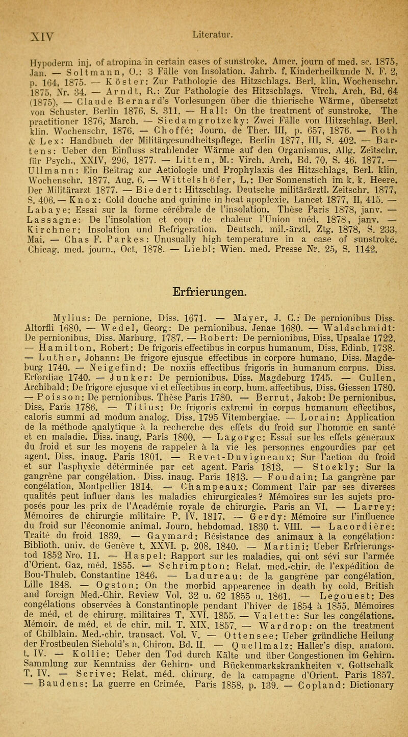 Hypoderm inj. ofatropina in certain cases of sunstroke. Amer. journ ofmed. sc. 1875, Jan. — Soltmann, 0.: 3 Fälle von Insolation. Jahrb. f. Kinderheilkunde N. F. 2, p. 164, 1875. — Kost er: Zur Pathologie des Hitzschlags. Berl. klin. Wochenschr. 1875, Nr. 34. — Arndt, R.: Zur Pathologie des Hitzschlags. Virch. Arch. Bd. 64 (1875), — Claude Bernard's Vorlesungen über die thierische Wärme, übersetzt von Schuster. Berlin 1876, S. 311. — Hall: On the treatment of sunstroke. The practitioner 1876, March. — Siedamgrotzc ky: Zwei Fälle von Hitzschlag. Berl. klin. Wochenschr. 1876. — Choffe: Journ. de Ther. III, p. 657, 1876. — Roth tt- Lex: Handbuch der Militärgesundheitspflege. Berlin 1877, III, S. 402. — Bar- tens: Ueber den Einfluss strahlender Wärme auf den Organismus. AlJg. Zeitschr. für Psych., XXIV, 296, 1877. — Litten, M.: Virch. Arch. Bd. 70, S. 46, 1877. — Ullmann: Ein Beitrag zur Aetiologie und Prophylaxis des Hitzschlags. Berl. klin. Wochenschr. 1877, Aug. 6. — Wittelshöfer, L.: Der Sonnenstich im k. k. Heere. Der Militärarzt 1877. —Bie der t: Hitzschlag. Deutsche militärärztl. Zeitschr. 1877, S. 406.— Knox: Gold douche and quinine in heat apoplexie. Lancet 1877, II, 415. — Labaye: Essai sur la forme cerebrale de Tinsolation. These Paris 1878, janv. — Lassagne: De Tinsolation et coup de chaleur l'Union med. 1878, janv. — Kirchner: Insolation und Refrigeration. Deutsch, mil.-ärztl. Ztg. 1878, S. 233, Mai. — Chas F. Parkes: Unusually high temperature in a case of sunstroke. Chicag. med. journ., Oct. 1878. — Liebl: Wien. med. Presse Nr. 25, S. 1142. Erfrierungen. Mylius: De pernione. Diss. 1671. — Mayer, J. C.: De pernionibus Diss. Altorfii 1680. — Wedel, Georg: De pernionibus. Jenae 1680. — Waldschmidt: De pernionibus. Diss. Marburg. 1787. — Robert: De pernionibus. Diss. Upsalae 1722. — Hamilton, Robert: De frigoris effectibus in corpus humanuni. Diss. Edinb, 1738. — Luther, Johann: De frigore ejusque effectibus in corpore humano. Diss. Magde- burg 1740. — Neige find: De noxiis effectibus frigoris in humanum corpus. Diss. Erfordiae 1740. — Junker: De pernionibus. Diss. Magdeburg 1745. — Güllen, Archibald: De frigore ejusque vi et effectibus in corp. hum. affectibus. Diss. Giessen 1780. — Poisson: De pernionibus. These Paris 1780. — Berrut, Jakob: De pernionibus, Diss, Paris 1786. — Titius: De frigoris extremi in corpus humanum effectibus, caloris summi ad modum analog. Diss. 1795 Vitembergiae. — Lorain: Apphcation de la methode analytique ä la recherche des effets du froid sur l'homme en sante et en maladie. Diss. inaug. Paris 1800. — Lagorge: Essai sur les effets generaux du froid et sur les moyens de rappeler ä la vie les personnes engourdies par cet agent. Diss. inaug. Paris 1801. — Revet-Duvigneaux: Sur l'action du froid et sur l'asphyxie determinee par cet agent. Paris 1813. — Stoekly: Sur la gangrene par congelalion. Diss. inaug. Paris 1813. — Foudain: La gangrene par congelation. Montpellier 1814. — Ghampeaux: Comment l'air par ses diverses qualites peut influer dans les maladies chirurgicales ? Memoires sur les sujets pro- poses pour les prix de l'Academie royale de Chirurgie. Paris an VI. — Larrey: Memoires de Chirurgie militaire P. IV. 1817. — Gerdy: Memoire sur l'influence du froid sur Teconomie animal. Journ. hebdomad. 1830 t. VIII. — Lacordiere: Traite du froid 1839. — Gaymard: Resistance des animaux ä la congelation: Biblioth. univ. de Geneve t. XXVL p. 208. 1840. — Martini: Ueber Erfrierungs- tod 1852 Nro. 11. — Haspel: Rapport sur les maladies, qui ont sevi sur l'armee d'Orient. Gaz. med. 1855. — Schrimpton: Relat. med.-chir. de l'expedition de Bou-Thuleb. Gonstantine 1846. — Ladureau: de la gangrene par congelation. Lille 1848. — Ogston: On the morbid appearence in death by cold. British and foreign Med.-Ghir. Review Vol. 32 u. 62 1855 u. 1861. — Legouest:Des congelations observees ä Gonstantinople pendant Thiver de 1854 ä 1855. Memoires de med. et de chirurg. militaires T. XVI. 1855. — Valette: Sur les congelations. Memoir. de med. et de chir. mil. T. XIX. 1857. — Wardrop: on the treatment of Ghilblain. Med.-chir. transact. Vol. V. — Ottensee: Ueber gründliche Heilung der Frostbeulen Siebold's n. Ghiron. Bd. II. — Q u e 11 m a 1 z: Haller's disp. anatom. t. IV. — Kollie: Ueber den Tod durch Kälte und über Gongestionen im Gehirn. Sammlung zur Kenntniss der Gehirn- und Rückenmarkskrankheiten v. Gottschalk T. IV. — Scrive: Relat. med. chirurg. de la campagne d'Orient. Paris 1857. — Baudens: La guerre en Crimee. Paris 1858, p. 139. — Copland: Dictionary