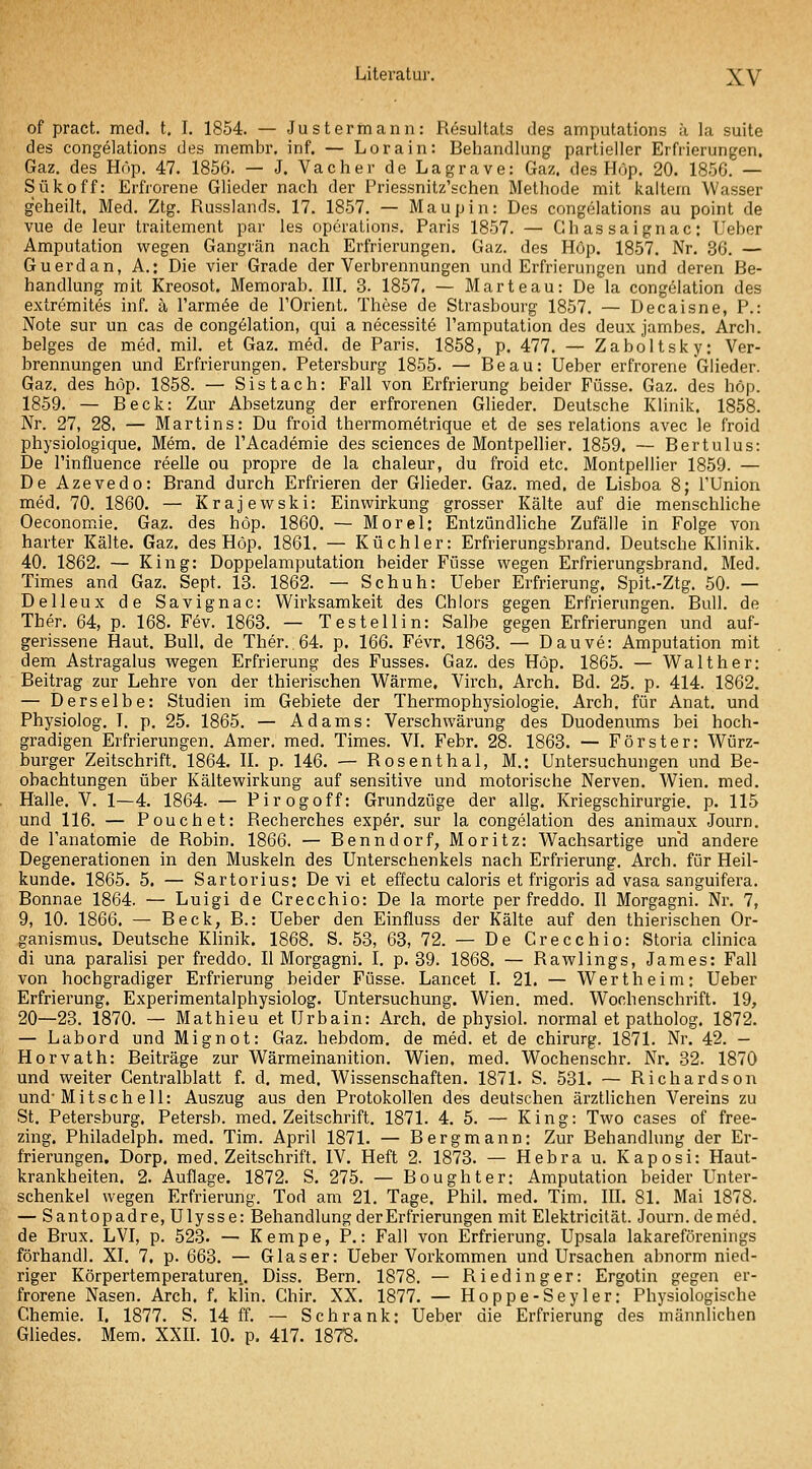 of pract. med. t, I. 1854. — Just ermann: Resultats des amputations h la suite des congelations des membr, inf. — Lorain: Behandlung partieller Erfrierungen. Gaz. des Hop. 47. 1856. — J. Vacher de Lagrave: Gaz. des Höp. 20. 185G. — Sükoff: Erfrorene Glieder nach der Priessnitz'schen Methode mit kaltem Wasser geheilt. Med. Ztg. Russlands. 17. 1857. — Maupin: Des congelations au point de vue de leur traitement par les Operations. Paris 1857. — Ghassaignac: Ueber Amputation wegen Gangrän nach Erfrierungen. Gaz. des Hop. 1857. Nr. 36. — Guerdan, A.: Die vier Grade der Verbrennungen und Erfrierungen und deren Be- handlung mit Kreosot. Memorab. III. 3. 1857. — Harte au: De la congelation des extremites inf. ä rarm<5e de TOrient. These de Strasbourg 1857. — Decaisne, P.: Note sur un cas de congelation, qui a necessit6 l'amputation des deux jambes. Arch. beiges de med. mil. et Gaz. med. de Paris. 1858, p. 477. — Zaboltsky: Ver- brennungen und Erfrierungen. Petersburg 1855. — Beau: Ueber erfrorene Glieder. Gaz. des höp. 1858. — Sistach: Fall von Erfrierung beider Füsse. Gaz. des höp. 1859. — Beck: Zur Absetzung der erfrorenen GHeder. Deutsche Klinik. 1858. Nr. 27, 28. — Martins: Du froid thermometrique et de ses relations avec le froid physiologique. Mem. de TAcademie des sciences de Montpellier. 1859. — Bertulus: De rinfluence reelle ou propre de la chaleur, du froid etc. Montpellier 1859. — De Azevedo: Brand durch Erfrieren der Glieder. Gaz. med, de Lisboa 8; l'Union med. 70. 1860. — Krajewski: Einwirkung grosser Kälte auf die menschliche Oeconomie. Gaz. des höp. 1860. — Morel: Entzündliche Zufälle in Folge von harter Kälte. Gaz. des Höp. 1861. — Küchler: Erfrierungsbrand. Deutsche Klinik. 40. 1862. — King: Doppelamputation beider Füsse wegen Erfrierungsbrand. Med. Times and Gaz. Sept. 13. 1862. — Schuh: Ueber Erfrierung. Spit.-Ztg. 50. — Delleux de Savignac: Wirksamkeit des Chlors gegen Erfrierungen. Bull, de Ther. 64, p. 168. Fev. 1863. — Test eil in: Salbe gegen Erfrierungen und auf- gerissene Haut. Bull, de Ther.. 64. p. 166. Fevr. 1863. — Dauve: Amputation mit dem Astragalus wegen Erfrierung des Fusses. Gaz. des Höp. 1865. — Wal ther: Beitrag zur Lehre von der thierischen Wärme. Virch. Arch. Bd. 25. p. 414. 1862. — Derselbe: Studien im Gebiete der Thermophysiologie. Arch. für Anat. und Physiolog. T. p. 25. 1865. — Adams: Verschwärung des Duodenums bei hoch- gradigen Erfrierungen. Amer, med. Times. VI. Febr. 28. 1863. — Förster: Würz- burger Zeitschrift. 1864. II. p. 146. — Rosenthal, M.: Untersuchungen und Be- obachtungen über Kältewirkung auf sensitive und motorische Nerven. Wien. med. Halle. V. 1—4. 1864. — Pirogoff: Grundzüge der allg. Kriegschirurgie, p. 115 und 116. — Pouch et: Recherches expör, sur la congelation des animaux Journ. de l'anatomie de Robin. 1866. — Benndorf, Moritz: Wachsartige und andere Degenerationen in den Muskeln des Unterschenkels nach Erfrierung. Arch. für Heil- kunde. 1865. 5. — Sartorius: De vi et effectu caloris et frigoris ad vasa sanguifera. Bonnae 1864. — Luigi de Crecchio: De la morte per freddo. II Morgagni. Nr. 7, 9, 10. 1866, — Beck, B.: Ueber den Einfluss der Kälte auf den thierischen Or- ganismus. Deutsche Klinik. 1868. S. 53, 63, 72. — De Crecchio: Storia clinica di una parahsi per freddo. II Morgagni. I. p. 39. 1868. — Rawlings, James: Fall von hochgradiger Erfrierung beider Füsse. Lancet I. 21. — Wertheim: Ueber Erfrierung. Experimentalphysiolog. Untersuchung. Wien. med. Wochenschrift. 19, 20—23. 1870. — Mathieu et Urbain: Arch. de physiol. normal et patholog. 1872. — Labord und Mignot: Gaz. hebdom. de med. et de chirurg. 1871. Nr. 42. — Horvath: Beiträge zur Wärmeinanition. Wien, med. Wochenschr. Nr. 32. 1870 und weiter Gentralblatt f. d. med, Wissenschaften. 1871. S. 531. — Richardson und'Mitschell: Auszug aus den Protokollen des deutschen ärztüchen Vereins zu St. Petersburg. Petersb. med. Zeitschrift, 1871. 4. 5. — King: Two cases of free- zing. Philadelph. med. Tim. April 1871. — Bergmann: Zur Behandlung der Er- frierungen. Dorp. med. Zeitschrift, IV. Heft 2. 1873. — Hebra u. Kaposi: Haut- krankheiten. 2. Auflage. 1872. S. 275. — Boughter: Amputation beider Unter- schenkel wegen Erfrierung. Tod am 21. Tage. Phil. med. Tim. III. 81. Mai 1878. — Sa ntopadre, Ulysse: Behandlung der Erfrierungen mit Elektricität. Journ. de med. de Brux. LVI, p. 523. — Kempe, P.: Fall von Erfrierung. Upsala lakareförenings förhandl. XI. 7. p. 663. — Glaser: Ueber Vorkommen und Ursachen abnorm nied- riger Körpertemperaturen. Diss. Bern. 1878. — Riedinger: Ergotin gegen er- frorene Nasen. Arch. f. klin. Ghir. XX. 1877. — Hoppe-Seyler: Physiologische Chemie. I. 1877. S. 14 ff. — Schrank: Ueber die Erfrierung des männlichen Gliedes. Mem. XXII. 10. p, 417. 187S.