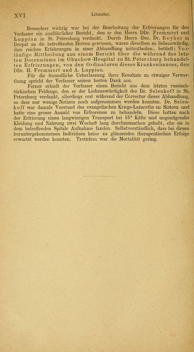 Besonders wichtig war bei der Bearbeitung der Erfrierungen für den Verfasser ein ausfülirlichcr Bericht, den er den Herrn DDr. Fremmert und Luppian in St. Petersburg verdankt. Durch Herrn Doc. Dr. Reyher in Dorpat an die betreffenden Herren gewiesen, waren dieselben so Hebenswürdig,. ihre reichen Erfahrungen in einer Abhandlung mitzutheilen, betitelt: Vor- läufige Mittheilung aus einem Bericht über die während des letz- ten Decenniums im Obuchow-Hospital zu St. Petersburg behandel- ten Erfrierungen, von den Ordinatoren dieses Krankenhauses, den DDr. H. Fremmert und A. Luppian. Für die freundliche Ueberlassung ihrer Resultate zu etwaiger Verwer- thung spricht der Verfasser seinen besten Dank aus. '' Ferner erhielt der Verfasser einen Bericht aus dem letzten russisch- türkischen Feldzuge, den er der Liebenswürdigkeit des Dr. Selenkoff in St. Petersburg verdankt, allerdings erst während der Ccrrectur dieser Abhandlung, so dass nur wenige Notizen noch aufgenommen werden konnten. Dr. Selen- koff war damals Vorstand des evangehschen Kriegs-Lazareths zu Sistova und hatte eine grosse Anzahl von Erfrorenen zu behandeln. Diese hatten nach der Erfrierung einen langwierigen Transport bei 15° Kälte und ungenügender Kleidung und Nahrung zwei Wochert lang durchzumachen gehabt, ehe sie in dem betreffenden Spitale Aufnahme fanden. Selbstverständlich, dass bei diesen heruntergekommenen Individuen keine zu glänzenden therapeutischen Erfolge erwartet werden konnten. Trotzdem war die Mortalität gering.