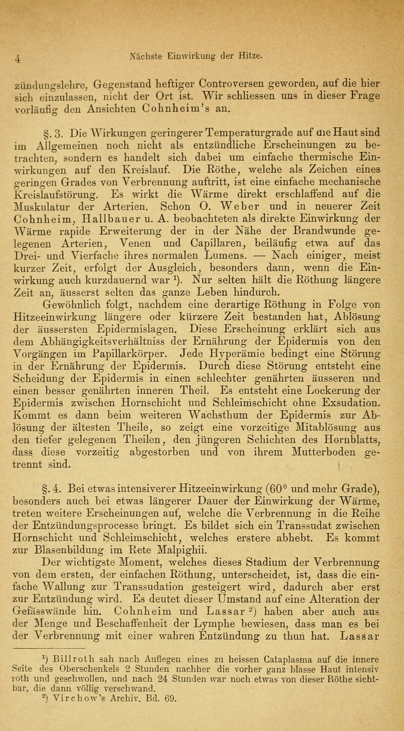 Zündungslehre, Gegenstand heftiger Controversen geworden, auf die hier sich einzulassen, nicht der Ort ist. Wir schliessen uns in dieser Frage vorläufig den Ansichten Cohnheim's an. §. 3. Die Wirkungen geringerer Temperaturgrade auf aieHaut sind im Allgemeinen noch nicht als entzündliche Erscheinungen zu be- trachten, sondern es handelt sich dabei um einfache thermische Ein- wirkungen auf den Kreislauf. Die Röthe, welche als Zeichen eines geringen Grades von Verbrennung auftritt, ist eine einfache mechanische Kreislaufstörung. Es wirkt die Wärme direkt erschlaffend auf die Muskulatur der Arterien. Schon O. Weber und in neuerer Zeit Cohnheim, Hallbauer u. A. beobachteten als direkte Einwirkung der Wärme rapide Erweiterung der in der Nähe der Brandwunde ge- legenen Arterien, Venen und Capillaren, beiläufig etwa auf das Drei- und Vierfache ihres normalen Lumens. — Nach einiger, meist kurzer Zeit, erfolgt der Ausgleich, besonders dann, wenn die Ein- wirkung auch kurzdauernd war ^). Nur selten hält die Röthung längere Zeit an, äusserst selten das ganze Leben hindurch. Gewöhnlich folgt, nachdem eine derartige Röthung in Folge von Hitzeeinwirkung längere oder kürzere Zeit bestanden hat, Ablösung der äussersten Epidermislagen. Diese Erscheinung erklärt sich aus dem Abhängigkeitsverhältniss der Ernährung der Epidermis von den Vorgängen im Papillarkörper. Jede Hyperämie bedingt eine Störung in der Ernährung der Epidermis. Durch diese Störung entsteht eine Scheidung der Epidermis in einen schlechter genährten äusseren und einen besser genährten inneren Theii. Es entsteht eine Lockerung der Epidermis zwischen Hornschicht und Schleim schiebt ohne Exsudation, Kommt es dann beim weiteren Wachsthum der Epidermis zur Ab- lösung der ältesten Theile, so zeigt eine vorzeitige Mitablösung aus den tiefer gelegenen Tlieilen, den jüngeren Schichten des Hornblatts, dass diese vorzeitig abgestorben und von ihrem Mutterboden ge- trennt sind. I §. 4. Bei etwas intensiverer Hitzeeinwirkung (60*^ und mehr Grade), besonders auch bei etwas längerer Dauer der Einwirkung der Wärme, treten weitere Erscheinungen auf, welche die Verbrennung in die Reihe der Entzündungsprocesse bringt. Es bildet sich ein Transsudat zwischen Hornschicht und Schleim schiebt, welches erstere abhebt. Es kommt zur Blasenbildung im Rete Malpighii. Der wichtigste Moment, welches dieses Stadium der Verbrennung von dem ersten, der einfachen Röthung, unterscheidet, ist, dass die ein- fache Wallung zur Transsudation gesteigert wird, dadurch aber erst zur Entzündung wird. Es deutet dieser Umstand auf eine Alteration der Gefässwände hin. Cohnheim und Lassar -) haben aber auch aus der Menge und Beschaffenheit der Lymphe bewiesen, dass man es bei der Verbrennung mit einer wahren Entzündung zu thun hat. Lassar ^) Bill rot h sah nach Auflegen eines zu heissen Cataplasma auf die innere Seite des Oberschenkels 2 Stunden nachher die vorher ganz blasse Haut intensiv roth und geschwollen, und nach 24 Stunden war noch etwas von dieser Röthe sicht- bar, die dann völlig verschwand. ^) Virchow's Archiv. Bd. 69.