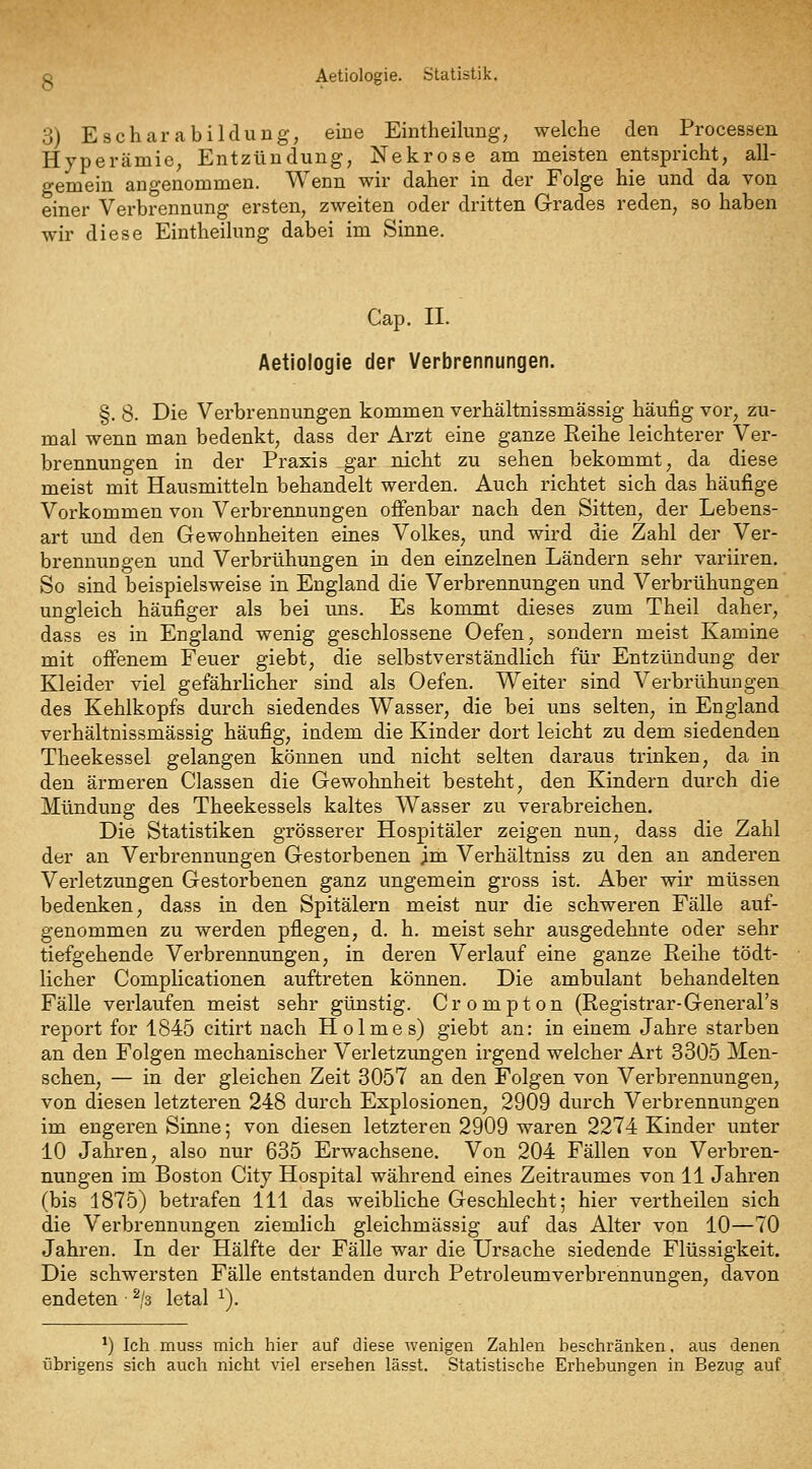 Aetiologie. Statistik. 3) E schar abilclung, eine Eintheilung; welche den Processen Hyperämie, Entzündung, Nekrose am meisten entspricht, all- gemein angenommen. Wenn wir daher in der Folge hie und da von einer Verbrennung ersten, zweiten oder dritten Grades reden, so haben wir diese Eintheilung dabei im Sinne. Cap. II. Aetiologie der Verbrennungen. §. 8. Die Verbrennungen kommen verhältnissmässig häuiSg vor, zu- mal wenn man bedenkt, dass der Arzt eine ganze Reihe leichterer Ver- brennungen in der Praxis gar nicht zu sehen bekommt, da diese meist mit Hausmitteln behandelt werden. Auch richtet sich das häufige Vorkommen von Verbrennungen offenbar nach den Sitten, der Lebens- art und den Gewohnheiten eines Volkes, und wird die Zahl der Ver- brennungen und Verbrühungen in den einzelnen Ländern sehr variiren. So sind beispielsweise in England die Verbrennungen und Verbrühungen ungleich häufiger als bei uns. Es kommt dieses zum Theil daher, dass es in England wenig geschlossene Oefen, sondern meist Kamine mit offenem Feuer giebt, die selbstverständlich für Entzündung der Kleider viel gefährlicher sind als Oefen. Weiter sind Verbrühungen des Kehlkopfs durch siedendes Wasser, die bei uns selten, in England verhältnissmässig häufig, indem die Kinder dort leicht zu dem siedenden Theekessel gelangen können und nicht selten daraus trinken, da in den ärmeren Classen die Gewohnheit besteht, den Kindern durch die Mündung des Theekessels kaltes Wasser zu verabreichen. Die Statistiken grösserer Hospitäler zeigen nun, dass die Zahl der an Verbrennungen Gestorbenen im Verhältniss zu den an anderen Verletzungen Gestorbenen ganz ungemein gross ist. Aber wir müssen bedenken, dass in den Spitälern meist nur die schweren Fälle auf- genommen zu werden pflegen, d. h. meist sehr ausgedehnte oder sehr tiefgehende Verbrennungen, in deren Verlauf eine ganze Reihe tödt- licher Complicationen auftreten können. Die ambulant behandelten Fälle verlaufen meist sehr günstig. Crompton (Registrar-General's report for 1845 citirt nach Holmes) giebt an: in einem Jahre starben an den Folgen mechanischer Verletzungen irgend welcher Art 3305 Men- schen, — in der gleichen Zeit 3057 an den Folgen von Verbrennungen, von diesen letzteren 248 durch Explosionen, 2909 durch Verbrennungen im engeren Sinne; von diesen letzteren 2909 waren 2274 Kinder unter 10 Jahren, also nur 635 Erwachsene. Von 204 Fällen von Verbren- nungen im Boston City Hospital während eines Zeitraumes von 11 Jahren (bis 1875) betrafen 111 das weibliche Geschlecht; hier vertheilen sich die Verbrennungen ziemlich gleichmässig auf das Alter von 10—70 Jahren. In der Hälfte der Fälle war die Ursache siedende Flüssigkeit. Die schwersten Fälle entstanden durch Petroleumverbrennungen, davon endeten • ^/s letal ^). ^) Ich muss mich hier auf diese wenigen Zahlen beschränken. aus denen übrigens sich auch nicht viel ei'sehen lässt. Statistische Erhebungen in Bezug auf
