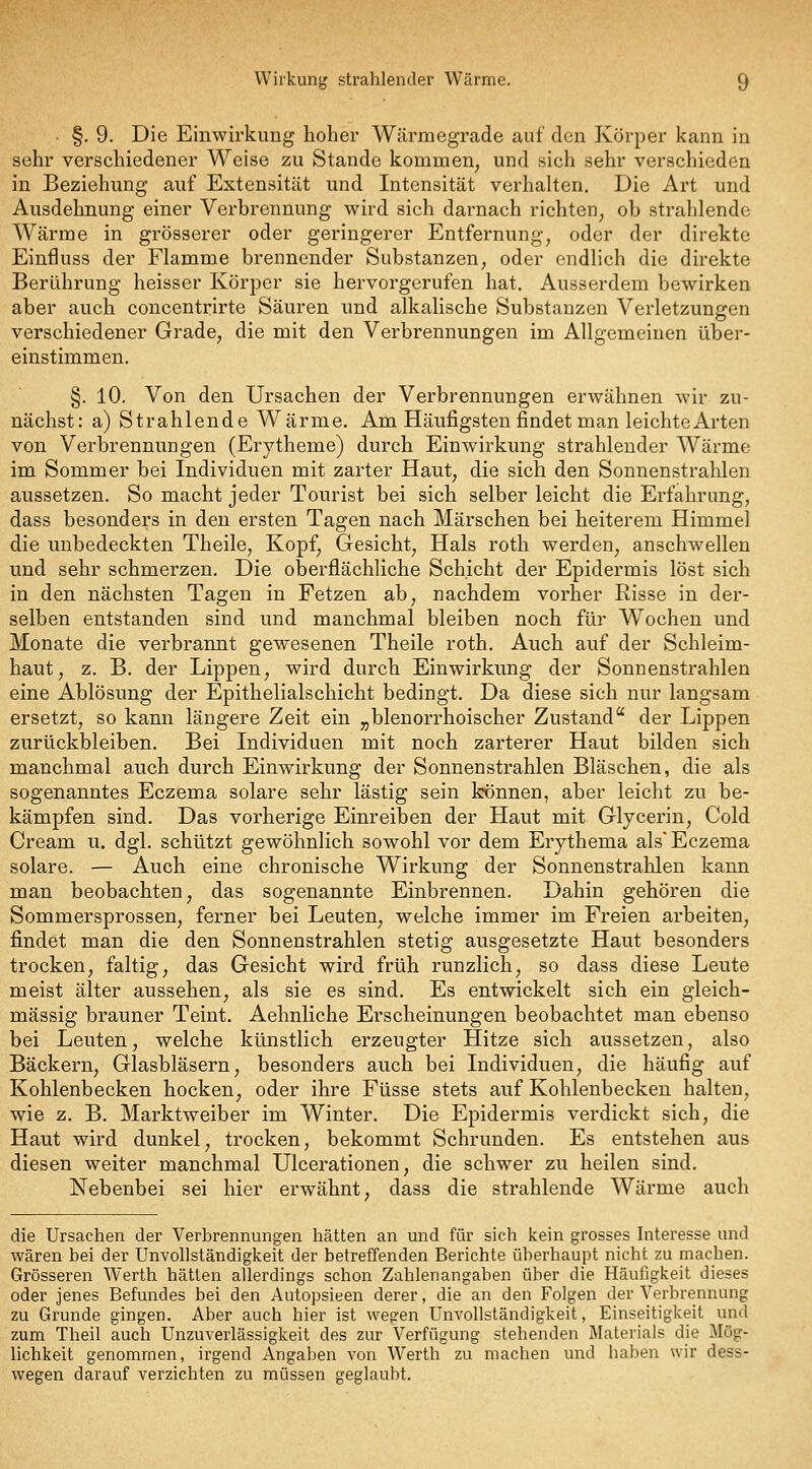 §. 9. Die Einwirkung hoher Wärmegrade auf den Körper kann in sehr verschiedener Weise zu Stande kommen, und sich sehr verschieden in Beziehung auf Extensität und Intensität verhalten. Die Art und Ausdehnung einer Verbrennung wird sich darnach richten, ob strahlende Wärme in grösserer oder geringerer Entfernung, oder der direkte Einfluss der Flamme brennender Substanzen, oder endlich die direkte Berührung heisser Körper sie hervorgerufen hat. Ausserdem bewirken aber auch concentrirte Säuren und alkalische Substanzen Verletzungen verschiedener Grade, die mit den Verbrennungen im Allgemeinen über- einstimmen. §. 10. Von den Ursachen der Verbrennungen erwähnen wir zu- nächst: a) Strahlende Wärme. Am Häufigsten findet man leichte Arten von Verbrennungen (Erytheme) durch Einwirkung strahlender Wärme im Sommer bei Individuen mit zarter Haut, die sich den Sonnenstrahlen aussetzen. So macht jeder Tourist bei sich selber leicht die Erfahrung, dass besonders in den ersten Tagen nach Märschen bei heiterem Himmel die unbedeckten Theile, Kopf, Gesicht, Hals roth werden, anschwellen und sehr schmerzen. Die oberflächliche Schicht der Epidermis löst sich in den nächsten Tagen in Fetzen ab, nachdem vorher Risse in der- selben entstanden sind und manchmal bleiben noch für Wochen und Monate die verbrannt gewesenen Theile roth. Auch auf der Schleim- haut, z. B. der Lippen, wird durch Einwirkung der Sonnenstrahlen eine Ablösung der Epithelialschicht bedingt. Da diese sich nur langsam ersetzt, so kann längere Zeit ein „blenorrhoischer Zustand der Lippen zurückbleiben. Bei Individuen mit noch zarterer Haut bilden sich manchmal auch durch Einwirkung der Sonnenstrahlen Bläschen, die als sogenanntes Eczema solare sehr lästig sein können, aber leicht zu be- kämpfen sind. Das vorherige Einreiben der Haut mit Glycerin, Gold Cream u. dgl. schützt gewöhnlich sowohl vor dem Erythema als Eczema solare. — Auch eine chronische Wirkung der Sonnenstrahlen kann man beobachten, das sogenannte Einbrennen. Dahin gehören die Sommersprossen, ferner bei Leuten, welche immer im Freien arbeiten, findet man die den Sonnenstrahlen stetig ausgesetzte Haut besonders trocken, faltig, das Gesicht wird früh runzlich, so dass diese Leute meist älter aussehen, als sie es sind. Es entwickelt sich ein gleich- massig brauner Teint. Aehnliche Erscheinungen beobachtet man ebenso bei Leuten, welche künstlich erzeugter Hitze sich aussetzen, also Bäckern, Glasbläsern, besonders auch bei Individuen, die häufig auf Kohlenbecken hocken, oder ihre Füsse stets auf Kohlenbecken halten, wie z. B. Marktweiber im Winter. Die Epidermis verdickt sich, die Haut wird dunkel, trocken, bekommt Schrunden. Es entstehen aus diesen weiter manchmal Ulcerationen, die schwer zu heilen sind. Nebenbei sei hier erwähnt, dass die strahlende Wärme auch die Ursachen der Verbrennungen hätten an und für sich kein grosses Interesse und wären bei der Unvollständigkeit der betreffenden Berichte überhaupt nicht zu machen. Grösseren Werth hätten allerdings schon Zahlenangaben über die Häufigkeit dieses oder jenes Befundes bei den Autopsieen derer, die an den Folgen der Verbrennung zu Grunde gingen. Aber auch hier ist wegen Unvollständigkeit, Einseitigkeit und zum Theil auch Unzuverlässigkeit des zur Verfügung stehenden Materials die Mög- lichkeit genommen, irgend Angaben von Werth zu machen und haben wir dess- wegen darauf verzichten zu müssen geglaubt.