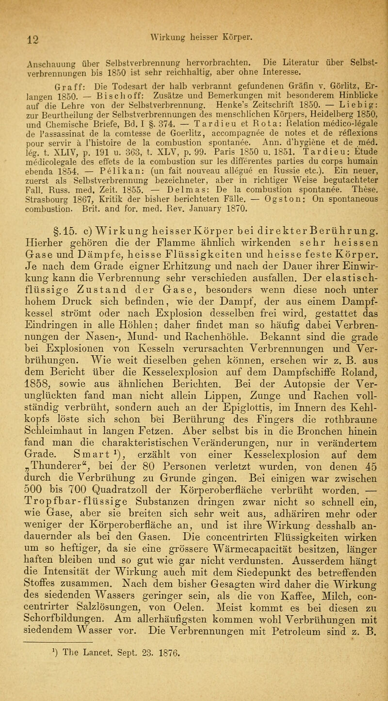 ^2 Wirkung heisser Körper. Anschauung über Selbstverbrennung hervorbrachten. Die Literatur über Selbst- verbrennungen bis 1850 ist sehr reichhaltig, aber ohne Interesse. Graff: Die Todesart der halb verbrannt gefundenen Gräfin v. Görlitz, Er- langen 1850. — Bisch off: Zusätze und Bemerkungen mit besonderem HinbUcke auf die Lehre von der Selbstverbrennung. Henke's Zeitschrift 1850. — Liebig: zur Beurtheilung der Selbstverbrennungen des menschlichen Körpers, Heidelberg 1850, und Chemische Briefe, Bd. I §.374. — Tardieu et Rota: Relation medico-legale de l'assassinat de la comtesse de Goerlitz, accompagnee de notes et de reflexions pour servir ä Thistoire de la combustion spontanee. Ann. d'hygiene et de med. leg. t. XLIV, p. 191 u. 363, t. XLV, p. 99. Paris 1850 u. 1851. Tardieu: Etüde medicolegale des effets de la combustion sur les differentes parties du corps humain ebenda 1854. — Pelikan: (un fait nouveau allegue en Russie etc.). Ein neuer, zuerst als Selbstverbrennung bezeichneter, aber in richtiger Weise begutachteter Fall. Russ. med. Zeit. 1855. — Delmas: De la combustion spontanee. These. Strasbourg 1867, Kritik der bisher berichteten Fälle. — Ogston: On spontaneous combustion. Brit. and for. med. Rev. January 1870. §.15. c) Wirkung heisserlvörper bei dir ekterBerührung. Hierher gehören die der Flamme ähnlich wirkenden sehr heissen Gase und Dämpfe, heisse Flüssigkeiten und heisse feste Körper. Je nach dem Grade eigner Erhitzung und nach der Dauer ihrer Einwir- kung kann die Verbrennung sehr verschieden ausfallen. Der elastisch- flüssige Zustand der Gase, besonders wenn diese noch unter hohem Druck sich befinden, wie der Dampf, der aus einem Dampf- kessel strömt oder nach Explosion desselben frei wird, gestattet das Eindringen in alle Höhlen; daher findet man so häufig dabei Verbren- nungen der Nasen-, Mund- und Rachenhöhle. Bekannt sind die grade bei Explosionen von Kesseln verursachten Verbrennungen und Ver- brühungen. Wie weit dieselben gehen können, ersehen wir z. B. aus dem Bericht über die Kesselexplosion auf dem Dampfschifie Roland, 1858, sowie aus ähnlichen Berichten. Bei der Autopsie der Ver- unglückten fand man nicht allein Lippen, Zunge und Rachen voll- ständig verbrüht, sondern auch an der Epiglottis, im Innern des Kehl- kopfs löste sich schon bei Berührung des Fingers die rothbraune Schleimhaut in langen Fetzen. Aber selbst bis in die Bronchen hinein fand man die charakteristischen Veränderungen, nur in verändertem Grade. Smart ^), erzählt von einer Kesselexplosion auf dem j,Thunderer, bei der 80 Personen verletzt wurden, von denen 45 durch die Verbrühung zu Grunde gingen. Bei einigen war zwischen 500 bis 700 Quadratzoll der Körperoberfläche verbrüht worden. — Tropfbar-flüssige Substanzen dringen zwar nicht so schnell ein, wie Gase, aber sie breiten sich sehr weit aus, adhäriren mehr oder weniger der Körperoberfläche an, und ist ihre Wirkung desshalb an- dauernder als bei den Gasen. Die concentrirten Flüssigkeiten wirken um so heftiger, da sie eine grössere Wärmecapacität besitzen, länger haften bleiben und so gut wie gar nicht verdunsten. Ausserdem hängt die Intensität der Wirkung auch mit dem Siedepunkt des betreff'enden Stoffes zusammen. Nach dem bisher Gesagten wird daher die Wirkung des siedenden Wassers geringer sein, als die von Kaffee, Milch, con- centrirter Salzlösungen, von Gelen. Meist kommt es bei diesen zu Schorfbildungen. Am allerhäufigsten kommen wohl Verbrühungen mit siedendem Wasser vor. Die Verbrennungen mit Petroleum sind z. B. ') The Lancet. Sept. 23. 1876.