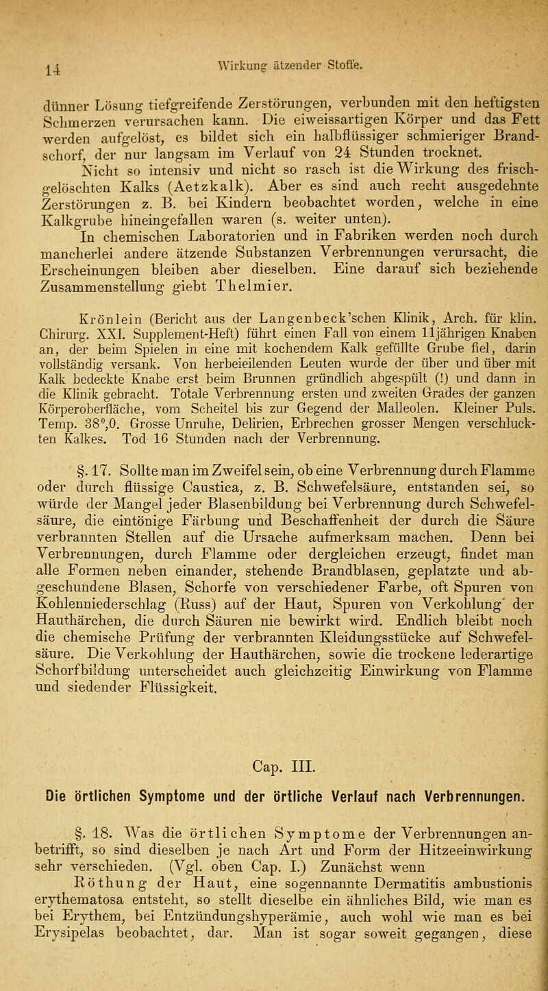 dünner Lösung tiefgreifende Zerstörungen, verbunden mit den heftigsten Schmerzen verursachen kann. Die eiweissartigen Körper und das Fett werden aufgelöst, es bildet sich ein halbflüssiger schmieriger Brand- schorf, der nur langsam im Verlauf von 24 Stunden trocknet. Nicht so intensiv und nicht so rasch ist die Wirkung des frisch- gelöschten Kalks (Aetzkalk), Aber es sind auch recht ausgedehnte Zerstörungen z. B. bei Kindern beobachtet worden, welche in eine Kalkgrube hineingefallen waren (s. weiter unten). In chemischen Laboratorien und in Fabriken werden noch durch mancherlei andere ätzende Substanzen Verbrennungen verursacht, die Erscheinungen bleiben aber dieselben. Eine darauf sich beziehende Zusammenstellung giebt Thelmier. Krön lein (Bericht aus der Langenbeck'schen Klinik, Arch. für klin. Chirurg. XXI. Supplement-Heft) führt einen Fall von einem 11jährigen Knaben an, der beim Spielen in eine mit kochendem Kalk gefüllte Grube fiel, darin vollständig versank. Von herbeieilenden Leuten wurde der über und über mit Kalk bedeckte Knabe erst beim Brunnen gründlich abgespült (!) und dann in die Klinik gebracht. Totale Verbrennung ersten und zweiten Grades der ganzen Körperoberfläche, vom Scheitel bis zur Gegend der Malleolen. Kleiner Puls. Temp. 38,0, Grosse Unruhe, Delirien, Erbrechen grosser Mengen verschluck- ten Kalkes. Tod 16 Stunden nach der Verbrennung. §. 17. Sollte man im Zweifel sein, ob eine Verbrennung durch Flamme oder durch flüssige Caustica, z. B. Schwefelsäure, entstanden sei, so würde der Mangel jeder Blasenbildung bei Verbrennung durch Schwefel- säure, die eintönige Färbung und Beschafienheit der durch die Säure verbrannten Stellen auf die Ursache aufmerksam machen. Denn bei Verbrennungen, durch Flamme oder dergleichen erzeugt, findet man alle Formen neben einander, stehende Brandblasen, geplatzte imd ab- geschundene Blasen, Schorfe von verschiedener Farbe, oft Spuren von Kohlenniederschlag (Russ) auf der Haut, Spuren von Verkohlung' der Hauthärchen, die durch Säuren nie bewirkt wird. Endlich bleibt noch die chemische Prüfung der verbrannten Kleidungsstücke auf Schwefel- säure. Die Verkohlung der Hauthärchen, sowie die trockene lederartige Schorfbildung unterscheidet auch gleichzeitig Einwirkung von Flamme und siedender Flüssigkeit. Cap. m. Die örtlichen Symptome und der örtliche Verlauf nach Verbrennungen. §. 18. Was die örtlichen Symptome der Verbrennungen an- betrifft, so sind dieselben je nach Art und Form der Hitzeeinwirkung sehr verschieden. (Vgl. oben Cap. I.) Zunächst wenn Röthung der Haut, eine sogennannte Dermatitis ambustionis erythematosa entsteht, so stellt dieselbe ein ähnliches Bild, wie man es bei Erythem, bei Entzündungshyperämie, auch wohl wie man es bei Erysipelas beobachtet, dar. Man ist sogar soweit gegangen, diese