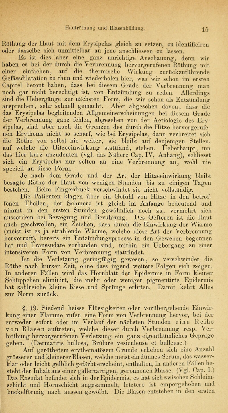 Hautröthung und. Blasenbildung. j[5 Röthung der Haut mit dem Erysipelas gleich zu setzen, zu identificiren oder dasselbe sich unmittelbar an jene anschliessen zu lassen. Es ist dies aber eine ganz unrichtige Anschauung, denn wir haben es bei der durch die Verbrennung hervorgerufenen Röthung mit einer einfachen, auf die thermische Wirkung zurückzuführende Gefässdilatation zu thun und wiederholen hier, was wir schon im ersten Capitel betont haben, dass bei diesem Grade der Verbrennung man noch gar nicht berechtigt ist, von Entzündung zu reden. Allerdings sind die Uebergänge zur nächsten Form, die wir schon als Entzündung ansprechen, sehr schnell gemacht. Aber abgesehen davon, dass die das Erysipelas begleitenden Allgemeinerscheinungen bei diesem Grade der Verbrennung ganz fehlen, abgesehen von der Aetiologie des Ery- sipelas, sind aber auch die Grenzen des durch die Hitze hervorgerufe- nen Erythems nicht so scharf, wie bei Erysipelas, dann verbreitet sich die Röthe von selbst nie weiter, sie bleibt auf denjenigen Stellen, auf welche die Hitzeeinwirkung stattfand, stehen. Ueberhaupt, um das hier kurz anzudeuten (vgl, das Nähere Cap. IV, Anhang), schliesst sich ein Erysipelas nur selten an eine Verbrennung an, wohl nie speciell an diese Form. Je nach dem Grade und der Art der Hitzeeinwirkung bleibt besagte Röthe der Haut von wenigen Stunden bis zu einigen Tagen bestehen. Beim Fingerdruck verschwindet. sie nicht vollständig. Die Patienten klagen über ein Gefühl von Hitze in den betrof- fenen Theilen, der Schmerz ist gleich im Anfange bedeutend und nimmt in den ersten Stunden gewöhnlich noch zu, vermehrt sich ausserdem bei Bewegung und Berührung. Des Oefteren ist die Haut auch geschwollen, ein Zeichen, dass durch die Einwirkung der Wärme (meist ist es ja strahlende Wärme, welche diese Art der Verb^'ennung hervorruft), bereits ein Entzündungsprocess in den Geweben begonnen hat und Transsudate vorhanden sind, mithin ein Uebergang zu einer intensiveren Form von Verbrennung stattfindet, Ist die Verletzung geringfügig gewesen, so verschwindet die Röthe nach kurzer Zeit, ohne dass irgend weitere Folgen sich zeigen. In anderen Fällen wird das Hornblatt der Epidermis in Form kleiner Schüppchen eliminirt, die mehr oder weniger pigmentirte Epidermis hat zahlreiche kleine Risse und Sprünge erlitten. Damit kehrt Alles zur Norm zurück, §, 19. Siedend heisse Flüssigkeiten oder vorübergehende Einwir- kung einer Flamme rufen eine Form von Verbrennung hervor, bei der entweder sofort oder im Verlauf der nächsten Stunden eine Reihe von Blasen auftreten, welche dieser durch Verbrennung resp. Ver- brühung hervorgerufenen Verletzung ein ganz eigenthümhches Gepräge geben. (Dermatitis bullosa, Bnilure vesiculeuse et bulleuse.) Auf geröthetem erythematösem Grunde erheben sich eine Anzahl grösserer und kleinerer Blasen, welche meist ein dünnes Serum, das wasser- klar oder leicht gelblich gefärbt erscheint, enthalten, in anderen Fällen be- steht der Inhalt aus einer gallertartigen, geronnenen Masse. (Vgl. Cap. I.) Das Exsudat befindet sich in der Epidermis, es hat sich zwischen Schleim- schicht und Hornschicht angesammelt, letztere ist emporgehoben und buckeiförmig nach aussen gewölbt. Die Blasen entstehen in den ersten