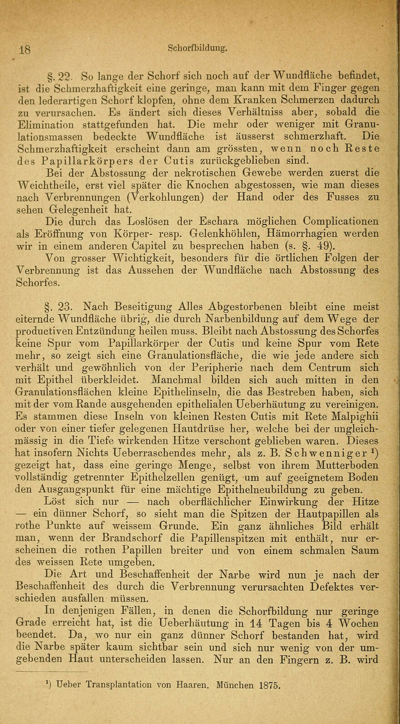 -j^g Schorfbildung. §. 22. So lange der Schorf sich noch auf der Wundfläche befindet, ist die Schmerzhaftig-keit eine geringe, man kann mit dem Finger gegen den lederartigen Schorf klopfen, ohne dem Kranken Schmerzen dadurch zu verursachen. Es ändert sich dieses Verhältniss aber, sobald die Elimination stattgefunden hat. Die mehr oder weniger mit Granu- lationsmassen bedeckte Wundfläche ist äusserst schmerzhaft. Die Schmerzhaftigkeit erscheint dann am grössten, wenn noch Reste des Papillarkörpers der Cutis zurückgeblieben sind. Bei der Abstossung der nekrotischen Gewebe werden zuerst die Weichtheile, erst viel später die Knochen abgestossen, wie man dieses nach Verbrennungen (Verkohlungen) der Hand oder des Fusses zu sehen Gelegenheit hat. Die durch das Loslösen der Eschara möglichen Complicationen als Eröffnung von Körper- resp. Gelenkhöhlen, Hämorrhagien werden wir in einem anderen Capitel zu besprechen haben (s. §. 49). Von grosser Wichtigkeit, besonders für die örtlichen Folgen der Verbrennung ist das Aussehen der Wundfläche nach Abstossung des Schorfes. §. 23. Nach Beseitigung Alles Abgestorbenen bleibt eine meist eiternde Wundfläche übrig, die durch Narbenbildung auf dem Wege der productiven Entzündung heilen muss. Bleibt nach Abstossung des Schorfes keine Spur vom Papillarkörper der Cutis und keine Spur vom Rete mehr, so zeigt sich eine Granulationsfläche, die wie jede andere sich verhält und gewöhnlich von der Peripherie nach dem Centrum sich mit Epithel überkleidet. Manchmal bilden sich auch mitten in den Granulationsflächen kleine Epithelinseln, die das Bestreben haben, sich mit der vom Rande ausgehenden epithelialen Ueberhäutung zu vereinigen. Es stammen diese Inseln von kleinen Resten Cutis mit Rete Malpighii oder von einer tiefer gelegenen Hautdrüse her, welche bei der ungleich- massig in die Tiefe wirkenden Hitze verschont geblieben waren. Dieses hat insofern Nichts üeberraschendes mehr, als z, B, Seh wennig er *) gezeigt hat, dass eine geringe Menge, selbst von ihrem Mutterboden vollständig getrennter Epithelzellen genügt, um auf geeignetem Boden den Ausgangspunkt für eine mächtige Epithelneubildung zu geben. Löst sich nur — nach oberflächlicher Einwirkung der Hitze — ein dünner Schorf, so sieht man die Spitzen der Hautpapillen als rothe Punkte auf weissem Grunde. Ein ganz ähnliches Bild erhält man, wenn der Brandschorf die Papillenspitzen mit enthält, nur er- scheinen die rothen Papillen breiter und von einem schmalen Saum des weissen Rete umgeben. Die Art und Beschafienheit der Narbe wird nun je nach der Beschaffenheit des durch die Verbrennung verursachten Defektes ver- schieden ausfallen müssen. In denjenigen Fällen, in denen die Schorfbildung nur geringe Grade erreicht hat, ist die Ueberhäutung in 14 Tagen bis 4 Wochen beendet. Da, wo nur ein ganz dünner Schorf bestanden hat, wird die Narbe später kaum sichtbar sein und sich nur wenig von der um- gebenden Haut unterscheiden lassen. Nur an den Fingern z, B. wird ') Ueber Transplantation von Haaren. München 1875.