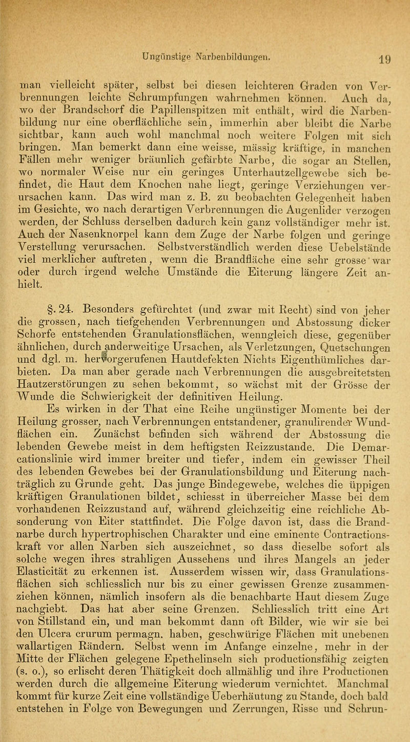 Ungünstige Narbenbildungen. j^g man vielleicht später, selbst bei diesen leichteren Graden von Ver- brennungen leichte Schrumpfungen wahrnehmen können. Auch da, wo der Brandschorf die Papillenspitzen mit enthält, wird die Narben- bildung nur eine oberflächliche sein, immerhin aber bleibt die Narbe sichtbar, kann auch wohl manchmal noch weitere Folgen mit sich bringen. Man bemerkt dann eine weisse, massig kräftige, in manchen Fällen mehr weniger bräunlich gefärbte Narbe, die sogar an Stellen, wo normaler Weise nur ein geringes Unterhautzellgewebe sich be- findet, die Haut dem Knochen nahe liegt, geringe Verziehungen ver- ursachen kann. Das wird man z. B. zu beobachten Gelegenheit haben im Gesichte, wo nach derartigen Verbrennungen die Augenlider verzogen werden, der Schluss derselben dadurch kein ganz vollständiger mehr ist. Auch der Nasenknorpel kann dem Zuge der Narbe folgen und geringe Verstellung verursachen. Selbstverständlich werden diese Uebelstände viel merklicher auftreten, wenn die Brandfläche eine sehr grosse' war oder durch irgend welche Umstände die Eiterung längere Zeit an- hielt. §. 24. Besonders gefürchtet (und zwar mit Recht) sind von jeher die grossen, nach tiefgehenden Verbrennungen und Abstossung dicker Schorfe entstehenden Granulationsflächen, wenngleich diese, gegenüber ähnlichen, durch anderweitige Ursachen, als Verletzungen, Quetschungen und dgl. m. herwrgerufenen Hautdefekten Nichts Eigenthümliches dai-- bieten. Da man aber gerade nach Verbrennungen die ausgebreitetsten Hautzerstörungen zu sehen bekommt, so wächst mit der Grösse der W^unde die Schwierigkeit der definitiven Heilung. Es wirken in der That eine Reihe ungünstiger Momente bei der Heilung grosser, nach Verbrennungen entstandener, granulirendev Wund- flächen ein. Zunächst befinden sich während der Abstossung die lebenden Gewebe meist in dem heftigsten Reizzustande. Die Demar- cationslinie wird immer breiter und tiefer, indem ein gewisser Theil des lebenden Gewebes bei der Granulationsbildung und Eiterung nach- träglich zu Grunde geht. Das junge Bindegewebe, welches die üppigen kräftigen Granulationen bildet, schiesst in überreicher Masse bei dem vorhandenen Reizzustand auf, während gleichzeitig eine reichliche Ab- sonderung von Eiter stattfindet. Die Folge davon ist, dass die Brand- narbe durch hypertrophischen Charakter und eine eminente Contractions- kraft vor allen Narben sich auszeichnet, so dass dieselbe sofort als solche wegen ihres strahligen Aussehens und ihres Mangels an jeder Elasticität zu erkennen ist. Ausserdem wissen wir, dass Granulations- flächen sich schliesslich nur bis zu einer gewissen Grenze zusammen- ziehen können, nämlich insofern als die benachbarte Haut diesem Zuge nachgiebt. Das hat aber seine Grenzen. Schliesslich tritt eine Ai't von Stillstand ein, und man bekommt dann oft Bilder, wie wir sie bei den Ulcera crurum permagn. haben, geschwürige Flächen mit unebenen wallartigen Rändern. Selbst wenn im Anfange einzelne, mehr in der Mitte der Flächen gelegene Epethelinseln sich productionsfähig zeigten (s. 0.), so erlischt deren Thätigkeit doch allmählig und ihre Productionen werden durch die allgemeine Eiterung wiederum vernichtet. Manchmal kommt für kurze Zeit eine vollständige Ueberhäutung zu Stande, doch bald entstehen in Folge von Bewegungen und Zerrungen, Risse und Schrun-