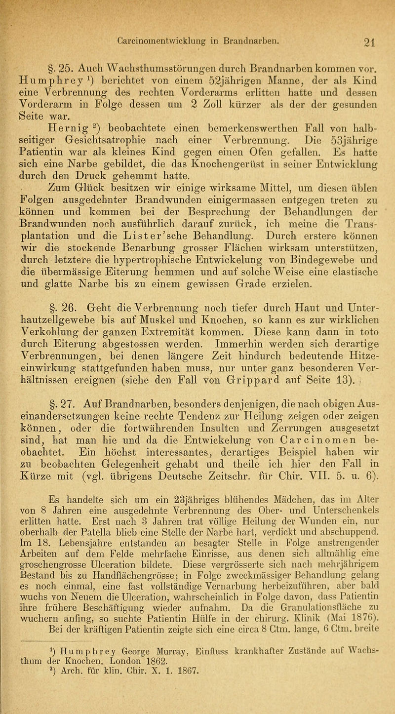 §. 25. Auch Wachsthumsstörungen durch Brandnarben kommen vor. Humphrey^) berichtet von einem 52jährigen Manne, der als Kind eine Verbrennung des rechten Vorderarms erlitten hatte und dessen Vorderarm in Folge dessen um 2 Zoll kürzer als der der gesunden Seite war. Hern ig ^) beobachtete einen bcmerkenswerthen Fall von halb- seitiger Gesichtsatrophie nach einer Verbrennung. Die 53jährige Patientin war als kleines Kind gegen einen Ofen gefallen. Es hatte sich eine Narbe gebildet, die das Knochengerüst in seiner Entwicklung durch den Druck gehemmt hatte. Zum Glück besitzen wir einige wirksame Mittel, um diesen üblen Folgen ausgedehnter Brandwunden einigermassen entgegen treten zu können imd kommen bei der Besprechung der Behandlungen der Brandwunden noch ausführlich darauf zurück, ich meine die Trans- plantation und die L i s t e r' sehe Behandlung. Durch erstere können wir die stockende Benarbung grosser Flächen wirksam unterstützen, durch letztere die hypertrophische Entwickelung von Bindegewebe und die übermässige Eiterung hemmen und auf solche Weise eine elastische und glatte Narbe bis zu einem gewissen Grade erzielen. §. 26. Geht die Verbrennung noch tiefer durch Haut und Unter- hautzellgewebe bis auf Muskel und Knochen, so kann es zur wirklichen Verkohlung der ganzen Extremität kommen. Diese kann dann in toto durch Eiterung abgestossen werden. Immerhin werden sich derartige Verbrennungen, bei denen längere Zeit hindurch bedeutende Hitze- einwirkung stattgefunden haben muss, nur unter ganz besonderen Ver- hältnissen ereignen (siehe den Fall von Grippard auf Seite 13). §. 27. Auf Brandnarben, besonders denjenigen, die nach obigen Aus- einandersetzungen keine rechte Tendenz zur Heilung zeigen oder zeigen können, oder die fortwährenden Insulten und Zerrungen ausgesetzt sind, hat man hie und da die Entwickelung von Carcinomen be- obachtet. Ein höchst interessantes, derartiges Beispiel haben wir zu beobachten Gelegenheit gehabt und theile ich hier den Fall in Kürze mit (vgl. übrigens Deutsche Zeitschr. für Chir. VII. 5. u. 6). Es handelte sich um ein 23jähriges blühendes Mädchen, das im Alter von 8 Jahren eine ausgedehnte Verbrennung des Ober- und Unterschenkels erlitten hatte. Erst nach 3 Jahren trat völlige Heilung der Wunden ein, nur oberhalb der Patella blieb eine Stelle der Narbe hart, verdickt und abschuppend. Im 18. Lebensjahre entstanden an besagter Stelle in Folge anstrengender Arbeiten auf dem Felde mehrfache Einrisse, aus denen sich allmählig eine groschengrosse Ulceration bildete. Diese vergrösserte sich nach mehrjährigem Bestand bis zu Handflächengrösse; in Folge zweckmässiger Behandlung gelang es noch einmal, eine fast vollständige Vernarbung herbeizuführen, aber bald wuchs von Neuem die Ulceration, wahrscheinlich in Folge davon, dass Patientin ihre frühere Beschäftigung wieder aufnahm. Da die Granulationsfläche zu wuchern anfing, so suchte Patientin Hülfe in der chirurg. Klinik (Mai 1876). Bei der kräftigen Patientin zeigte sich eine circa 8 Gtm. lange, 6 CUni. breite 1) Humphrey George Murray, Einfluss krankhafter Zustände auf Wachs- thum der Knochen. London 1862. 2) Arch. für kHn. Chir. X. 1. 1867.