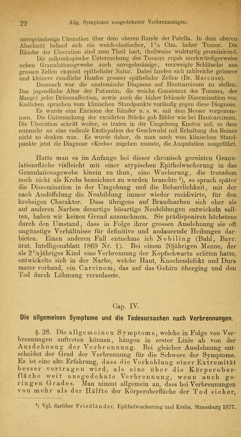 unregelmässige Ulceration über dem oberen Rande der Patella. In dem oberen Abschnitt befand sich ein weich-elastischer, IV2 Gtm. hoher Tmnor. Die Ränder der Ulceration sind zum Theil liart, theilweise wulstartig prominirend. Die mikroskopische Untersuchung des Tumors ergab merkwürdigerweise neben Granulationsgewebe auch unregelmässige, verzweigte Schläuche aus grossen Zellen exquisit epithelialer Natur. Dabei fanden sich zahlreiche grössere und kleinere rundliche Haufen grosser epithelialer Zellen (Dr. i\iarcuse). Demnach war die anatomische Diagnose auf Hautcarcinom zu stellen. Das jugendliche Alter der Patientin, die weiche Gonsistenz des Tumors, der Mangel jeder Drüsenaffection, sowie auch die bisher fehlende Dissemination von Knötchen sprachen vom klinischen Standpunkte vorläufig gegen diese Diagnose. Es wurde eine Excision der Ränder u. s. w. mit dem Messer vorgenom- men. Die Untersuchung der excidirten Stücke gab Bilder wie bei Hautcarcinom. Die Ulceration schritt weiter, es traten in der Umgebung Knoten auf, so dass nunmehr an eine radicale Exstirpation der Geschwulst mit Erhaltung des Beines nicht zu denken war. Es wurde daher, da man auch vom klinischen Stand- punkte jetzt die Diagnose »Krebs« zugeben musste, die Amputation ausgeführt. Hatte man es im Anfange bei dieser chronisch gereizten Granu- lationsfläche vielleicht mit einer atypischen Epithelwucherung in das Granulationsgewehe hinein zu thun, eine Wucherung, die trotzdem noch nicht als Krebs bezeichnet zu werden brauchte ^), so sprach später die Dissemination in der Umgebung und die Beharrlichkeit, mit der nach Auslöffelung die Neubildung immer wieder recidivirte, für den krebsigen Charakter. Dass übrigens auf Brandnarben sich eher als auf anderen Narben derartige bösartige Neubildungen entwickeln soll- ten, haben wir keinen Grund anzunehmen. Sie prädisponiren höchstens durch den Umstand, dass in Folge ihrer grossen Ausdehnung sie oft ungünstige Verhältnisse für definitive und andauernde Heilungen dar- bieten. Einen anderen Fall entnehme ich Nobiling (Buhl, Bayr. ärzt. Intelligenzblatt 1869 Nr. 1). Bei einem 20jährigen Manne, der als 2V2Jähriges Kind eine Verbrennung der Kopfschwarte erlitten hatte, entwickelte sich in der Narbe, welche Haut, Knochendefekt und Dura mater verband, ein Carcinom, das auf das Gehirn überging und den Tod durch Lähmung veranlasste. Cap. IV. Die allgemeinen Symptome und die Todesursachen nach Verbrennungen. §. 28. Die allgemeinen Symptome, welche in Folge von Ver- brennungen auftreten können, hängen in erster Linie ab von der Ausdehnung der Verbrennung. Bei gleicher Ausdehnung ent- scheidet der Grad der Verbrennung für die Schwere der Symptome. Es ist eine alte Erfahrung, dass die Verkohlung einer Extremität besser vertragen wird, als eine über die Körperober- fläche weit ausgedehnte Verbrennung, wenn auch ge- ringen Grades. Man nimmt allgemein an, dass bei Verbrennungen von mehr als der Hälfte der Körperoberfläche der Tod sicher, ^) Vgl. darüber Friedländer, Epithelwucherung und Krebs. Strassburg 1877.