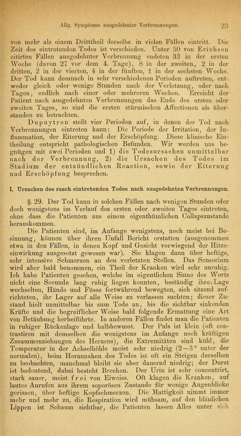 von mehr als einem Dritttheil derselbe in vielen Fällen eintritt. Die Zeit des eintretenden Todes ist verschieden. Unter 50 von Erichsen citirten Fällen ausgedehnter Verbrennung endeten 33 in der ersten Woche (davon 27 vor dem 4. Tage), 8 in der zweiten, 2 in der dritten, 2 in der vierten, 4 in der fünften, 1 in der sechsten Woche. Der Tod kann demnach in sehr verschiedenen Perioden auftreten, ent- weder gleich oder wenige Stunden nach der Verletzung, oder nach Tagen, endlich nach einer oder mehreren Wochen. Erreicht der Patient nach ausgedehnten Verbrennungen das Ende des ersten oder zweiten Tages, so sind die ersten stürmischen AfFectionen als über- standen zu betrachten. Dupuytren stellt vier Perioden auf, in denen der Tod nach Verbrennungen eintreten kann: Die Periode der Irritation, der In- flammation, der Eiterung und der Erschöpfung. Diese klinische Ein- theilung entspricht pathologischen Befunden. Wir werden uns be- gnügen mit zwei Perioden und 1) die Todesursachen unmittelbar nach der Verbrennung, 2) die Ursachen des Todes im Stadium der entzündlichen Reaction, sowie der Eiterung und Erschöpfung besprechen. I. Ursachen des rasch, eintretenden Todes nach ausgedehnten Verbrennungen. §. 29. Der Tod kann in solchen Fällen nach wenigen Stunden oder doch wenigstens im Verlauf des ersten oder zweiten Tages eintreten, ohne dass die Patienten aus einem eigenthümlichen Collapszustande herauskommen. Die Patienten sind, im Anfange wenigstens, noch meist bei Be- sinnung, können über ihren Unfall Bericht erstatten (ausgenommen etwa in den Fällen, in denen Kopf und Gesicht vorwiegend der Hitze- einwirkung ausgesetzt gewesen war). Sie klagen dann über heftige, sehr intensive Schmerzen an den verletzten Stellen. Das Sensorium wird aber bald benommen, ein Theil der Kranken wird sehr unruhig. Ich habe Patienten gesehen, welche im eigentlichen Sinne des Worts nicht eine Secunde lang ruhig liegen konnten, beständig ihre. Lage wechselten, Hände und Füsse fortwährend bewegten, sich sitzend auf- richteten, ihr Lager auf alle Weise zu verlassen suchten; dieser Zu- stand hielt unmittelbar bis zum Tode an, bis die sichtbar sinkenden Kräfte und die begreiflicher Weise bald folgende Ermattung eine Art von Betäubung herbeiführte. In anderen Fällen findet man die Patienten in ruhiger Rückenlage und halbbewusst. Der Puls ist klein (oft con- trastiren mit demselben die wenigstens im Anfange noch kräftigen Zusammenziehungen des Herzens), die Extremitäten sind kühl, die Temperatur in der Achselhöhle meist sehr niedrig (2—3^ unter der normalen), beim Herannahen des Todes ist oft ein Steigen derselben zu beobachten, manchmal bleibt sie aber dauernd niedrig; der Durst ist bedeutend, dabei besteht Brechen. Der Urin ist sehr concentrirt, stark sauer, meist frei von Eiweiss. Oft klagen die Kranken, auf lautes Anrufen aus ihrem soporösen Zustande für wenige Augenbhcke gerissen, über heftige Kopfschmerzen. Die Mattigkeit nimmt immer mehr und mehr zu, die Respiration wird mühsam, auf den bläulichen Lippen ist Schaum sichtbar, die Patienten lassen Alles unter sicli