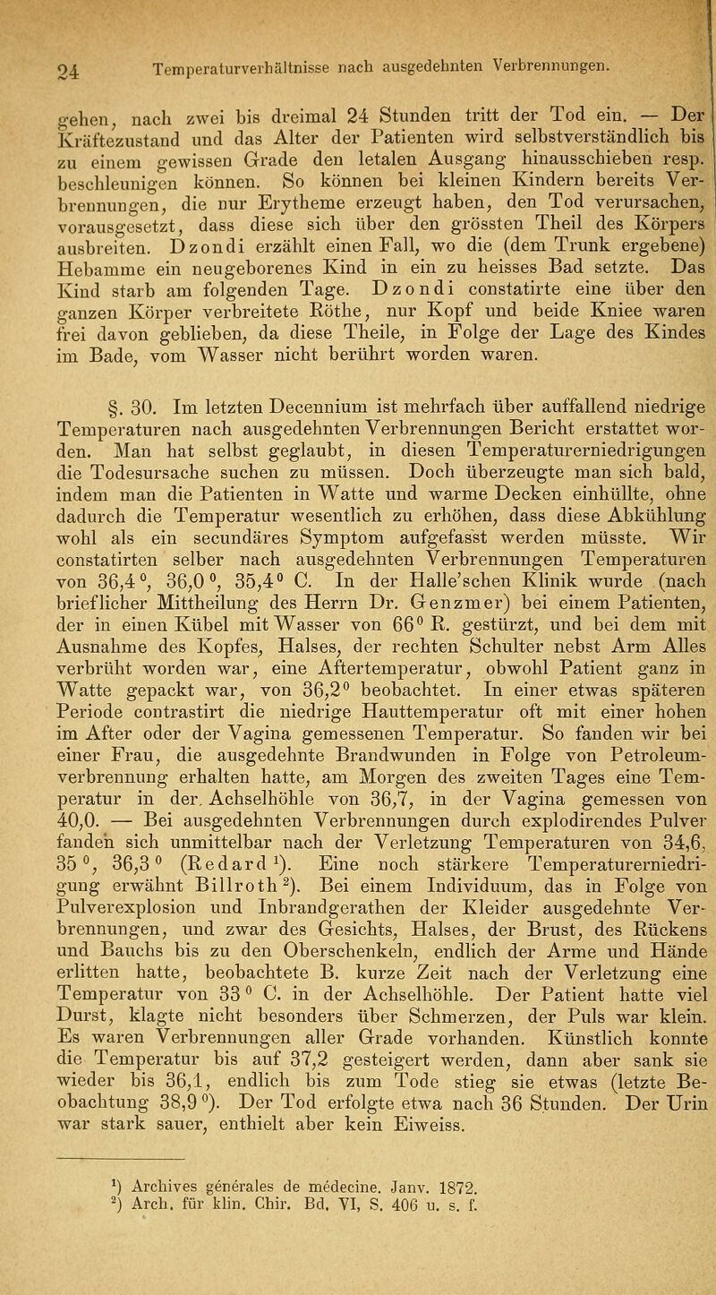 gehen, nach zwei bis dreimal 24 Stunden tritt der Tod ein. — Der Krcäftezustand und das Alter der Patienten wird selbstverständlich bis zu einem gewissen Grade den letalen Ausgang hinausschieben resp. beschleunigen können. So können bei kleinen Kindern bereits Ver- brennungen, die nur Erytheme erzeugt haben, den Tod verursachen, vorausgesetzt, dass diese sich über den grössten Theil des Körpers ausbreiten. Dzondi erzählt einen Fall, wo die (dem Trunk ergebene) Hebamme ein neugeborenes Kind in ein zu heisses Bad setzte. Das Kind starb am folgenden Tage. Dzondi constatirte eine über den ganzen Körper verbreitete Röthe, nur Kopf und beide Kniee waren frei davon geblieben, da diese Theile, in Folge der Lage des Kindes im Bade, vom Wasser nicht berührt worden waren. §, 30. Im letzten Decennium ist mehrfach über auffallend niedrige Temperaturen nach ausgedehnten Verbrennungen Bericht erstattet wor- den. Man hat selbst geglaubt, in diesen Temperaturerniedrigungen die Todesursache suchen zu müssen. Doch überzeugte man sich bald, indem man die Patienten in Watte und warme Decken einhüllte, ohne dadurch die Temperatur wesentlich zu erhöhen, dass diese Abkühlung wohl als ein secundäres Symptom aufgefasst werden müsste. Wir constatirten selber nach ausgedehnten Verbrennungen Temperaturen von 36,4 ^ 36,0 <>, 35,4» C. In der Halle'schen Klinik wurde (nach brieflicher Mittheilung des Herrn Dr. Genzmer) bei einem Patienten, der in einen Kübel mit Wasser von 66'^ R. gestürzt, und bei dem mit Ausnahme des Kopfes, Halses, der rechten Schulter nebst Arm Alles verbrüht worden war, eine Aftertemperatur, obwohl Patient ganz in Watte gepackt war, von 36,2*^ beobachtet. In einer etwas späteren Periode contrastirt die niedrige Hauttemperatur oft mit einer hohen im After oder der Vagina gemessenen Temperatur. So fanden wir bei einer Frau, die ausgedehnte Brandwunden in Folge von Petroleum- verbrennung erhalten hatte, am Morgen des zweiten Tages eine Tem- peratur in der, Achselhöhle von 36,7, in der Vagina gemessen von 40,0. — Bei ausgedehnten Verbrennungen durch explodirendes Pulver fanden sich unmittelbar nach der Verletzung Temperaturen von 34,6, 35*^, 36,3'^ (Redard ^). Eine noch stärkere Temperaturerniedri- gung erwähnt Billroth ^). Bei einem Individuum, das in Folge von Pulverexplosion und Inbrandgerathen der Kleider ausgedehnte Ver- brennungen, und zwar des Gesichts, Halses, der Brust, des Rückens und Bauchs bis zu den Oberschenkeln, endlich der Arme und Hände erlitten hatte, beobachtete B. kurze Zeit nach der Verletzung eine Temperatur von 33 ^ C. in der Achselhöhle. Der Patient hatte viel Durst, klagte nicht besonders über Schmerzen, der Puls war klein. Es waren Verbrennungen aller Grade vorhanden. Künstlich konnte die Temperatur bis auf 37,2 gesteigert werden, dann aber sank sie wieder bis 36,1, endlich bis zum Tode stieg sie etwas (letzte Be- obachtung 38,9 ^). Der Tod erfolgte etwa nach 36 Stunden. Der Urin war stark sauer, enthielt aber kein Eiweiss. *) Archives generales de medecine. Janv. 1872. 2) Arch. für klin, Chir. Bd. VI, S. 406 u. s. f.