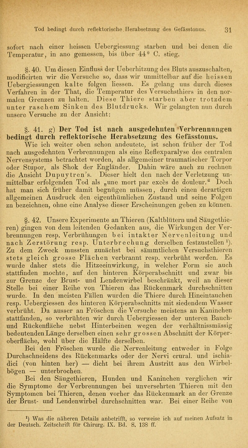 sofort nach einer lieissen Uebergiessiing starben und bei denen die Temperatur, in ano gemessen, bis über 44'^ C. stieg. §. 40. Um diesen Einfluss der Ueberhitzung des Bluts auszuschalten, modificirten wir die Versuche so, dass wir unmittelbar auf die heissen Uebergiessungen kalte folgen Hessen. Es gelang uns durch dieses Verfahren in der That, die Temperatur des Versuchsthiers in den nor- malen Grenzen zu halten. Diese Thiere starben aber trotzdem unter raschem Sinken des Blutdrucks. Wir gelangten nun durch unsere Versuche zu der Ansicht: §. 41. g) Der Tod ist nach ausgedehnten Terhrennimgen bedingt durch reflektorische Herabsetzung des Oefässtonus. Wie ich weiter oben schon andeutete, ist schon früher der Tod nach ausgedehnten Verbrennungen als eine Reflexparalyse des centralen Nervensystems betrachtet worden, als allgemeiner traumatischer Torpor oder Stupor, als Shok der Engländer. Dahin wäre auch zu rechnen die Ansicht Dupuytren's. Dieser hielt den nach der Verletzung un- mittelbar erfolgenden Tod als „une mort par exchs de douleur. Doch hat man sich früher damit begnügen müssen, durch einen derartigen allgemeinen Ausdruck den eigenthümlichen Zustand und seine Folgen zn bezeichnen, ohne eine Analyse dieser Erscheinungen geben zu können. §. 42. Unsere Experimente an Thieren (Kaltblütern und Säugethie- ren) gingen von dem leitenden Gedanken aus, die Wirkungen der Ver- brennungen resp. Verbrühungen bei intakter Nervenleitung und nach Zerstörung resp. Unterbrechung derselben festzustellen^). Zu dem Zweck mussten zunächst bei sämmtlichen Versuchsthieren stets gleich grosse Flächen verbrannt resp. verbrüht werden. Es wurde daher stets die Hitzeeinwirkung, in welcher Form sie auch stattfinden mochte, auf den hinteren Körperabschnitt und zwar bis zur Grenze der Brust- und Lendenwirbel beschränkt, weil an dieser Stelle bei einer Reihe von Thieren das Rückenmark durchschnitten wurde. In den meisten Fällen wurden die Thiere durch Hineintauchen resp. Uebergiessen des hinteren Körperabschnitts mit siedendem Wasser verbrüht. Da ausser an Fröschen die Versuche meistens an Kaninchen stattfanden, so verbrühten wir durch Uebergiessen der unteren Bauch- und Rückenfläche nebst Hinterbeinen wegen der verhältnissmässig bedeutenden Länge derselben einen sehr grossen Abschnitt der Körper- oberfläche, wohl über die Hälfte derselben. Bei den Fröschen wurde die Nervenleitung entweder in Folge Durchschneidens des Rückenmarks oder der Nervi crural. und ischia- dici (von hinten her) — dicht bei ihrem Austritt aus den Wirbel- bögen — unterbrochen. Bei den Säugethieren, Hunden und Kaninchen verglichen wir die Symptome der Verbrennungen bei unversehrten Thieren mit den Symptomen bei Thieren, denen vorher das Rückenmark an der Grenze der Brust- und Lendenwirbel durchschnitten war. Bei einer Reihe von ^) Was die näheren Details anbetrifft, so verweise ich auf meinen Aufsatz in der Deutsch. Zeitschrift für Chirurg. IX. Bd. S. 138 ff.