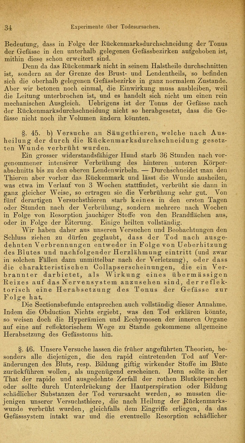 Bedeutung, dass in Folge der Rückenmarksdurchsclineidung der Tonus der Gefässe in den unterhalb gelegenen Gefässbezirken aufgehoben ist, mithin diese schon erweitert sind. Denn da das Rückenmark nicht in seinem Halstheile durchschnitten ist, sondern an der Grenze des Brust- und Lendentheils, so befinden sich die oberhalb gelegenen Gefässbezirke in ganz normalem Zustande. Aber wir betonen noch einmal, die Einwirkung muss ausbleiben, weil die Leitung unterbrochen ist, und es handelt sich nicht um einen rein mechanischen Ausgleich. Uebrigens ist der Tonus der Gefässe nach der Rückenmarksdurchschneidung nicht so herabgesetzt, dass die Ge- fässe nicht noch ihr Volumen ändern könnten. §. 45. b) Versuche an Säugethieren, welche nach Aus- heilung der durch die Rückenmarksdurchschneidung gesetz- ten Wunde verbrüht wurden. Ein grosser widerstandsfähiger Hund starb 36 Stunden nach vor- genommener intensiver Verbrühung des hinteren unteren Körper- abschnitts bis zu den oberen Lendenwirbeln. — Durchschneidet man den Thieren aber vorher das Rückenmark und lässt die Wunde ausheilen, was etwa im Verlauf von 3 Wochen stattfindet, verbrüht sie dann in ganz gleicher Weise, so ertragen sie die Verbrühung sehr gut. Von fünf derartigen Versuchsthieren starb keines in den ersten Tagen oder Stunden nach der Verbrühung, sondern mehrere nach Wochen in Folge von Resorption jauchiger Stofi'e von den Brandflächen aus, oder in Folge der Eiterung. Einige heilten vollständig. Wir haben daher aus unseren Versuchen und Beobachtungen den Schluss ziehen zu dürfen geglaubt, dass der Tod nach ausge- dehnten Verbrennungen entweder in Folge von üeberhitzung des Blutes und nachfolgender Herzlähmung eintritt (und zwar in solchen Fällen dann unmittelbar nach der Verletzung), oder dass die charakteristischen Collapserscheinungen, die ein Ver- brannter darbietet, als Wirkung eines übermässigen Reizes auf das Nervensystem anzusehen sind, der reflek- torisch eine Herabsetzung des Tonus der Gefässe zur Folge hat. Die Sectionsbefunde entsprechen.auch vollständig dieser Annahme. Indem die Obduction Nichts ergiebt, was den Tod erklären könnte, so weisen doch die Hyperämien und Ecchymosen der inneren Organe auf eine auf reflektorischem Wege zu Stande gekommene allgemeine Herabsetzung des Gefässtonus hin. §. 46. Unsere Versuche lassen die früher angeführten Theorien, be- sonders alle diejenigen, die den rapid eintretenden Tod auf Ver- änderungen des Bluts, resp. Bildung giftig wirkender Stoffe im Blute zurückführen wollen, als ungenügend erscheinen. Denn sollte in der That der rapide und ausgedehnte Zerfall der rothen Blutkörperchen oder sollte durch Unterdrückung der Hautperspiration oder Bildung schädlicher Substanzen der Tod verursacht werden, so mussten die- jenigen unserer Versuchsthiere, die nach Heilung der Rückenmarks- wunde verbrüht wurden, gleichfalls dem Eingriffe erliegen, da das Gefässsystem intakt war und die eventuelle Resorption schädlicher