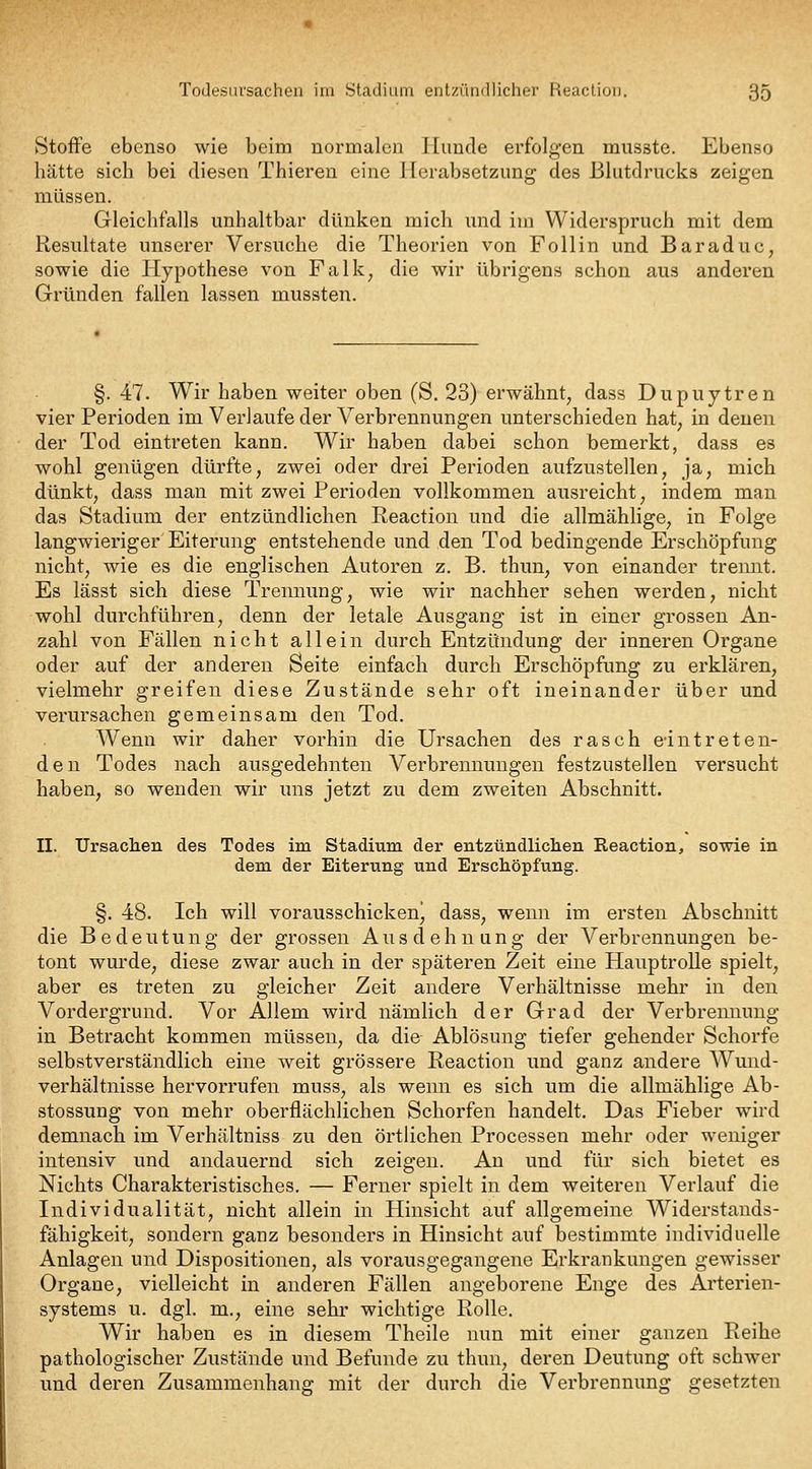 Stoffe ebenso wie beim normalen Hunde erfolgen musste. Ebenso hätte sich bei diesen Thieren eine Herabsetzung des Blutdrucks zeigen müssen. Gleichfalls unhaltbar dünken mich imd im Widerspruch mit dem Resultate unserer Versuche die Theorien von Follin und Baraduc, sowie die Hypothese von Falk, die wir übrigens schon aus anderen Gründen fallen lassen mussten. §. 47. Wir haben weiter oben (S. 23) erwähnt, dass Dupuytren vier Perioden im Verlaufe der Verbrennungen unterschieden hat, in denen der Tod eintreten kann. Wir haben dabei schon bemerkt, dass es wohl genügen dürfte, zwei oder drei Perioden aufzustellen, ja, mich dünkt, dass man mit zwei Perioden vollkommen ausreicht, indem man das Stadium der entzündlichen Reaction und die allmählige, in Folge langwieriger Eiterung entstehende und den Tod bedingende Erschöpfung nicht, wie es die englischen Autoren z. B. thun, von einander tremit. Es lässt sich diese Trennung, wie wir nachher sehen werden, nicht wohl durchführen, denn der letale Ausgang ist in einer grossen An- zahl von Fällen nicht allein durch Entzündung der inneren Organe oder auf der anderen Seite einfach durch Erschöpfung zu erklären, vielmehr greifen diese Zustände sehr oft ineinander über und verursachen gemeinsam den Tod. Wenn wir daher vorhin die Ursachen des rasch eintreten- den Todes nach ausgedehnten Verbrennungen festzustellen versucht haben, so wenden wir uns jetzt zu dem zweiten Abschnitt. II. Ursachen des Todes im Stadium der entztindliclieii Eeaction, sowie in dem der Eiterung und Erschöpfung. §. 48. Ich will vorausschickenj dass, wenn im ersten Abschnitt die Bedeutung der grossen Ausdehnung der Verbrennungen be- tont wurde, diese zwar auch in der späteren Zeit eine Hauptrolle spielt, aber es treten zu gleicher Zeit andere Verhältnisse mehr in den Vordergrund. Vor Allem wird nämlich der Grad der Verbrennung in Betracht kommen müssen, da die Ablösung tiefer gehender Schorfe selbstverständlich eine weit grössere Reaction und ganz andere Wund- verhältnisse hervorrufen muss, als wenn es sich um die allmählige Ab- stossung von mehr oberflächlichen Schorfen handelt. Das Fieber wird demnach im Verhältniss zu den örtlichen Processen mehr oder weniger intensiv und andauernd sich zeigen. An und für sich bietet es Nichts Charakteristisches. — Ferner spielt in dem weiteren Verlauf die Individualität, nicht allein in Hinsicht auf allgemeine Widerstands- fähigkeit, sondern ganz besonders in Hinsicht auf bestimmte individuelle Anlagen und Dispositionen, als vorausgegangene Erkrankungen gewisser Organe, vielleicht in anderen Fällen angeborene Enge des Arterien- systems u. dgl. m., eine sehr wichtige Rolle. Wir haben es in diesem Theile nun mit einer ganzen Reihe pathologischer Zustände und Befunde zu thun, deren Deutung oft schwer und deren Zusammenhang: mit der durch die Verbrennimg gesetzten