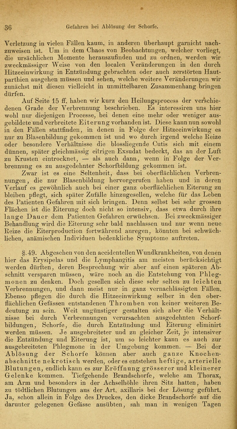 3ß Gefahren bei Ablösung der Schorfe. Verletzung in vielen Fällen kaum, in anderen überhaupt garuicht nach- zuweisen ist. Um in dem Chaos von Beobachtungen^ welcher vorliegt, die ursächlichen Momente herauszufinden imd zu ordnen, werden wir zweckmässiger Weise von den localen Veränderungen in den durch Hitzeeinwirkung in Entzündung gebrachten oder auch zerstörten Haut- parthien ausgehen müssen und sehen, welche weitere Veränderungen wir zunächst mit diesen vielleicht in unmittelbaren Zusammenhang bringen dürfen. Auf Seite 15 ff. haben wir kurz den Heiluugsprocess der verschie- denen Grade der Verbrennung beschrieben. Es interessiren uns hier wohl nur diejenigen Processe, bei denen eine mehr oder weniger aus- gebildete und verbreitete Eiterung vorhanden ist. Diese kann nun sowohl in den Fällen stattfinden, in denen in Folge der Hitzeeinwirkung es nur zu Blasenbildung gekommen ist und wo durch irgend welche Eeize oder besondere Verhältnisse die blossliegende Cutis sich mit einem dünnen, später gleichmässig eitrigen Exsudat bedeckt, das an der Luft zu Krusten eintrocknet, — als auch dann, wenn in Folge der Ver- brennung es zu ausgedehnter Schorfbildung gekommen ist. Zwar ist es eine Seltenheit, dass bei oberflächlichen Verbren- nungen, die nur Blasenbildung hervorgerufen haben und in deren Verlauf es gewöhnlich auch bei einer ganz oberflächlichen Eiterung zu bleiben pflegt, sich später Zufälle hinzugesellen, welche für das Leben des Patienten Gefahren mit sich bringen. Denn selbst bei sehr grossen Flächen ist die Eiterung doch nicht so intensiv, dass etwa durch ihre lange Dauer dem Patienten Gefahren erwüchsen. Bei zweckmässiger Behandlung wird die Eiterung sehr bald nachlassen und nur wenn neue Reize die Eiterproduction fortwährend anregen, könnten bei schwäch- lichen, anämischen Individuen bedenkliche Symptome auftreten. §. 49. Abgesehen von den accidentellen Wundkrankheiten, von denen hier das Erysipelas und die Lymphangitis am meisten berücksichtigt werden dürften, deren Besprechung wir aber auf einen späteren Ab- schnitt versparen müssen, wäre noch an die Entstehung von Phleg- monen zu denken. Doch gesellen sich diese sehr selten zu leichten Verbrennungen, und dann meist nur in ganz vernachlässigten Fällen. Ebenso pflegen die durch die Hitzeeinwirkung selber in den ober- flächlichen Gefässen entstandenen Thromben von keiner weiteren Be- deutung zu sein. Weit ungünstiger gestalten sich aber die Verhält- nisse bei durch Verbrennungen verursachten ausgedehnten Schorf- bildungen, Schorfe, die durch Entzündung und Eiterung eliminirt werden müssen. Je ausgebreiteter und zu gleicher Zeit, je intensiver die Entzündung und Eiterung ist, um so leichter kann es auch zur ausgebreiteten Phlegmone in der Umgebung kommen. — Bei der Ablösung der Schorfe können aber auch ganze Knochen- abschnitte nekrotisch werden, öderes entstehen heftige, arterielle Blutungen, endlich kann es zur Eröffnung grösserer und kleinerer Gelenke kommen. Tiefgehende Brandschorfe, welche am Thorax, am Arm und besonders in der Achselhöhle ihren Sitz hatten, haben zu tödtlichen Blutungen aus der Art. axillaris bei der Lösung geführt. Ja, schon allein in Folge des Druckes, den dicke Brandschorfe auf die darunter gelegenen Gefässe ausübten, sah man in wenigen Tagen